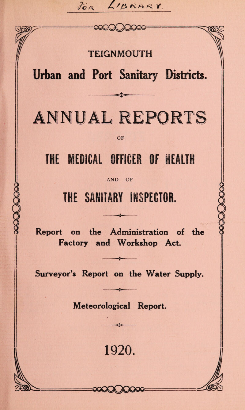 i/c /\ ^ f fs. FI Y. TEIGNMOUTH Urban and Port Sanitary Districts. T OF THE MEDICAL OFFICER OF HEALTH AND OF THE SANITARY INSPECTOR. Report on the Administration of the Factory and Workshop Act. Surveyor’s Report on the Water Supply. Meteorological Report. 1920.