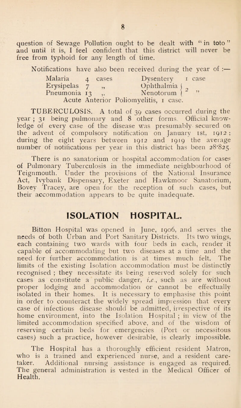 question of Sewage Pollution ought to be dealt with “ in toto ” and until it is, I feel confident that this district will never be free from typhoid for any length of time. Notifications have also been received during the year of :— Malaria 4 cases Dysentery 1 case Erysipelas 7 ,, Ophthalmia j Pneumonia 13 ,, Nenotorum j ~ ” Acute Anterior Poliomyelitis, 1 case. TUBERCULOSIS. A total of 39 cases occurred during the year ; 31 being pulmonary and 8 other forms. Official know¬ ledge of every case of the disease was presumably secured on the advent of compulsory notification on January 1st, 1912 ; during the eight years between 1912 and 1919 the average number of notifications per year in this district has been 28*825. There is no sanatorium or hospital accommodation for cases of Pulmonary Tuberculosis in the immediate neighbourhood of Teignmouth. Under the provisions of the National Insurance Act, Ivybank Dispensary, Exeter and Hawkmoor Sanatorium, Bovey Tracey, are open for the reception of such cases, but their accommodation appears to be quite inadequate. ISOLATION HOSPITAL. Bitton Hospital was opened in June, 1906, and serves the needs of both Urban and Port Sanitary Districts. Its two wings, each containing two wards with four beds in each, render it capable of accommodating but two diseases at a time and the need for further accommodation is at times much felt. The limits of the existing Isolation accommodation must be distinctly recognised ; they necessitate its being reserved solely for such cases as constitute a public danger, i.e., such as are without proper lodging and accommodation or cannot be effectually isolated in their homes. It is necessary to emphasise this point in order to counteract the widely spread impression that every case of infectious disease should be admitted, irrespective of its home environment, into the Isolation Hospital ; in view of the limited accommodation specified above, and of the wisdom of reserving certain beds for emergencies (Port or necessitous cases) such a practice, however desirable, is clearly impossible. The Hospital has a thoroughly efficient resident Matron, who is a trained and experienced nurse, and a resident care¬ taker. Additional nursing assistance is engaged as required. The general administration is vested in the Medical Officer of Health.