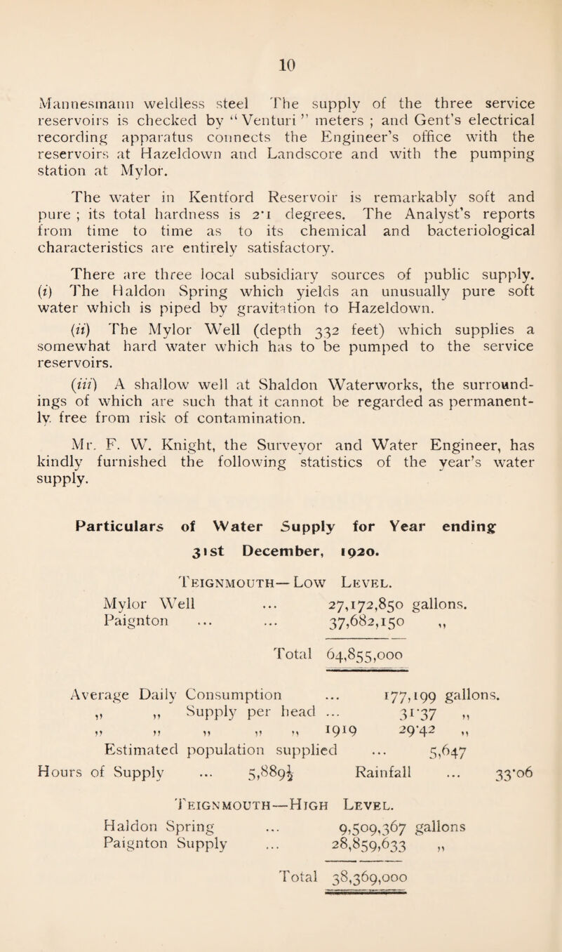 Mannesmann weldless steel The supply of the three service reservoirs is checked by “Venturi” meters ; and Gent’s electrical recording apparatus connects the Engineer’s office with the reservoirs at Hazeldown and Landscore and with the pumping station at Mylor. The water in Kentford Reservoir is remarkably soft and pure ; its total hardness is 2*i degrees. The Analyst’s reports from time to time as to its chemical and bacteriological characteristics are entirely satisfactory. There are three local subsidiary sources of public supply. (i) The Haldon Spring which yields an unusually pure soft water which is piped by gravitation to Hazeldown. (it) The Mylor Well (depth 332 feet) which supplies a somewhat hard water which has to be pumped to the service reservoirs. (Hi) A shallow well at Shaldon Waterworks, the surround¬ ings of which are such that it cannot be regarded as permanent¬ ly. free from risk of contamination. Mr. F. W. Knight, the Surveyor and Water Engineer, has kindly furnished the following statistics of the yearns water supply. Particulars of Water Supply for Year ending 31st December, 1920. Teignmouth— Low Level. Mylor Well ... 27,172,850 gallons. Paignton ... ... 37,682,150 ,, Total 64,855,000 Average Daily Consumption ... 177,199 gallons. „ „ Supply per head ... 31-37 „ 0 n v m IfPQ ~9 42 n Estimated population supplied ... 5,647 Hours of Supply ... 5,889^ Rainfall ... 33*06 Teignmouth—High Level. Haldon Spring ... 9,509,367 gallons Paignton Supply ... 28,859,633 „ Total 38,369,000