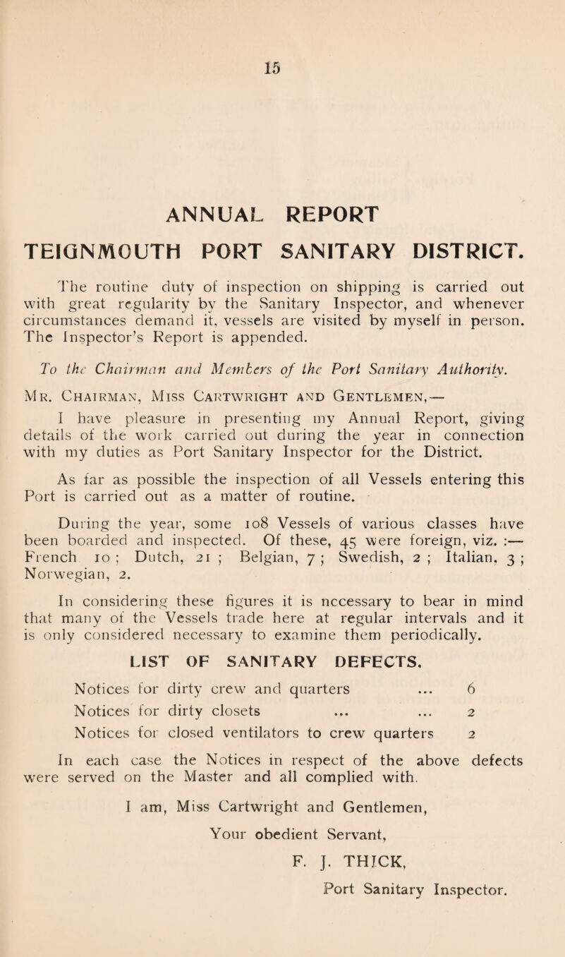 ANNUAL REPORT TEIGNMOUTH PORT SANITARY DISTRICT. The routine duty of inspection on shipping is carried out with great regularity by the Sanitary Inspector, and whenever circumstances demand it, vessels are visited by myself in person. The Inspector’s Report is appended. To the Chairman and Members of the Port Sanitary Authority. Mr. Chairman, Miss Cartwright and Gentlemen,— I have pleasure in presenting my Annual Report, giving details of the work carried out during the year in connection with my duties as Port Sanitary Inspector for the District. As far as possible the inspection of all Vessels entering this Port is carried out as a matter of routine. During the year, some 108 Vessels of various classes have been boarded and inspected. Of these, 45 were foreign, viz. :— French 10 ; Dutch, 21 ; Belgian, 7 ; Swedish, 2 ; Italian, 3 ; Norwegian, 2. In considering these figures it is necessary to bear in mind that many of the Vessels trade here at regular intervals and it is only considered necessary to examine them periodically. LIST OF SANITARY DEFECTS. Notices tor dirty crew and quarters ... 6 Notices for dirty closets ... ... 2 Notices for closed ventilators to crew quarters 2 In each case the Notices in respect of the above defects were served on the Master and all complied with. I am, Miss Cartwright and Gentlemen, Your obedient Servant, F. J. THICK, Port Sanitary Inspector.