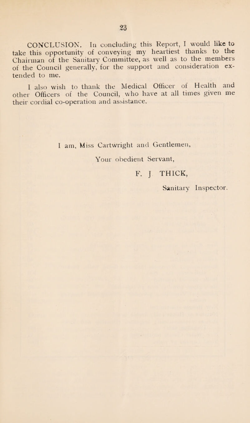 CONCLUSION. In concluding this Report, I would like to take this opportunity of conveying my heartiest thanks to the Chairman of the Sanitary Committee, as well as to the members of the Council generally, for the support and consideration ex¬ tended to me. I also wish to thank the Medical Officer of Health and other Officers of the Council, who have at all times given me their cordial co-operation and assistance. I am, Miss Cartwright and Gentlemen, Your obedient Servant, F. J THICK, Sanitary Inspector.