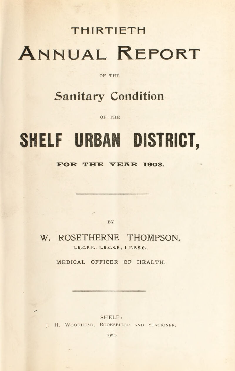 THIRTIETH Annual Report OF THE Sanitary Condition OF THE SHELF URBAN DISTRICT, FOR TRF YFAR 1303. BY W. ROSETHERNE THOMPSON, L.R.C.P.E., L.R.C.S.E., L.F.P.S.G., MEDICAL OFFICER OF HEALTH. SHELF: J. II. WooDIlK.Al), HoOKSKM.KR and StATIONI'K. 1004.