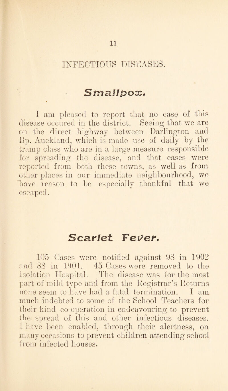 INFECTIOUS DISEASES. Smallpox, I am pleased to report that no case of this disease occured in the district. Seeing that we are on the direct highway between Darlington and Bp. Auckland, which is made use of daily by the tramp class who are in a large measure responsible for spreading the disease, and that cases were reported from both these towns, as well as from other places in our immediate neighbourhood, we ’have reason to be especially thankful that we escaped. ScRflot Father. 105 Cases were notified against 98 in 1908 and 88 in 1001. 45 Cases were removed to the Isolation Hospital. The disease was for the most part of mild type and from the Registrar’s Returns none seem to have had a fatal termination. I am much indebted to some of the School Teachers for their kind co-operation in endeavouring to prevent the spread of this and other infectious diseases. 1 have been enabled, through their alertness, on many occasions to prevent children attending school from infected houses.