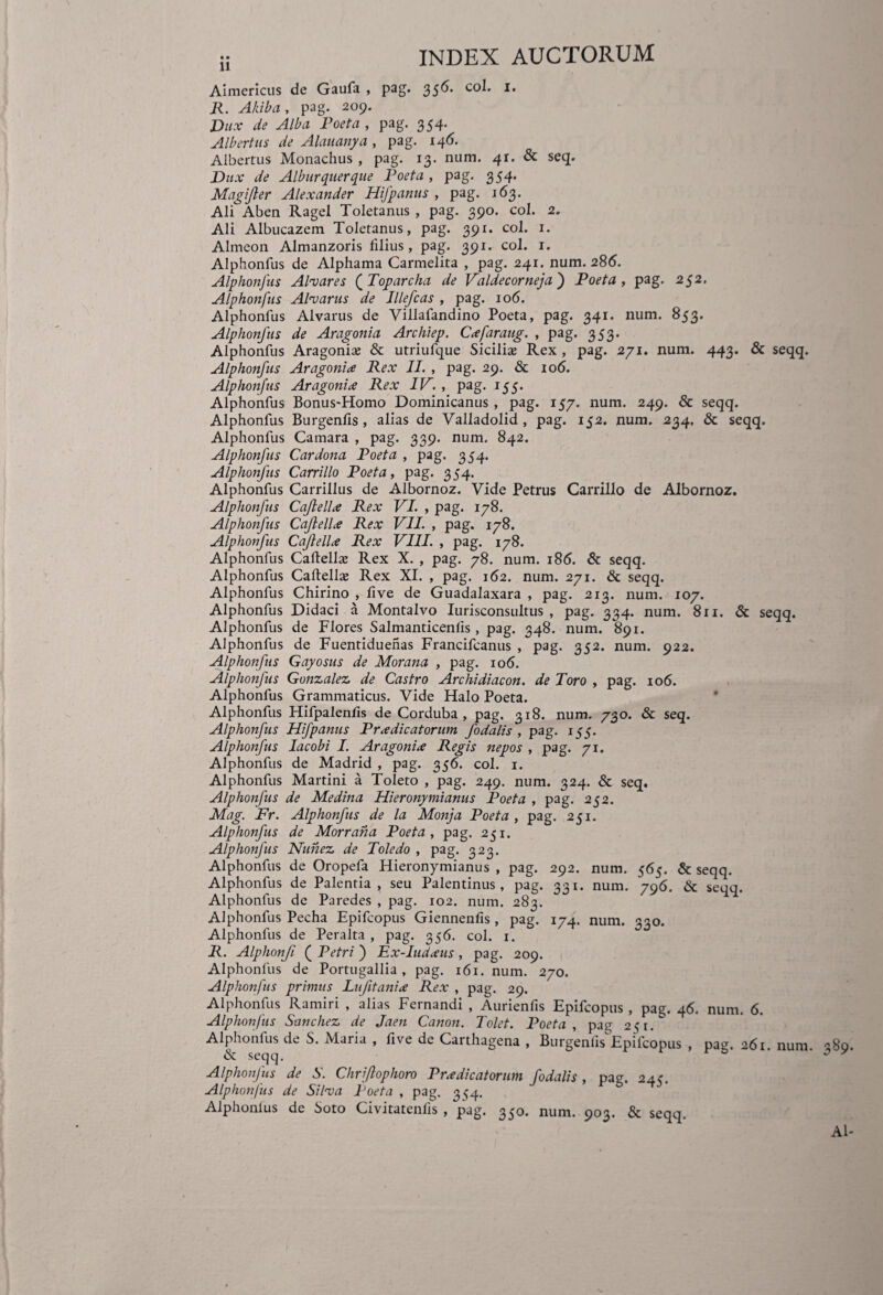 ;i INDEX AUCTORUM Aimericus de Gaufa , pag. 356. co^’ I* R. A/ii b a , pag. 209. Dux de Alba Poeta , pag. 354. Albertus de Alauanya , pag. 146. Albertus Monachus , pag. 13. num. 41. & seq. Dux de Alburquerque Poeta , pag. 354. Magifter Alexander Hifpanus , pag. 163. Ali Aben Ragel Toletanus , pag. 390. coi. 2. Ali Albucazem Toletanus, pag. 391. coi. 1. Almeon Almanzoris filius, pag. 391. coi. 1. Alphonfus de Alphama Carmelita , pag. 241. num. 286. Alphonfus Alvares ( Toparcha de Valdecorneja) Poeta , pag. 252. Alphonfus Al^arus de Jllefcas , pag. 106. Alphonfus Alvarus de Villafandino Poeta, pag. 341. num. 853. Alphonfus de Aragonia Archiep. Cxfaraug. , pag. 353. Alphonfus Aragoniaj & utriufque Sicilias Rex , pag. 271. num. 443. & seqq. Alphonfus Aragonix Rex II. , pag. 29. & 106. Alphonfus Aragonix Rex IV. , pag. 155. Alphonfus Bonus-Homo Dominicanus , pag. 157. num. 249. & seqq. Alphonfus Burgenfis , alias de Valladolid , pag. 152. num. 234, & seqq. Alphonfus Camara , pag. 339. num. 842. Alphonfus Car dona Poeta , pag. 354. Alphonfus Carrillo Poeta, pag. 354. Alphonfus Carrillus de Albornoz. Vide Petrus Carrillo de Albornoz. Alphonfus Cajlellx Rex VI. , pag. 178. Alphonfus Cajlellx Rex VII. , pag. 178. Alphonfus Caji elix Rex VIII. , pag. 178. Alphonfus Caftellx Rex X. , pag. 78. num. 186. & seqq. Alphonfus Caftellas Rex XI. , pag. 162. num. 271. & seqq. Alphonfus Chirino , live de Guadalaxara , pag. 213. num. 107. Alphonfus Didaci a Montalvo Iurisconsultus , pag. 334. num. 811. & seqq. Alphonfus de Flores Salmanticenfis, pag. 348. num. 891. Alphonfus de Fuentiduenas Francifcanus , pag. 352. num. 922. Alphonfus Gayosus de Morana , pag. 106. Alphonfus Gonzalez, de Castro Archidiacon. de Toro , pag. 106. Alphonfus Grammaticus. Vide Halo Poeta. Alphonfus Hifpalenfis de Corduba, pag. 318. num. 730. Sc seq. Alphonfus Hifpanus Prxdicatorum fodalis , pag. 155. Alphonfus lacobi I. Aragonix Regis nepos , pag. 71. Alphonfus de Madrid , pag. 356. coi. 1. Alphonfus Martini a Toleto , pag. 249. num. 324. & seq. Alphonfus de Medina Hieronymianus Poeta , pag. 252. Mag. Fr. Alphonfus de la Monja Poeta, pag. 251. Alphonfus de Morrana Poeta, pag. 251. Alphonfus Nunez de Toledo , pag. 323. Alphonfus de Oropefa Hieronymianus, pag. 292. num. 565. & seqq. Alphonfus de Palentia , seu Palentinus, pag. 331. num. 796. & seqq. Alphonfus de Paredes , pag. 102. num. 283. Alphonfus Pecha Epifcopus Giennenfis , pag. 174. num. 330. Alphonfus de Peralta , pag. 356. coi. 1. R. Alphonfi ( Petri ) Ex-Iudxus , pag. 209. Alphonfus de Portugallia , pag. 161. num. 270. Alphonfus primus Lufitanix Rex , pag. 29. Alphonfus Ramiri , alias Fernandi , Aurienfis Epifcopus , pag. 46. num. 6. Alphonfus Sanchez de Jaen Canon. Tolet. Poeta, pag 251. Alphonfus de S. Maria , five de Carthagena , Burgenlhf Epifcopus , pag. 261. num 380 «Sc seqq. 0 y Alphonfus de S. Chriflophoro Prxdicatorum fodalis, pag. 245. Alphonfus de Silva Poeta , pag. 354. Alphonius de Soto Civitatenfis , pag. 350. num. 903. & seqq. AI