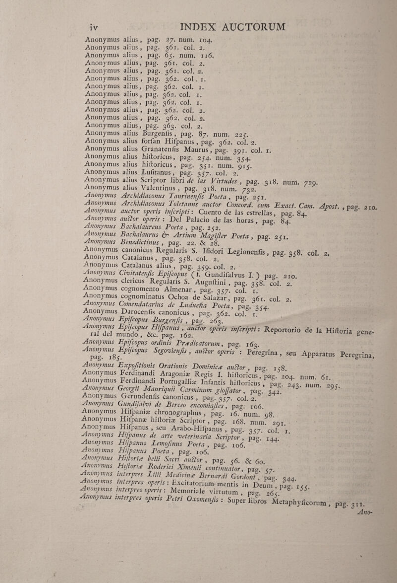 27. num. 104. 361. coi. 2. 65. num. ii6. 361. coi. 2. 361. coi. 2. 362. coi. 1. Anonymus alius , pag. Anonymus alius , pag. Anonymus alius , pag. Anonymus alius, pag. Anonymus alius , pag. Anonymus alius , pag. Anonymus alius, pag. 362. coi. 1. Anonymus alius, pag. 362. coi. 1. Anonymus alius, pag. 362. coi. 1. Anonymus alius , pag. 362. coi. 2. Anonymus alius , pag. 362. coi. 2. Anonymus alius, pag. 363. coi. 2. Anonymus alius Burgenlis , pag. 87. num. 225. Anonymus alius forfan Hifpanus , pag. 362. coi. 2. Anonymus alius Granatenfis Maurus, pag. 391. coi. 1. Anonymus alius hilloricus, pag. 254. num. 354. Anonymus alius hilloricus, pag. 351. num. 915. Anonymus alius Lufitanus, pag. 357. coi. 2. Anonymus alius Scriptor libris las Virtudes , pag. 318. num. 729. Anonymus alius Valentinus , pag. 318. num. 732. Anonymus Archidiaconus Taurinenfis Poeta , pag. 251. Anonymus Archidiaconus Toletanus auctor Comor d, cum Exact. Cam. Apost. , pag 210 Anonymus auctor operis infcripti: Cuento de las estrellas, pag 84 Anonymus aufior operis : Del Palacio de las horas, pag. 84? Anonymus JBachalaureus Poeta , pag. 252. Anonymus Bachalaurus & Artium Magi/ler Poeta, pag. 241. Anonymus Benedictinus , pag. 22. & 28. Anonymus canonicus Regularis S. Ilidori legionenlis, pag. 358. coi. 2. Anonymus Catalanus, pag. 358. coi. 2. 6 Anonymus Catalanus alius , pag. 359. coi. 2. Anonymus Cimitatenfis Epifcopus (1. Gundifalvus I.) pag. 210 Anonymus clericus Regularis S. Auguftini , pag. 358. coi. 2. Anonymus cognomento Almenar , pag. 357. coi. r. Anonymus cognominatus Ochoa de Salazar, pag.’ 361. coi. 2. Anonymus Comendatarius de Luduena Poeta, pag. 3c4. Anonymus Darocenlis canonicus , pag. 362. coi. i°. Anonymus Epifcopus Burgenfis , pag. 263. A7Tid nftXdTcff!'A,a0r ** infcripti! ReP°rt0rio de 13 Hiftoria gene- Anonymus Epifcopus ordinis Pr a dicatorum, pag. 163 AntZlmUlflifC°1US Se*mimf‘s ’ auaor Viris : Peregrina , seu Apparatus Peregrina, Anonymus Expofitionis Orationis Dominica anclor pag ic8 Anonymus Ferdinandi Aragoni* Regis I. hilloricus, pag. 204. num 61 Anonymus Ferdmandt Portugallix Infantis hilloricus , pag. 243. „Um 20< Anonymus Georgn Manriquil Carminum glolfatw, pae. ,4, J JS' Anonymus Gerundeniis canonicus , pag. 357. coi. 2. ^ Anonymus Gundifalmi de Berceo encomiafles, pag. io(j. Anonymus Hifpaniae chronographus, pag. 16. num 08 Anonymus Hifpans hiftoria? Scriptor, pag. 168. num. 201. Anonymus Hifpanus , seu Arabo-Hifpanus , pag. 3C7. coi 1 Anonymus Hifpanus de arte 'veterinaria Scriptor , pag 144 Anonymus Hifpanus Lemofinus Poeta , pa<-. 106. Anonymus Hifpanus Poeta , pag. 106. b Anonymus Hi flor i a belli Sacri au flor , pag e 6 & 60 Anonymus Hifloria Roderici Ximenii continuator, pau Anonymus interpres Lilii Medicina Bernardi Gordoni, pag 344 Anonymus interpres operis: Excitatorium mentis in Deum Anonymus interpres operis : Memoriale virtutum par otf’- g ^* Anonymus murgres oyyeris Pari Oxomenjis : Super libros Metaphylkorum , pag. 3,,. Anch