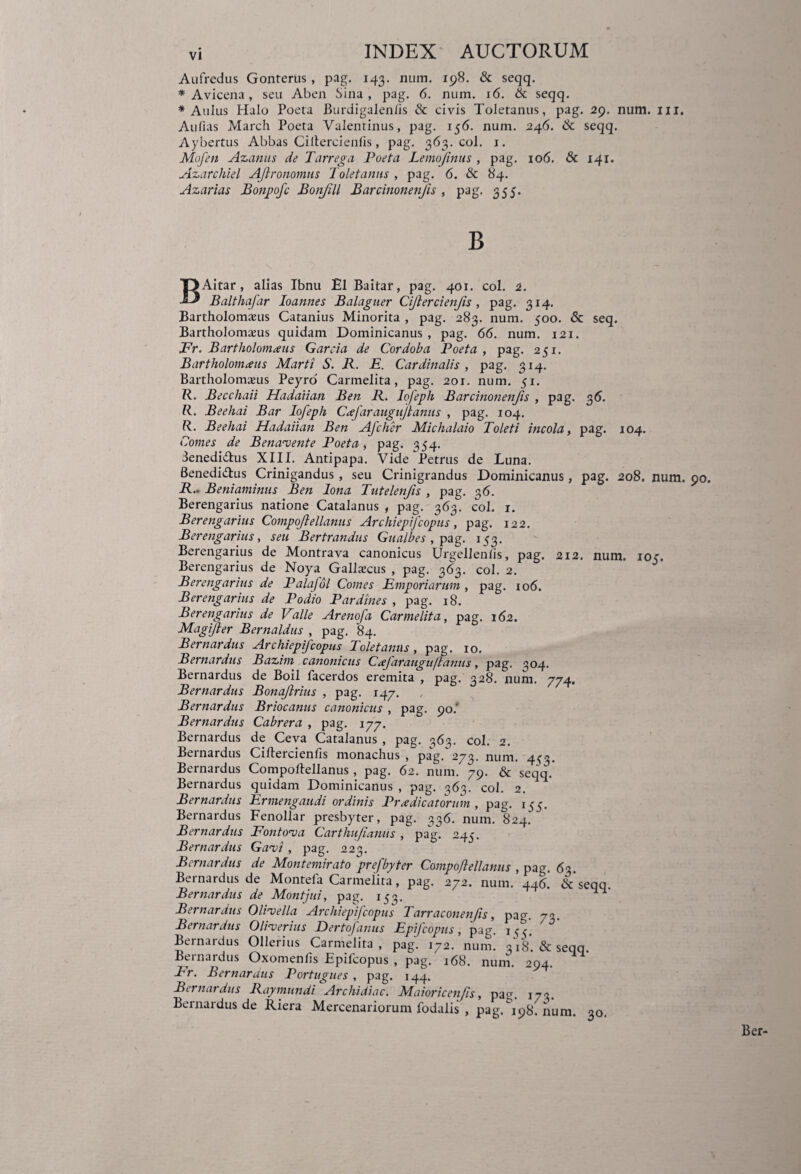 Aufredus Gonterus , pag. 143. num. 198. & seqq. * Avicena, seu Aben Sina, pag. 6. num. 16. & seqq. * Aulus Halo Poeta Burdigalenlis & civis Toletanus, pag. 29. num. 111. Aufias March Poeta Valentinus, pag. 156. num. 246. & seqq. Aybertus Abbas Ciltercienlis, pag. 363. coi. 1. Mofen Azanus de Tarrega Poeta Lemojinus , pag. 106. & 141. Azarchiel AJlronomus Toletanus , pag. 6. & 84. Azarias Bonpofc Bonjill Barcinonenjis , pag. 355. BAitar, alias Ibnu El Baitar, pag. 401. coi. 2. Balthafar Ioannes Balagner Ciflercienfis, pag. 314. Bartholomasus Catanius Minorita , pag. 283. num. 500. & seq. Bartholomazus quidam Dominicanus , pag. 66. num. 121. JPr. Bartholomceus Gareia de Cordoba Poeta , pag. 251. Bartholomceus Marti S. II. E. Cardinalis , pag. 314. Bartholomajus Peyro Carmelita, pag. 201. num. 51. R- Becchaii Hadaiian Ben E. Iofeph Barcinonenjis , pag. 36. R. Beehai Bar Iofeph Ccefaraugujlanus , pag. 104. R. Beehai Hadaiian Ben Afcher Michalaio Toleti incola, pag. 104. Comes de Benavente Poeta, pag. 354. denedidus XIII. Antipapa. Vide Petrus de Luna. Benedidus Crinigandus, seu Crinigrandus Dominicanus, pag. 208. num. R.. Beniaminus Ben lona Tatelenfis , pag. 36. Berengarius natione Catalanus , pag. 363. coi. 1. Berengarins Compojlellanus Archiepij'copiis, pag. 122. Berengarius, seu Bertrandus Gualbes , pag. 153. Berengarius de Montrava canonicus Urgellenlis, pag. 212. num. 105. Berengarius de Noya Gallaecus , pag. 363. coi. 2. Berengarius de Palafol Comes Emporiarum , pag. 106. Berengarius de Podio Pardines , pag. 18. Berengarius de Valle Arenofa Carmelita, pag. 162. MagiJ}er Bernaldus , pag. 84. Bernardus Archiepifcopns Toletanus, pag. 10. Bernardus Bazim canonicus Cafarauguflantis, pag. 304. Bernardus de Boii facerdos eremita , pag. 328. num. 774. Bernardus Bonajlrius , pag. 147. Bernardus Briocanus canonicus , pag. 90.' Bernardus Cabrera , pag. 177. Bernardus de Ceva Catalanus , pag. 363. coi. 2. Bernardus Ciltercienlis monachus , pag. 273. num. 4^3. Bernardus Compoftellanus , pag. 62. num. 79. & seqq. Bernardus quidam Dominicanus , pag. 363. coi. 2. Bernardus Ermengaudi ordinis Praedicatorum , pag. 155. Bernardus Fenollar presbyter, pag. 336. num. 824. Bernardus Fontoma Carthiifianus , pag. 245. Bernardus Gavi, pag. 223. Bernardus de Montemirato prefbyter Compoflellanus , pag. 63. Bernardus de Montefa Carmelita, pag. 272. num. 446. & seqq. Bernardus de Montjui, pag. 153. ^ Bernardus OlHella Archiepifcopns Tarraconenfis, pag. 73. Bernardus Oli-verius Dertofanus Epfcopiis, pag. 1^. ' ^ Bernardus Ollerius Carmelita, pag. 172. num. 3V8. & seqq. Bernardus Oxomenlis Epifcopus , pag. 168. num. 294. Er. Bernardus Portugues , pag. 144. Bernardus Raymundi Archidiac. Maioricenfis, pag. 173. Bernardus de Riera Mercenariorum fodalis , pag. 198I num. 30.