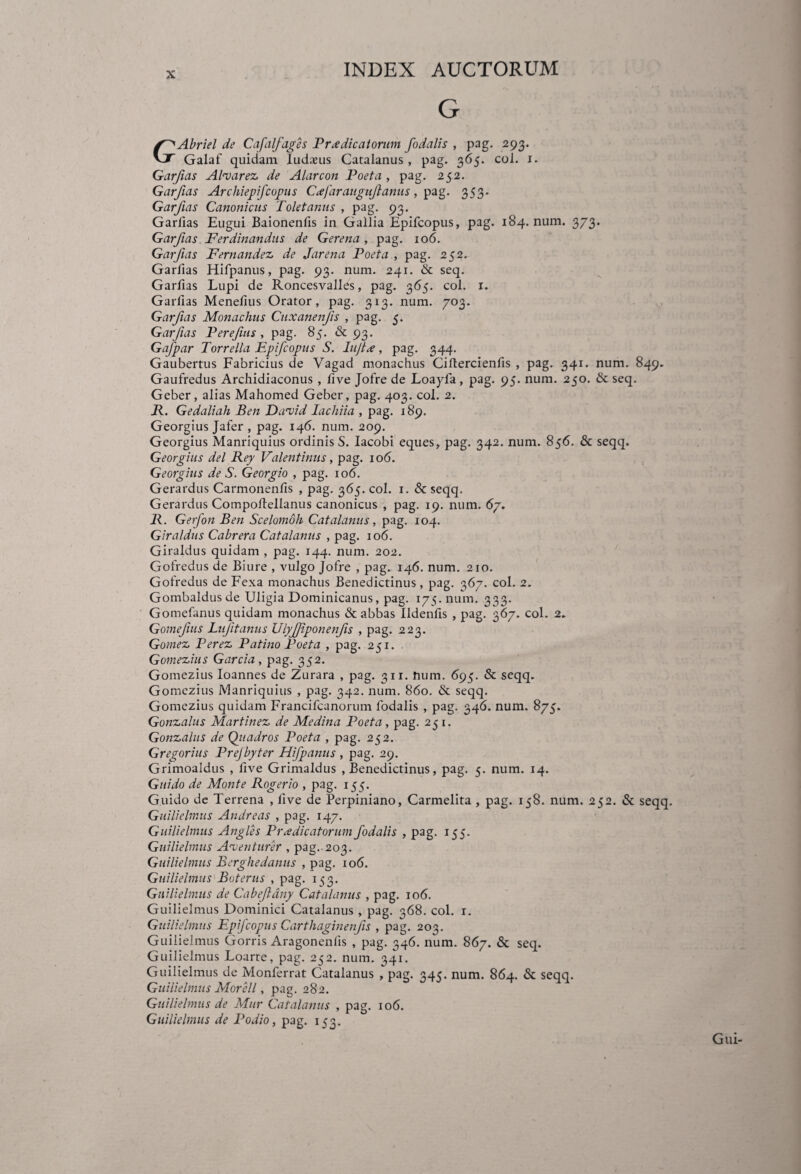 G GAbriel de Cafalfages Praedicatorum fodalis , pag. 293. Galaf quidam Iudseus Catalanus , pag. 365. coi. 1. Garfias Al<varez de Alarcon Poeta, pag. 252. Garfias Archiepifcopus Cxfar auguft anus , pag. 353. Garfias Canonicus Toletanus , pag. 93. Garfias Eugui Baionenfis in Gallia Epifcopus, pag. 184. num. 373. Garfias Ferdinandus de Gerena , pag. 106. Garfias Fernandez de Jarena Poeta , pag. 252. Garfias Hifpanus, pag. 93. num. 241. & seq. Garfias Lupi de Roncesvalles, pag. 365. coi. 1. Garfias Menefius Orator, pag. 313. num. 703. Garfias Monachus Cuxanenfts , pag. 5. Garfias Perefms, pag. 85. & 93. Gafpar Torrella Epifcopus S. lujtx, pag. 344. Gaubertus Fabricius de Vagad monachus Ciflercienfis , pag. 341. num. 849. Gaufredus Archidiaconus , five Jofre de Loayfa, pag. 95. num. 250. & seq. Geber, alias Mahomed Geber, pag. 403. coi. 2. P. Gedaliah Ben Daneid lachiia , pag. 189. Georgius Jafer , pag. 146. num. 209. Georgius Manriquius ordinis S. Iacobi eques, pag. 342. num. 856. & seqq. Georgius dei Rey Valentinus, pag. 106. Georgius de S. Georgio , pag. 106. Gerardus Carmonenfis , pag. 365. coi. 1. & seqq. Gerardus Compoltellanus canonicus , pag. 19. num. 6/. R. Gerfon Ben Scelomoh Catalanus, pag. 104. Giraldus Cabrera Catalanus , pag. 106. Giraldus quidam , pag. 144. num. 202. Gofredus de Biure , vulgo Jofre , pag. 146. num. 210. Gofredus de Fexa monachus Benedictinus , pag. 367. coi. 2. Gombaldusde Uligia Dominicanus, pag. 175. num. 333. Gomefanus quidam monachus & abbas Ildenfis , pag. 367. coi. 2. Gomejius Luftanus Ulyffponenfis , pag. 223. Gomez Perez Patino Poeta , pag. 251. Gomezius Garcia , pag. 352. Gomezius Ioannes de Zurara , pag. 311. num. 695. & seqq. Gomezius Manriquius , pag. 342. num. 860. & seqq. Gomezius quidam Francifcanorum fodalis , pag. 346. num. 875. Gonzalus Martinez de Medina Poeta, pag. 251. Gonzalus de Quadros Poeta , pag. 252. Gregorius Prejbyter Hifpanus , pag. 29. Grimoaldus , five Grimaldus .Benedictinus, pag. 5. num. 14. G ni do de Monte Rogerio , pag. 155. G.uido de Terrena , five de Perpiniano, Carmelita , pag. 158. num. 252. & seqq. Guilielmus Andre as , pag. 147. Guilielmus Angles Praedicatorum fodalis , pag. 155. Guilielmus Aoi erit ure r , pag.. 203. Guilielmus Berghedamis , pag. 106. Guilielmus Buterus , pag. 153. Guilielmus de Cabejldny Catalanus , pag. 106. Guilielmus Dominici Catalanus , pag. 368. coi. 1. Guilielmus Epifcopus Carthaginenfis , pag. 203. Guilielmus Gorris Aragonenlis , pag. 346. num. 867. & seq. Guilielmus Loarte, pag. 252. num. 341. Guilielmus de Monferrat Catalanus , pag. 345. num. 864. & seqq. Guilielmus Morell, pag. 282. Guilielmus de Mur Catalanus , pag. 106. Guilielmus de Podio, pag. 153. Gui-