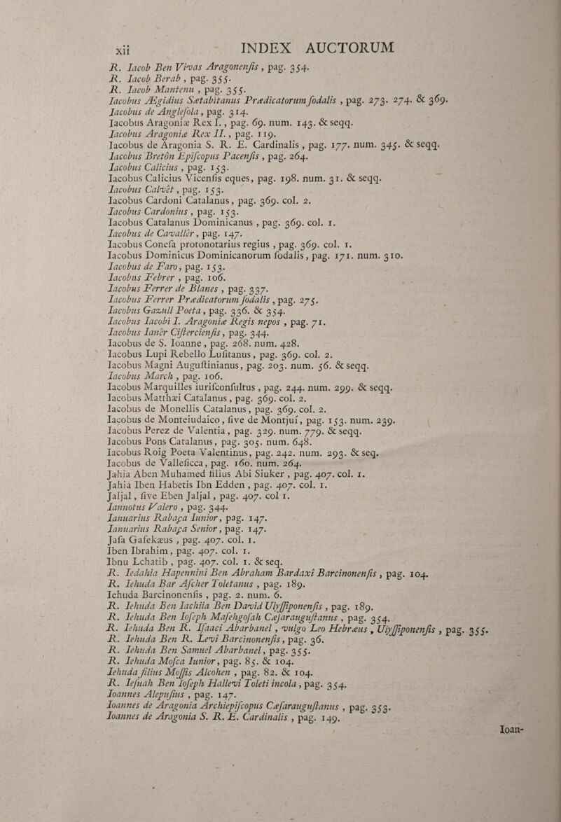 R. lacob Ben Vivas Aragonenfs , pag. 354. R. lacob Berab , pag. 355. R. lacob Mantenu , pag. 355. lacobus JEgidius Satabit anus Pr a dicatorum, fodalis , pag. 273. 274. & 369. Jacobus de Anglefola, pag. 314. lacobus Aragonia; Rex I., pag. 69. num. 143. & seqq. lacobus Aragonia Rex II., pag. 119. lacobus de Aragonia S. R. E. Cardinalis, pag. 177. num. 345. & seqq. lacobus Breton Epifcopus Pacenfis , pag. 264. lacobus Calidus , pag. 153. lacobus Calidus Vicenlis eques, pag. 198. num. 31. & seqq. lacobus Calvet, pag. 153. lacobus Cardoni Catalanus, pag. 369. coi. 2. lacobus Cardonius , pag. 153. lacobus Catalanus Dominicanus , pag. 369. coi. 1. lacobus de Cavaller, pag. 147. lacobus Conefa protonotarius regius , pag. 369. coi. 1. lacobus Dominicus Dominicanorum fodalis, pag. 171. num. 310. lacobus de Faro, pag. 153. lacobus Febrer , pag. 106. lacobus Ferrer de Blanes , pag. 337. lacobus Ferrer Pradicatorum fodalis , pag. 275. lacobus Gazull Poeta, pag. 336. & 354. lacobus lacobi I. Aragonia Regis nepos , pag. 71. lacobus laner Cijlercienfs, pag. 344. lacobus de S. Ioanne , pag. 268. num. 428. lacobus Lupi Rebello Lufitanus, pag. 369. coi. 2. lacobus Magni Auguftinianus, pag. 203. num. 56. & seqq. lacobus March , pag. 106. lacobus Marquilles iurifconfultus , pag. 244. num. 299. & seqq. lacobus Matthad Catalanus, pag. 369. coi. 2. lacobus de Monellis Catalanus, pag. 369. coi. 2. lacobus de Monteiudaico, five de Montjuf, pag. 153. num. 239. lacobus Perez de Valentia, pag. 329. num. 779. & seqq. lacobus Pons Catalanus, pag. 305. num. 648. lacobus Roig Poeta Valentinus, pag. 242. num. 293. & seq. lacobus de Valleficca, pag. 160. num. 264. Jahia Aben Muhamed filius Abi Siuker , pag. 407. coi. 1. Jahia Iben Habetis Ibn Edden , pag. 407. coi. 1. Jaljal, fi ve Eben Jaljal, pag. 407. coi 1. Iannotus Valero , pag. 344. Ianuarius Rabapa lunior, pag. 147. Januarius Rabapa Senior, pag. 147. Jafa Gafekams , pag. 407. coi. 1. Iben Ibrahim, pag. 407. coi. 1. Ibnu Lchatib , pag. 407. coi. 1. & seq. R. ledahia Hapennini Ben Abraham Bardaxi Barcinonenfis , pag. 104. R. lehuda Bar Afclier Toletanus , pag. 189. Iehuda Barcinonenfis , pag. 2. num. 6. R. Iehuda Ben Iacliiia Ben David UlyJJiponenfis , pag. 189. R. lehuda Ben Iofeph Mafehgofah Cajaraugujlanus , pag. 354. R. Iehuda Ben R. Ifaaci Abarbanel, vulgo Leo Hebraus , UlyJJiponenfis , pag. 355. R. Iehuda Ben R. Levi Barcinonenfis, pag. 36. R. lehuda Ben Sarnuel Abarbanel, pag. 355. R. lehuda Mofca lunior, pag. 85. & 104. lehuda flius Moffis Alcohen , pag. 82. & 104. R. Iejiiah Ben Iofeph Hallevi Toleti incola , pag. 354. Ioanne s Alepufius , pag. 147. loannes de Aragonia Archiepifcopus Cafaraugufanus , pag. 353. Ioanne s de Aragonia S. R. E. Cardinalis , pag. 149.