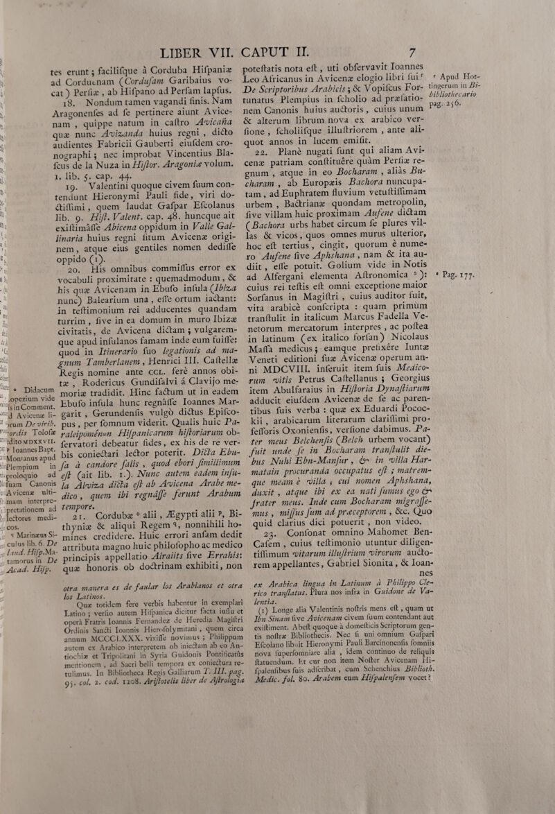m y a» Didacum .opezium vide isinComment. d Avicense li- >rum Devirib. ordis Tolofie ;dito\fDXXvii. p loannesBapt. Momanus apud Plempium in proloquio ad luam Canonis A vicenae ulti¬ mam interpre- pretationem ad ledores medi¬ cos. i Marinaeus Si¬ culus lib. 6 De l uid. Ma¬ ta morus in De Acad. Hifp. tes erunt ; facilifque a Corduba Hilpania: ad Corduenam (Cordiifam Garibaius vo¬ cat) Perfiae , ab Hifpano adPerfam lapfus. 18. Nondum tamen vagandi finis. Nam Aragonenfes ad fe pertinere aiunt Avice- nam , quippe natum in cafiro Avicaha qu* nunc Avizanda huius regni , dido audientes Fabricii Gauberti eiufdem cro- nographi; nec improbat Vincentius Bla- fcus de la Nuza in Hijlor. Aragonix volum. i. lib. 5. cap. 44. 19. Valentini quoque civem fuum con¬ tendunt Hieronymi Pauli fide, viri do- diffimi, quem laudat Gafpar Efcolanus lib. 9. Hijl. Valent, cap. 48. huncque ait exiftimaffe Abicena oppidum in Valle Gal¬ linaria huius regni fnum Avicenae origi¬ nem , atque eius gentiles nomen dedilfe oppido (1). ao. Piis omnibus commilfus error ex vocabuli proximitate : quemadmodum , & his quas Avicenam in Ebufo inlula (Ibiza nunc) Balearium una , effe ortum iadant: in teflimonium rei adducentes quandam turrim , five in ea domum in muro Ibiza: civitatis, de Avicena didam ; vulgarem- que apud infulanos famam inde eum fuiife: quod in Itinerario fuo legationis ad ma¬ gnum Tamberlanem , Henrici III. Caltellas Regis nomine ante ccl. fere annos obi- tas , Rodericus Gundifalvi a Clavijo me¬ moris tradidit. Hinc fadum ut in eadem Ebufo infula hunc regnalfe Ioannes Mar- garit , Gerundenlis vulgo didus Epifco- pus , per fomnum viderit. Qualis huic Pa- raleipomenvn Hijpanicarum hiftoriarum ob- fervatori debeatur fides, ex his de re ver¬ bis coniedari ledor poterit. DVcta Ebu- fa d candore falis , quod ebori fimillimum 'efl (ait lib. 1.). Nunc autem eadem infu¬ la Alviza dVcta efl ab Avicena Arabe me¬ dico , quem ibi regndffe ferunt Arabum Tempore. 21. Cordubae 0 alii , -iFgypti alii p, Bi¬ thynia: & aliqui Regem % nonnihili ho¬ mines credidere. Huic errori anfam dedit attributa magno huic philolopho ac medico principis appellatio Alraiits five Errahis: quae honoris ob dodrinam exhibiti, non poteflatis nota efl, uti obfervavit Ioannes Leo Africanus in Avicenae elogio libri luir r Apud Hot- De Scriptoribus Arabicis; & Vopifcus For- t'I?8®rum 111 iil~ tunatus Plempius in fcholio ad prolatio- 2.6< nem Canonis huius audoris, cuius unum 0 5 & alterum librum nova ex arabico ver- fione , fcholiifque illuilriorem , ante ali¬ quot annos in lucem emifit. 22. Plane nugati funt qui aliam.Avi¬ cenae patriam conftituere quam Perlix re¬ gnum , atque in eo Bocharam , alias Bu- charam , ab Europaeis Bachora nuncupa¬ tam , ad Euphratem fluvium vetufliflimam urbem , Badriana: quondam metropolin, five villam huic proximam Aufene didam (Bachora urbs habet circum fe plures vil¬ las & vicos, quos omnes murus ulterior, hoc efl: tertius, cingit, quorum enume¬ ro Aufene five Aphshana , nam & ita au¬ diit , effe potuit. Golium vide in Notis ad Alfergani elementa Aftronomica *): ' Pag. 177. cuius rei teftis elt omni exceptione maior Sorfanus in Magiflri , cuius auditor fuit, vita arabice confcripta : quam primum tranflulit in italicum Marcus Fadella Ve¬ netorum mercatorum interpres , ac poflea in latinum (ex italico forfan) Nicolaus Mafla medicus; eamque prefixere Iuntas Veneti editioni fua: A vicena: operum an¬ ni MDCVIII. inferuit item fuis Medico¬ rum vitis Petrus Caftellanus ; Georgius item Abulfaraius in Hifloria Dynafliarum adducit eiufdem Avicena! de fe ac paren¬ tibus fuis verba : qua: ex Eduardi Pococ- kii , arabicarum literarum clariflimi pro- fefforis Oxonienfis, verfione dabimus. Pa¬ ter meus Belchenfls (Belch urbem vocant) fuit unde fe in Bocharam tranjhilit die¬ bus Nulii Ebn-Manfur , ter in villa Har- matain procuranda occupatus efl ; matrem¬ que meam e Villa ,• cui nomen Aphshana, duxit , atque ibi ex ea nati fumus ego ter jrater meus. Inde cum Bocharam migraffe- mus , miffus fum ad praeceptorem , &c. Quo quid clarius dici potuerit , non video. 23. Confonat omnino Mahomet Ben- Cafem , cuius teflimonio utuntur diligen- tiflimum vitarum illuflrium virorum audo- rem appellantes, Gabriel Sionita , & Ioan- otra manera es de faular los Arabianos et otra los Latinos. Quae totidem fere verbis habentur in exemplari Latino ; verlio autem Ilifpanica dicitur facta iuflu et opera Fratris loannis Fernandez de Heredia Magillri Ordinis Sancti loannis Hiemfolymitani , quem circa annum MCCCLXXX. vixifle novimus; Philippum autem ex Arabico interpretem ob iniectain ab eo An¬ tiochiae et Tripolitani in Syria Guidonis Pontificatus mentionem , ad Sacri belli tempora ex conieitura re¬ tulimus. In Bibliotheca Regis Galliarum T. 111. pag. 95. coi. 2. cod. 1208. Arijlotelis liber de Ajlrologia ex Arabica lingua in Latinum d Philippo Cle¬ rico tranjlatus. Plura nos infra in Guidone de Va¬ lentia. _ _ (1) Longe alia Valentinis noftris mens eu , quam ut Ibn Sinam live Avicenam civem fuum contendant aut exiftiment. Abelt quoque a domefticis Scriptorum gen¬ tis noltrse Bibliothecis. Nec fi uni omnium Gafpari Efcolano libuit Hieronymi Pauli Barcinonenfis fomniis nova (uperfomniare alia , idem continuo de reliquis ftatuenduin. ht cur non item Nofter Avicenam Hi- fpalenfibus fuis adfcribat, cum Schenchius Biblioth. Medie, fol. 80. Arabem eum Hifpalenfem vocet?