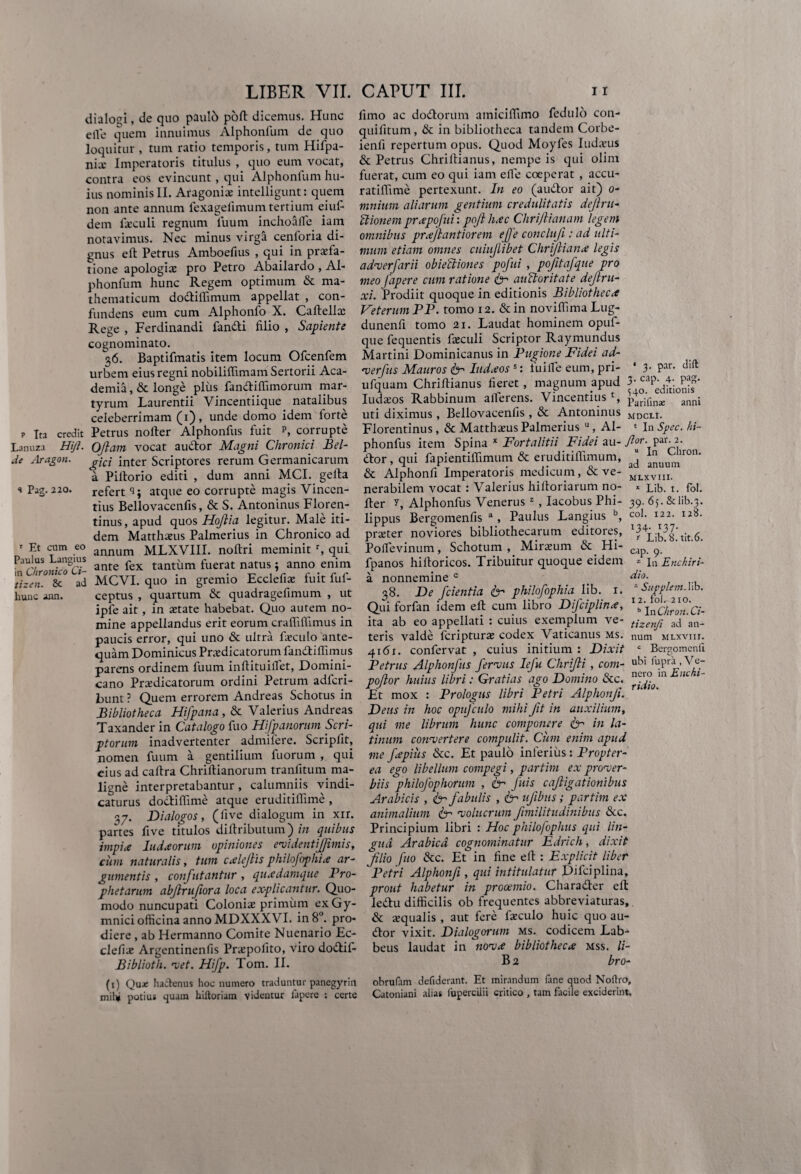 dialogi, de quo paulb pod dicemus. Hunc clle quem innuimus Alphonfum de quo loquitur , tum ratio temporis, tum Hifpa- nix Imperatoris titulus , quo eum vocat, contra eos evincunt, qui Alphonfum hu¬ ius nominis II. Aragonix intelligunt: quem non ante annum fexagefimum tertium eiuf- dem fxculi regnum litum inchoaffe iam notavimus. Nec minus virgfi cenforia di¬ gnus e It Petrus Amboeftus , qui in praefa¬ tione apologix pro Petro Abailardo , Al¬ phonfum hunc Regem optimum & ma¬ thematicum dodiffimum appellat , con¬ fundens eum cum Alphonfo X. Cadellx Rege , Ferdinandi fandi filio , Sapiente cognominato. 36. Baptifmatis item locum Ofcenfem urbem eius regni nobiliffimam Sertorii Aca¬ demia , & longe plus fandiffimorum mar¬ tyrum Laurentii Vincentiique natalibus celeberrimam (1), unde domo idem forte P Ita credit Petrus noder Alphonfus fuit p, corrupte Lanuza Hi/7. Ojlam vocat audor Magni Chronici Bel- de Aragon. ^jcj inter Scriptores rerum Germanicarum a Piltorio editi , dum anni MCI. gella * Pag.220. refert i; atque eo corrupte magis Vincen- tius Bellovacenfis, & S. Antoninus Floren¬ tinus, apud quos Hoftia legitur. Male iti¬ dem Matthaeus Palmerius in Chronico ad ' Et cum eo annum MLXVIII. noftri meminit r, qui Paulus Langius ante fex tantfim fuerat natus; anno enim 7izen°’U£° ad MCVI. quo in gremio Ecclefix fuit fuf- hunc ann. ceptus , quartum & quadragefimum , ut ipfe ait, in aetate habebat. Quo autem no¬ mine appellandus erit eorum cralfilfimus in paucis error, qui uno & ultra fxculo ante¬ quam Dominicus Praedicatorum fandiffimus parens ordinem fuum inftituilfet, Domini¬ ca no Praedicatorum ordini Petrum adfcri- bunt ? Quem errorem Andreas Schotus in Bibliotheca Hifpana , & Valerius Andreas Taxander in Catalogo fuo Hfpanorum Scri¬ ptorum inadvertenter admilere. Scripfit, nomen fuum a gentilium fuorum , qui cius ad cafira Chridianorum tranfitum ma¬ ligne interpretabantur , calumniis vindi¬ caturus dodiffime atque eruditiflime , 37. Dialogos, (five dialogum in xir. partes five titulos didributum) in quibus impia ludaorum opiniones evidentijfimis, cum naturalis, tum calejlis philofophia ar¬ gumentis , confutantur, quadamque Pro¬ phetarum abjlrufiora loca explicantur. Quo¬ modo nuncupati Coloniae primum ex Gy¬ mnici officina anno MDXXX VI. in 8°. pro¬ diere , ab Hermanno Comite Nuenario Ec¬ clefix Argentinenfis Prxpofito, viro dodif- Bibliotli. met. Hifp. Tom. II. (1) Qua: hadenus hoc numero traduntur panegyrin mil* potius quam hiltoriam videntur Japerc : certe limo ac dodorum amiciffimo fedulo con- quifitum, & in bibliotheca tandem Corbe- ienfi repertum opus. Quod Moyles Iudxus & Petrus Chrillianus, nempe is qui olim fuerat, cum eo qui iam elfe coeperat , accu- ratiffime pertexunt. In eo (audor ait) 0- mnium aliarum gentium credulitatis dejlru- Itionem prapofui: pojl hac Chrijlianam legem omnibus praflantiorem effe concluji: ad ulti¬ mum etiam omnes cuiujlibet Chrijliana legis adverfarii obieltiones pofui, pofitafque pro meo fapere cum ratione & auctoritate dejtru- xi. Prodiit quoque in editionis Bibliotheca Veterum PP. tomo 12. & in noviffima Lug- dunenfi tomo 21. Laudat hominem opuf- que fequentis fxculi Scriptor Raymundus Martini Dominicanus in Pugione Fidei ad- verfus Mauros fr ludaoss: luilfe eum, pri- * 3- Par- ufquam Chrillianus fieret, magnum apud )■ Iudxos Rabbinum aflerens. Vincentius S ££rifinsB anni uti diximus, Bellovacenfis, & Antoninus MDCLI. Florentinus , & Matthxus Palmerius u, AI- * In Spec. hi- phonfus item Spina * Fort alit ii Fidei au- y?or. par. 2. dor, qui fapientiffimum & eruditiffimum, J ^uu,niron’ & Alphonfi Imperatoris medicum, & ve- MLXVI1I. nerabilem vocat: Valerius hilloriarum no- x pib. 1. fol. der y, Alphonfus Venerus z, Iacobus Phi- 39. 65. &lib.3. lippus Bergomenfis a, Paulus Langius b, co1- I22- I2^- prxter noviores bibliothecarum editores, Poffevinum, Schotum , Mirxum & Hi- C1p ^ fpanos hilloricos. Tribuitur quoque eidem * gnchiri- a nonnemine c dio. 38. De /cientia 6- philofophia lib. r. ’■ Supplent.hb. Qui forfan idem ed cum libro Difciplinx, “\nClmon.Ci- ita ab eo appellati : cuius exemplum ve- tjzenji an¬ teris valde lcripturx codex Vaticanus ms. num mlxviii. 4161. confervat , cuius initium : Dixit c Bergomenfi Petrus Alphonfus fer mus Iefu Clirifti, com- d» fupA.Ve- poftor huius libri: Gratias ago Domino &c. l~ Et mox : Prologus libri Petri Alphonfi. Deus in hoc opufculo mihi fit in auxilium, qui me librum hunc componere & in la- tinum convertere compulit. Cum enim apud me fepiiis &c. Et paulo inferius: Propter- ea ego libellum compegi, partim ex prover¬ biis philofophorum , 6- fuis cajligationibus Arabicis , & fabulis , fr ujibus; partim ex animalium & voluerim fimilitudinibus &c. Principium libri : Hoc philofophus qui lin¬ gua Arabica cognominatur Edrich, dixit filio fuo &c. Et in fine ed : Explicit liber Petri Alphonfi, qui intitulatur Difciplina, prout habetur in prooemio. Charader ed ledu difficilis ob frequentes abbreviaturas, & aequalis , aut fere fxculo huic quo au¬ dor vixit. Dialogorum ms. codicem Lab- beus laudat in nova bibliotheca mss. li- B 2 bro- obrufam defuderant. Et mirandum (ane quod Noflro, Catoniani alias lupercilii critico , tam facile exciderint.