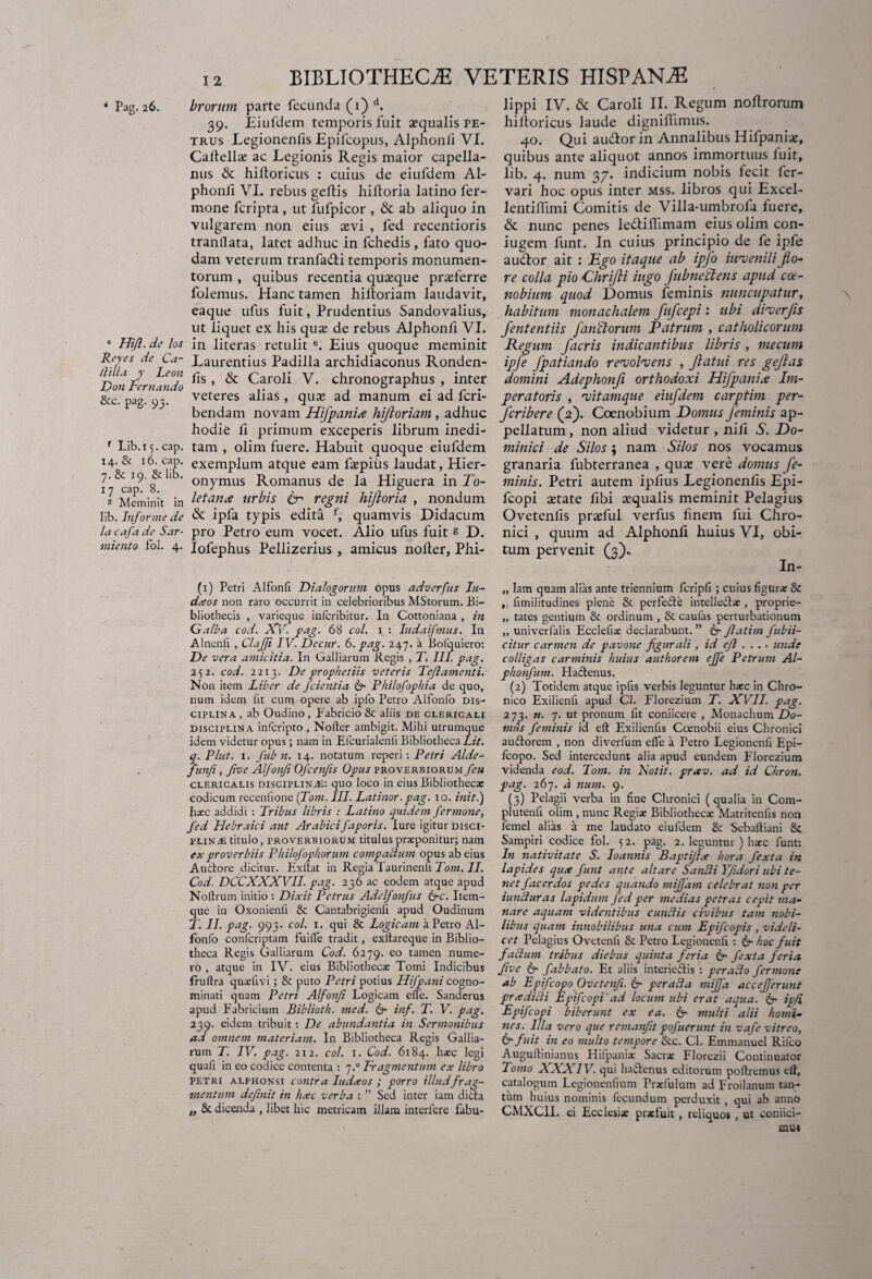 e Hijl. de los Reyes de Ca- llilla. y Leon D011 Lernando &c. pag. 93. f Lib.i 5. cap. 14. & 16. cap. 7. & 19. & lib. 17 cap. 8. 2 Meminit in lib. Informe de lacafade Sar- miento fol. 4. BIBLIOTHECAE VETERIS HISPANAE 39. Eiufdem temporis fuit sequalis pe- trus Legionenfis Epilcopus, Alphonfi VI. Caltell* ac Legionis Regis maior capella- nus & hiftoricus : cuius de eiufdem Al¬ phonfi VI. rebus geltis hiftoria latino fer- mone fcripta , ut fufpicor , & ab aliquo in vulgarem non eius asvi , fed recentioris tranllata, latet adhuc in fchedis, fato quo¬ dam veterum tranfadi temporis monumen¬ torum , quibus recentia quaeque praeferre folemus. Hanc tamen hilloriam laudavit, eaque ufus fuit, Prudentius Sandovalius, ut liquet ex his qu^ de rebus Alphonli VI. in literas retulit e. Eius quoque meminit Laurentius Padilla archidiaconus Ronden- fis, & Caroli V. chronographus , inter veteres alias , quae ad manum ei ad fcri- bendam novam Hifpanix hifloriam, adhuc hodie li primum exceperis librum inedi¬ tam , olim fuere. Habuit quoque eiufdem exemplum atque eam faepius laudat, Hier¬ onymus Romanus de la Higuera in To¬ letanae urbis ter regni hijloria , nondum & ipfa typis edita f, quamvis Didacum pro Petro eum vocet. Alio ufus fuit s D. Iofephus Pellizerius , amicus nolter, Phi- (1) Petri Alfonfi Dialogorum opus adverfus Iti- dceos non raro occurrit in celebrioribus MStorum. Bi¬ bliothecis , varieque infcribitur. In Cottoniana , in Galba cod. XV. pag. 68 coi. 1 : ludaifmus. In Alnenfi , Clafji IV. Decur. 6. pag. 247. a Boiquiero: De vera amicitia. In Galliarum Regis , T. III. pag. 252. cod. 2213. De prophetiis veteris Tejlamenti. Non item Liber de /cientia Cr Philofaphia de quo, num idem lit cum opere ab ipfo Petro Alfonfo dis¬ ciplina, ab Oudino, Fabricio & aliis de clericali disciplina infcripto , Noder ambigit. Mihi utrumque idem videtur opus; nam in Efcurialenll Bibliotheca Lit. q. Plut. 1. fub n. 14. notatum reperi: Petri Alde- funfi, five Alfonfi Ofcenfis Opus proverbiorum feu clericalis disciplinae: quo loco in eius Bibliotheca: codicum recenfione (Tom. III. Latinor■ pag. 10. init.) hxc addidi : Tribus libris : Latino quidem fer mone, fed Hebraici aut Arabicifaporis. lure igitur disci¬ plinae titulo, rROVERBiorum titulus praeponitur; nam ex proverbiis Philofophorum compallum opus ab eius Auctore dicitur. Exllat in Regia Taurinenfi Tom. II. Cod. DCCXXXVII. pag. 236 ac eodem atque apud Noltrum initio : Dixit Petrus Adelfonfus &c. Item- que in Oxonienli & Cantabrigienfi apud Oudinum T. II. pag. 993. coi. 1. qui & Logicam a Petro Al- fonfo confcriptam fuille tradit, exltareque in Biblio¬ theca Regis Galliarum Cod. 6279. eo tamen nume¬ ro , atque in IV. eius Bibliothecae Tomi Indicibus frultra quxfivi ; & puto Petri potius Hifpani cogno¬ minati quam Petri Alfonfi Logicam eiTe. Sandcrus apud Fabricium Biblioth. med. & inf. T. V. pag. 239. eidem tribuit: De abundantia in Sermonibus ad omnem materiam. In Bibliotheca Regis Gallia¬ rum T. IV. pag. 212. coi. 1. Cod. 6184. haec legi quali in eo codice contenta : 7.0 Fragmentum ex libro Petri alphonsi contra ludceos ; porro illudfrag¬ mentum definit in hxc verba : ” Sed inter iam dicta „ & dicenda , libet hic metricam illam interiere fabu- lippi IV. & Caroli II. Regum noftrorum hilloricus laude dignillimus. 40. Qui audor in Annalibus Hifpaniae, quibus ante aliquot annos immortuus fuit, lib. 4. num 37. indicium nobis fecit fer- vari hoc opus inter mss. libros qui Excel- lentilfuni Comitis de Villa-umbrofa fuere, & nunc penes ledilfimam eius olim con- iugem funt. In cuius principio de fe ipfe audor ait : Ego itaque ab ipfo iitveniliflo¬ re colla pio Ghrijli iugo fubnectens apud coe¬ nobium quod Domus feminis nuncupatur, habitum monachalem fufcepi: ubi diverjis fententiis fanftorum E atrum , catholicorum Regum facris indicantibus libris , mectim ipfe fpatiando revolvens , flatui res geflas domini Adephonfi orthodoxi Hifpanix Im¬ peratoris , vitamque eiufdem carptim per- fcribere (2). Coenobium Domus feminis ap¬ pellatum , non aliud videtur , nili A. Do¬ minici de Silos; nam Silos nos vocamus granaria fubterranea , quae vere domus fe¬ minis. Petri autem ipfius Legionenfis Epi- fcopi aetate fibi squalis meminit Pelagius Ovetenfis praefui verfus finem fui Chro¬ nici , quum ad Alphonfi huius VI, obi¬ tum pervenit (3). In- „ lam quam alias ante triennium fcripfi ; cuius figura: & ,, fimilitudines plene & perfeCte intellectae, proprie- „ tates gentium & ordinum , & caufas perturbationum „ univerfalis Ecclefia: declarabunt. ” 6- Jlatim fubii- citur carmen de pavone figurali , id efl .... unde colligas carminis huius authorem effe Petrum Al- phonfum. HaCtenus. (2) Totidem atque ipfis verbis leguntur ha:c in Chro¬ nico Exilienfi apud Cl. Florezium T. XVII. pag. 273. n. 7. ut pronum fit coniicere , Monachum Do¬ mus feminis id elt Exilienfis Coenobii eius Chronici auCtorem , non diverfum efle a Petro Legionenfi Epi- fcopo. Sed intercedunt alia apud eundem Florezium videnda eod. Tom. in Notit. preev. ad id Chron. pag. 267. d num. 9. (3) Pelagii verba in fine Chronici (qualia in Com- plutenfi olim , nunc Regia: Bibliotheca: Matritenfis non femel alias a me laudato eiufdem &: 'Sebaftiani & Sampiri codice fol. 52. pag. 2. leguntur ) ha:c funt: In nativitate S. loannis Baptifix hora fexta in lapides qux funt ante altare Sandi Yfidori ubi te¬ net facerdos pedes quando mifjam celebrat non per iuntiuras lapidum fed per medias petras cepit ma¬ nare aquam videntibus eundis civibus tam nobi¬ libus quam innobilibus una cum Epifcopis , videli¬ cet Pelagius Ovetenfi & Petro Legionenfi : & hoc fuit fadum tribus diebus quinta feria & fexta fer ia five fabbato. Et aliis interieitis : perado fermone ab Epifcopo Ovetenfi. ir per ad a mi/fa accejferunt pr(edidi Epifcopi'ad locum ubi erat aqua. 6- ipfi Epifcopi biberunt ex ea. 6- multi alii homi¬ nes. Illa vero que remanfit pofuerunt in vafe vitreo, &fuit in eo multo tempore &c. Cl. Emmanuel Rifco Augultinianus Hifpanix Sacra: Florezii Continuator Tomo AAXIV. qui haCtenus editorum poliremus elt, catalogum Legionenfium Prxfulum ad Froilanum tan¬ tum huius nominis fecundum perduxit qui ab anno CMXCH. ei Ecclesia: pra:fuit , reliquos , ut coniici- raui
