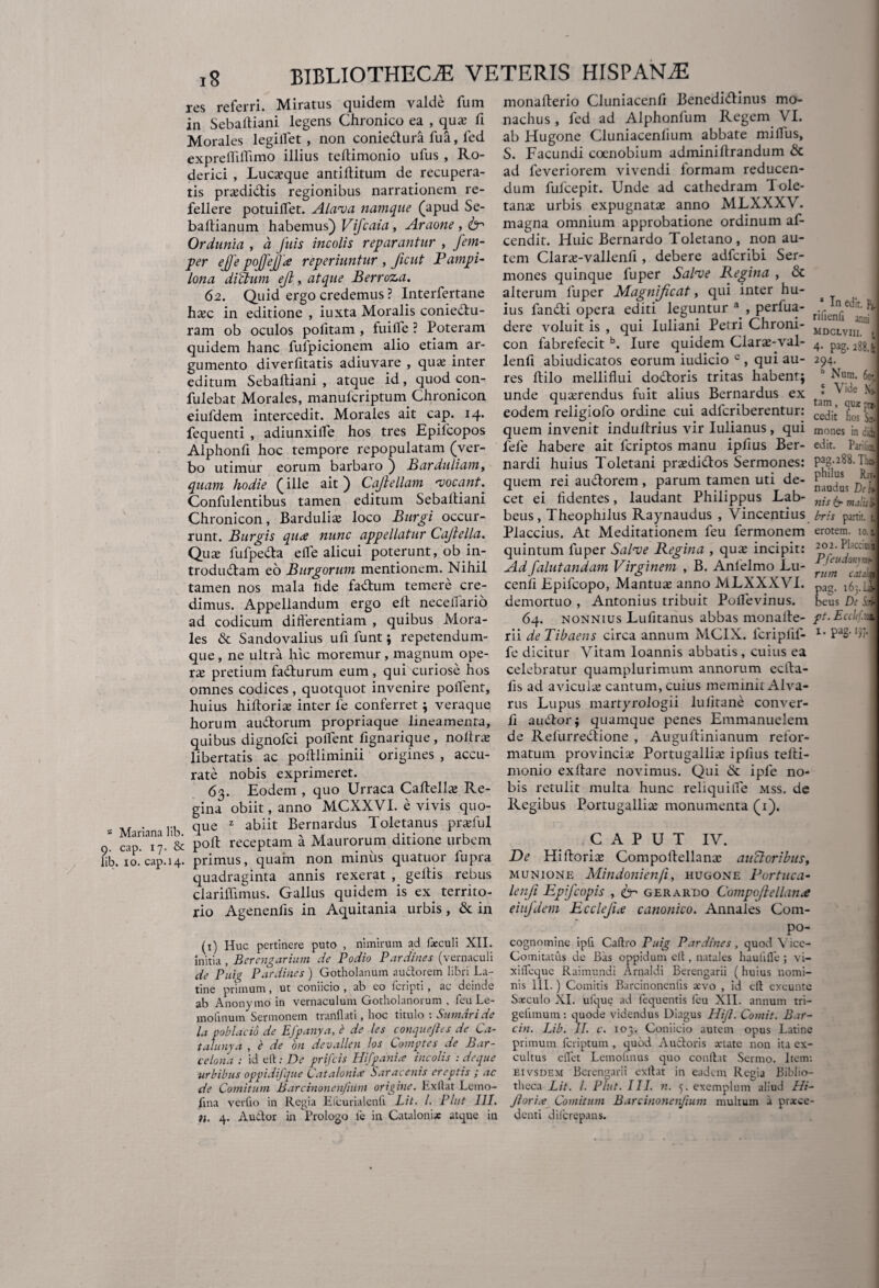 res referri. Miratus quidem valde fum in Sebaftiani legens Chronico ea , qua; fi Morales legilfet , non coniedura fua, fed exprefliflimo illius teflimonio ufus , Ro- derici , Lucxque antiffitum de recupera¬ tis praedidtis regionibus narrationem re¬ fellere potuiflet. Alava namque (apud Se- baftianum habemus) Vifcaia, Araone,tr Ordunia , a fuis incolis reparantur , fem- per ejfe pojjejjie reperiuntur , ficut Pampi- lona ditium ejl, atque Berroza. 62. Quid ergo credemus ? Interfertane hxc in editione , iuxta Moralis coniedu- ram ob oculos pofitam , fuiife ? Poteram quidem hanc fufpicionem alio etiam ar¬ gumento diverfitatis adiuvare , qua; inter editum Sebaltiani , atque id, quod con¬ fidebat Morales, manufcriptum Chronicon eiufdem intercedit. Morales ait cap. 14. fequenti , adiunxilfe hos tres Epilcopos Alphonfi hoc tempore repopulatam (ver¬ bo utimur eorum barbaro ) Barduliam, quam hodie (ille ait) Cajlellam •vocant. Confidentibus tamen editum Sebaltiani Chronicon, Bardulia; loco Burgi occur¬ runt. Burgis qu<e nunc appellatur Cajlella. Qua; fufpeda elfe alicui poterunt, ob in- trodudam eo Burgorum mentionem. Nihil tamen nos mala hde factum temere cre¬ dimus. Appellandum ergo elt neceliario ad codicum differentiam , quibus Mora¬ les & Sandovalius uff funt; repetendum- que, ne ultra hic moremur, magnum ope¬ ra; pretium fadurum eum , qui curiose hos omnes codices, quotquot invenire pollent, huius hilloriae inter fe conferret; veraque horum audorum propriaque lineamenta, quibus dignofci pollent fignarique, noffra; libertatis ac poltliminii origines , accu¬ rate nobis exprimeret. 63. Eodem , quo Urraca Cahellx Re¬ gina obiit, anno MCXXVI. e vivis quo- . ... que z abiit Bernardus Toletanus pr*ful cap. 17. & poh receptam a Maurorum ditione urbem lib. 10. cap.14. primus, quam non miniis quatuor fupra quadraginta annis rexerat , geltis rebus clarilfimus. Gallus quidem is ex territo¬ rio Agenenlis in Aquitania urbis, & in (1) Huc pertinere puto , nimirum ad foculi XII. initia, Berengarium de Podio Pardines (vernaculi de Puig Pardines ) Gotholanum audtorem libri La¬ tine primum, ut coniicio , ab eo fcripti, ac deinde ab Anonymo in vernaculum Gotholanorum , feu Le- mofinum Sermonem tranflati, hoc titulo : Sumar i de la poblacio de Efpanya, e de les conquejles de Ca- tafunya , e de on devallen los Comptes de Bar¬ ce lon a : id elt: De prifcis Hifpanice incolis : deque urbibus oppidifque Catalonice Saracenis ereptis ; ac de Comitum Barcinonenfium origine. Exltat Lemo- 11 na verfto in Regia Elcurialenli Lit. /. Plnt III. 11. 4. AuCtor in Prologo fe in Cataloni* atque in monafterio Cluniacenft Benedidinus mo¬ nachus, fed ad Alphonfum Regem VI. ab Hugone Cluniacenfium abbate miffus, S. Facundi coenobium adminillrandum & ad feveriorem vivendi formam reducen¬ dum fulcepit. Unde ad cathedram Tole¬ tana; urbis expugnata; anno MLXXXV. magna omnium approbatione ordinum af- cendit. Huic Bernardo Toletano, non au¬ tem Clane-vallenli, debere adfcribi Ser¬ mones quinque fuper Salve Regina , & alterum fuper Magnificat, qui inter hu¬ ius fandi opera editi leguntur a , perfua- dere voluit is , qui Iuliani Petri Chroni¬ con fabrefecit b. lure quidem Clara;-val- lenfi abiudicatos eorum iudicio c , qui au¬ res hilo melliflui dodoris tritas habent; unde querendus fuit alius Bernardus ex eodem religiofo ordine cui adlcriberentur: quem invenit induhrius vir Iulianus, qui fefe habere ait fcriptos manu ipfius Ber- nardi huius Toletani prsedidos Sermones: quem rei audorem , parum tamen uti de¬ cet ei lidentes, laudant Philippus Lab- beus, Theophilus Raynaudus , Vincentius Plarriuc Af MpH ifafinnem fen fermnnem a In edit. rifienfi anni mdclviii. t 4- pig- 288.I 294. h Nnm. 6cr ! Vide Ni tam, quz cedit hos S» mones in didi edit. Parilia pag.288. The» philus Ray, naudus di It nis 6- malui bris partit, t erotem. 10.1 quintum fuper Salve Regina , qua; incipit: Ad falutandam Virginem , B. Anlelmo Lu- cenff Epifcopo, Mantua; anno MLXXXVI. demortuo , Antonius tribuit Poilevinus. 64. nonnius Lufitanus abbas monahe- rii de Tibaens circa annum MC1X. fcriplil- fe dicitur Vitam loannis abbatis, cuius ea celebratur quamplurimum annorum ecffa- fis ad avicula; cantum, cuius meminit Alva¬ riis Lupus martyrologii lulitane conver- li a udor; quamque penes Emmanuelem de Refurredione , Auguhinianum refor¬ matum provincia; Portugallia; iplius tehi- monio exhare novimus. Qui & ipfe no¬ bis retulit multa hunc reliqui fle mss. de Regibus Portugallia; monumenta (1). 202. Pbccicsii PfeudonunA rum catam pag. 163.IJ beus De Sui pt. Ecdif.m 1. pag. 197.] CAPUT IV. De Hihorix Compoffellanx ausioribus, munione Mindonienfi, hugone Portuca- lenji Epifcopis , cr gerardo Coinpcfiellan.e eiujdem Ecclefue canonico. Annales Com- P°“ cognomine ipfi Caflro Puig Pardines, quod \ icc- Comitatus de Bas oppidum elt, natales haulifle ; vi- xifleque Raimundi Arnaldi Berengarii ( huius nomi¬ nis III.) Comitis Barcinonenlls arvo , id elt exeunte Sarculo XI. ufque ad fequentis feu XII. annum tri- gelimum: quode videndus Diagus Hijl. Comit. Bar- citi. Lib. II. c. 103. Coniicio autem opus Latine primum fcriptum , quod Auctoris artate non ita ex¬ cultus cflfet Letnohnus quo conflat Sermo. Item: eivsdem Berengarii exflat in eadem Regia Biblio¬ theca Lit. I. Plnt. III. n. 5. exemplum aliud Hi¬ jl ori a Comitum Barcinonenfium multum a proce¬ denti difcrepans.