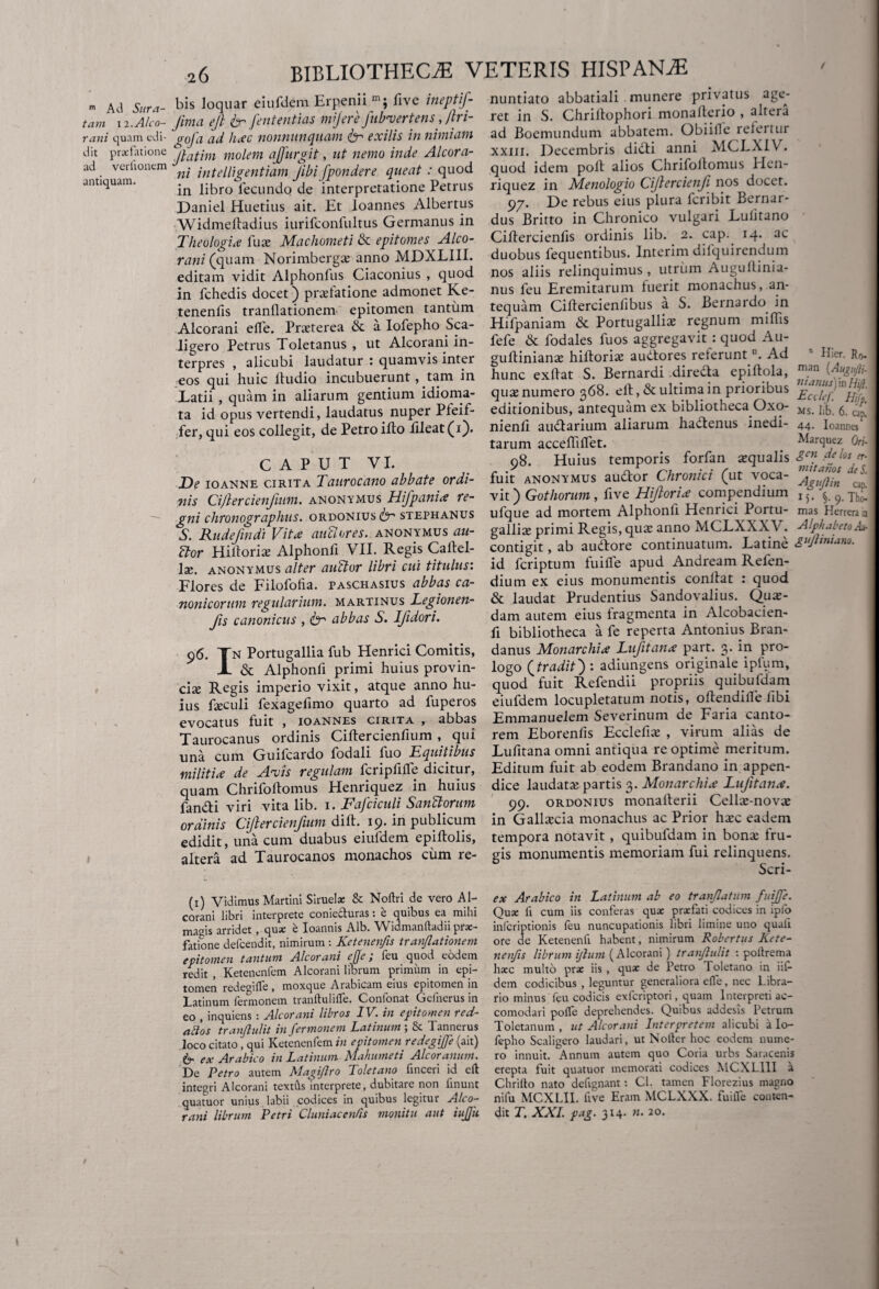 m Ad Sura- tam 12. Alco- rani quam edi¬ dit prcefationc ad verftonem antiquam. bis loquar eiufdem Er peni i five ineptif- fima ejl & Jentent i as mijere Jiibvertens, Jlri- gofa 'ad hac nonnnnquam & exilis in nimiam Jlatim molem afjiirgit, ut nemo inde Alcora- ni intelligentiam Jibi fpondere queat : quod in libro fecundo de interpretatione Petrus Daniel Huetius ait. Et loannes Albertus Widmeftadius iurifconfultus Germanus in Theologia fute Machometi & epitomes Alco- rani (quam Norimbergs anno MDXLIIL editam vidit Alphonfus Ciaconius , quod in fchedis docet) prasfatione admonet Ke- tenenfis tranflationem epitomen tantum Alcorani elfe. Pneterea & a Iofepho Sca- ligero Petrus Toletanus , ut Alcorani in¬ terpres , alicubi laudatur : quamvis inter eos qui huic lfudio incubuerunt, tam in Latii , quam in aliarum gentium idioma- ta id opus vertendi, laudatus nuper Pteif- fer, qui eos collegit, de Petro ifto lileat (i). C A P U T VI. De ioanne cirita Taurocano abbate ordi¬ nis Cijlercienjium. anonymus Hifpania re¬ gni chronographus, ordonius^ stephanus S. Rudefmdi Vita auPlores. anonymus ati- Ptor Hiitoria: Alphonfi VII. Regis Caltel- lx. anonymus alter auPlor libri cui titulus: Flores de Filofotia. paschasius abbas ca¬ nonicorum regularium, martinus Legionen- Jis canonicus , itr abbas S. Ifidori. 96. Tn Portugallia fub Henrici Comitis, X & Alphonfi primi huius provin¬ cias Regis imperio vixit, atque anno hu¬ ius fasculi fexagefimo quarto ad fuperos evocatus fuit , ioannes cirita , abbas Taurocanus ordinis Ciftercienfium , qui una cum Guifcardo fodali fuo Equitibus militia de Ancis regulam fcriplilTe dicitur, quam Chrifoltomus Henriquez in huius fandi viri vita lib. 1. Fafciculi SanPtorum ordinis Cijlercienjium dift. 19. in publicum edidit, una cum duabus eiufdem epiftolis, altera ad Taurocanos monachos ciim re¬ nuntiato abbatiali munere privatus age¬ ret in S. Chriltophori monafterio , altera ad Boemundum abbatem. Obiilfe refertur xxni. Decembris didi anni MCLXIV. quod idem poit alios Chrifollomus Hen¬ riquez in Menologio Cijlercienfi nos docet. 97. De rebus eius plura feribit Bernar* dus Britto in Chronico vulgari Lulitano Ciftercienfis ordinis lib. 2. cap. 14. ac duobus lequentibus. Interim difquirendum nos aliis relinquimus, utrum Augullinia- nus feu Eremitarum luerit monachus, an¬ tequam Cillercienlibus a S. Bernardo in Hifpaniam & Portugallias regnum miffis fefe & fodales fuos aggregavit : quod Au- guftiniana: hiftorite audores referuntn. Ad  Hier. Ro hunc exllat S. Bernardi direda epiftola, m.an Affi- quas numero 368. eft, & ultima in prioribus editionibus, antequam ex bibliotheca Oxo- Ms. lib. 6. cap, nienli audarium aliarum hadenus inedi- 44- Ioannes tarum acceffilfet. _ Marqucz Ori- 98. Huius temporis forfan squalis Fn delosn- fuit anonymus audor Chronici (ut voca- vit) Gothorum, five HJtoria compendium I5< ^ ^ ufque ad mortem Alphonfi Henrici Portu- mas Herrera ia gallis primi Regis, qus anno M.CLXXXV. Alphabeto A& contigit, ab audore continuatum. Latine £uJhni*™- id feriptum fuifle apud Andream Refen- dium ex eius monumentis conflat : quod & laudat Prudentius Sandovalius. Qus- dam autem eius Iragmenta in Alcobacien- fi bibliotheca a fe reperta Antonius Bran- danus Monarchia Lufitana part. 3. in pro¬ logo (tradit): adiungens originale ipfum, quod fuit Refendii propriis quibufdam eiufdem locupletatum notis, oflendiife libi Emmanuelem Severinum de Faria canto¬ rem Eborenfis Ecclefis , virum alias de Lufitana omni antiqua re optime meritum. Editum fuit ab eodem Brandano in appen¬ dice laudats partis 3. Monarchia Lufitana. 99. ordonius monafterii Cells-novs in Gallscia monachus ac Prior hsc eadem tempora notavit , quibufdam in bons fru¬ gis monumentis memoriam fui relinquens. Scri- (1) Vidimus Martini Siruelse & Noftri de vero Al¬ corani libri interprete coniefluras 1 e quibus ea mihi magis arridet, qua: e Ioannis Alb. Widmanftadii prae¬ fatione defeendit, nimirum : Ketenenfis tranflationem epitomen tantum Alcorani ejfe; feu quod eodem redit , Ketenenfem Alcorani librum primum in epi- fojnen redegifle , moxque Arabicam eius epitomen in Latinum fermonem tranftulifle. Confonat Gcfnerus in eo , inquiens : Alcorani libros IV. in epitomen red¬ arios tranjlulit in fermonem Latinum ; & Tannerus loco citato, qui Ketenenfem in epitomen redegije (ait) 6- ex Arabico in Latinum Mahumeti Alcoranum. De Petro autem Magiflro Toletano finceri id cft integri Alcorani texttls interprete, dubitare non linunt quatuor unius labii codices in quibus legitur Alco¬ rani librum Petri Cluniae entis monitu aut iujjh ex Arabico in Latinum ab eo tranflatum fuijfe. Qua: fi cum iis conferas qux praefati codices in ipfo infcriptionis feu nuncupationis libri limine uno quali ore de Ketenenft habent, nimirum Robertus Kete¬ nenfis librum ifum (Alcorani ) tranfulit : poitrema haec multo prae iis , quae de Petro Toletano in iil- dem codicibus , leguntur generaliora elfe, nec Libra¬ rio minus feu codicis exferiptori, quam Interpreti ac- comodari polTe deprehendes. Quibus addesis Petrum Toletanum , ut Alcorani Interpretem alicubi a lo- fepho Scaligero laudari, ut Nolfer hoc eodem nume¬ ro innuit. Annum autem quo Coria urbs Saracenis erepta fuit quatuor memorati codices MCXL11I a Chrillo nato defignant: Cl. tamen Florezius magno nifu MCXLI1. live Eram MCLXXX. fui ile conten¬ dit T. XXL pag. 314. n. 20.
