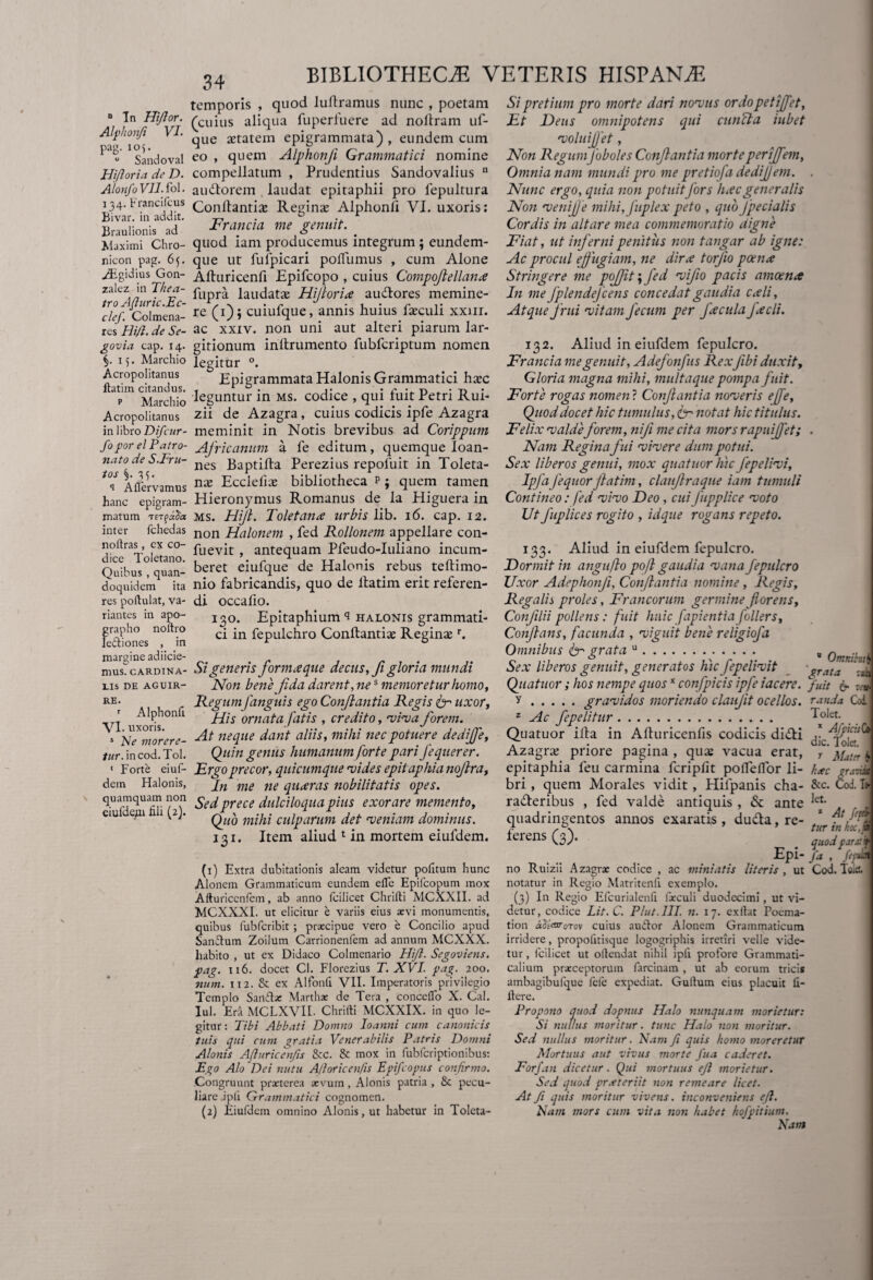 temporis , quod luflramus nunc , poetam - Tn Hiflor. (cuius aliqua fuperfuere ad noflram uf- Alphonfi V. gUe epigrammata), eundem cum 1 Sandoval eo , quem Alphonfl Grammatici nomine Hiftoria de D. compellatum , Prudentius Sandovalius u AlonfoVII.fol. audtorem laudat epitaphii pro fepultura 134.Francifcus confj;ant;^ Regina; Alphonli VI. uxoris: Braulionis ad Francta me genuit. _ Maximi Chro- quod tam producemus integrum; eundem- nicon pag. 65. que ut fulpicari pofTumus , cum Alone Aigidius Gon- Afturicenfi Epifcopo , cuius Compoflellanx zalez m The a- flipr£ laudatae Hijloria audlores memine- clef. Colmena- re (0 i cuiufque, annis huius laeculi xxm. res Hi/l. de Se- ac xxiv. non uni aut alteri piarum lar- gavia cap. 14. gitionum inflrumento fubfcriptum nomen §.15. Marchio legitur °. Acropolitanus Epigrammata HalonisGrammatici haec p Marchio leguntur in ms. codice , qui fuit Petri Rui- Acropolitanus zii de Azagra, cuius codicis ipfe Azagra in libro Difcttr- meminit in Notis brevibus ad Corippum foporelPatro- Africanum a fe editum, quemque Ioan- natodeS.Fru- nes j$aptlfla Perezius repoluit in Toleta- *°l A (fervamus nx Ecclefiae bibliotheca p ; quem tamen hanc epigram- Hieronymus Romanus de la Higuera in matum tExfaSa ms. Hifl. Toletarue urbis lib. 16. cap. 12. inter fchedas non Halonem , fed Rollonem appellare con- nortras, ex co- puevjt antequam Pfeudo-Iuliano incum- Quibus, quan- beret eiufque de Halonis rebus teftimo- doquidem ita nio fabricandis, quo de llatim erit referen- res poftulat, va- di occafio. riantes in apo- jgo. Epitaphium ^ halonis grammati- grapho noftio -m fepUiciiro Conflantia: Regina r. lettiones , m r 0 margine adiicie- 4 mus. cardina- Si generis formeeque decus, fi gloria mundi lis de aguir- Non beue fida darent, nes memoretur homo, RE- Regumfanguh ego Conflantia Regis fr uxor, j Alphonli ornata fatis , credito, viva forem. s Emorere- ^t neque dant aliis, mihi nec potuere dedijfe, mr. in cod. Tol. Quin genus humanum forte pari fequerer. « Forte eiuf- Ergo precor, quicumque vides epitaphia nojlra, dem Halonis, pn me ne qu^ras nobilitatis opes. quamquam non prece dulciloqua pius exorare memento, eiu e/u 1 i, ). Quo mihi culparum det •veniam dominus. 131. Item aliud 1 in mortem eiufdem. (1) Extra dubitationis aleam videtur pofitum hunc Alonem Grammaticum eundem e(Te Epifcopum mox Afturicenfem, ab anno (cilicet Chrifti MCXXII. ad MCXXXI. ut elicitur e variis eius aevi monumentis, quibus fubfcribit ; praecipue vero e Concilio apud Sandtum Zoilum Carrionenfem ad annum MCXXX. habito , ut ex Didaco Colmenario Hift. Segoviens. pag. 116. docet Cl. Florezius T. XVI. pag. 200. num. 112. & ex Alfonfi VII. Imperatoris privilegio Templo Sandse Martha: de Tera , conceflo X. Cal. Iui. Era MCLXVII. Chrifti MCXXIX. in quo le¬ gitur: Tibi Abbati Domno Ioanni cum canonicis tuis qui cum gratia Venerabilis Patris Domni Alonis Afluricenfis &c. & mox in fubfcriptionibus: Ego Alo Dei nutu A./loricenfis Epifcopus confirmo. Congruunt praeterea aevum, Alonis patria , & pecu¬ liare jpli Grammatici cognomen. (2) Eiufdem omnino Alonis, ut habetur in Tolcta- Si pretium pro morte dari nonnis ordopetijfet. Et Deus omnipotens qui cuncta iubet voluiflet, Non RegumJoboles Conflantia morteperijfem, Omnia nam mundi pro me pretiofa dedijjem. Nunc ergo, quia non potuitfors hxcgeneralis Non venifle mihi, fuplex peto , quo Jpecialis Cordis in altare mea commemoratio digne Fiat, ut inferni penitus non tangar ab igne: Ac procul effugiam, ne dira torjio poena Stringere me pojjit \fed vifio pacis amoena In me fplendefcens concedat gaudia cali, Atque frui vitam fecum per facula jacli. 132. Aliud in eiufdem fepulcro. Francia me genuit, Adefonfus Rexfibi duxit, Gloria magna mihi, multaque pompa fuit. Forte rogas nomen ? Conflantia noveris ejfe. Quod docet hic tumulus, & notat hic titulus. Felix valde forem, nifi me cita mors rapuijfet; . Nam Regina fui vivere dum potui. Sex liberos genui, mox quatuor hic Jepelivi, Ipfafequorflatim, clauflraque tam tumuli Contineo: fed vivo Deo, cui fupplice voto Ut fuplices rogito , idque rogans repeto. 133. Aliud in eiufdem fepulcro. Dormit in anguflo po/l gaudia vana fepulcro Uxor Adephonfl, Conflantia nomine , Regis, Regalis proles, Francorum germine florens, Confllii pollens: fuit huic fapientia follers. Conflans, facunda , viguit bene religiofa Omnibus & grata u. Sex liberos genuit, generatos hac fepelivit Quatuor ; hos nempe quosx confpicis ipfe iacere. y.gravidos moriendo clangit ocellos. z Ac fepelitur. Quatuor ifla in Afluricenfis codicis dicli Azagra; priore pagina , qua; vacua erat, epitaphia feu carmina fcripfit pofTeffor li¬ bri , quem Morales vidit , Hifpanis cha- ra&eribus , fed valde antiquis , & ante quadringentos annos exaratis , du&a, re¬ ferens (3). Epi- no Ruizii Azagrse codice , ac miniatis literis , ut notatur in Regio Matritenfi exemplo. (3) In Regio Efcurialenfi farculi duodecimi, ut vi¬ detur, codice Lit.C. Plut.III. n. 17. exftat Poema- tion abiavoTov cuius audior Alonem Grammaticum irridere, propolitisque logogriphis irretiri velle vide¬ tur , fcilicet ut offendat nihil ipfi profore Grammati¬ calium praeceptorum farcinam , ut ab eorum tricis ambagibufque fefe expediat. Gulfum eius placuit (I- ftere. Propono quod dopnus Halo nunquam morietur: Si nullus moritur. tunc Halo non moritur. Sed nullus moritur. Nam fi quis homo moreretur Mortuus aut vivus morte fua caderet. For/an dicetur. Qui mortuus ejl morietur. Sed quod praeteriit non remeare licet. At fi quis moritur vivens, inconveniens efl. Nam mors cum vita non habet hofpitium. Nant  Omr.itu:\ grata d fuit 6> wi randa Coi Tolet. x Afficit (i dic. Tolet. r Mattr \ hac pravik & c. Cod. Io let. z At M tur in hoc, i quod parxif fa , fttvl» Cod. Ne..