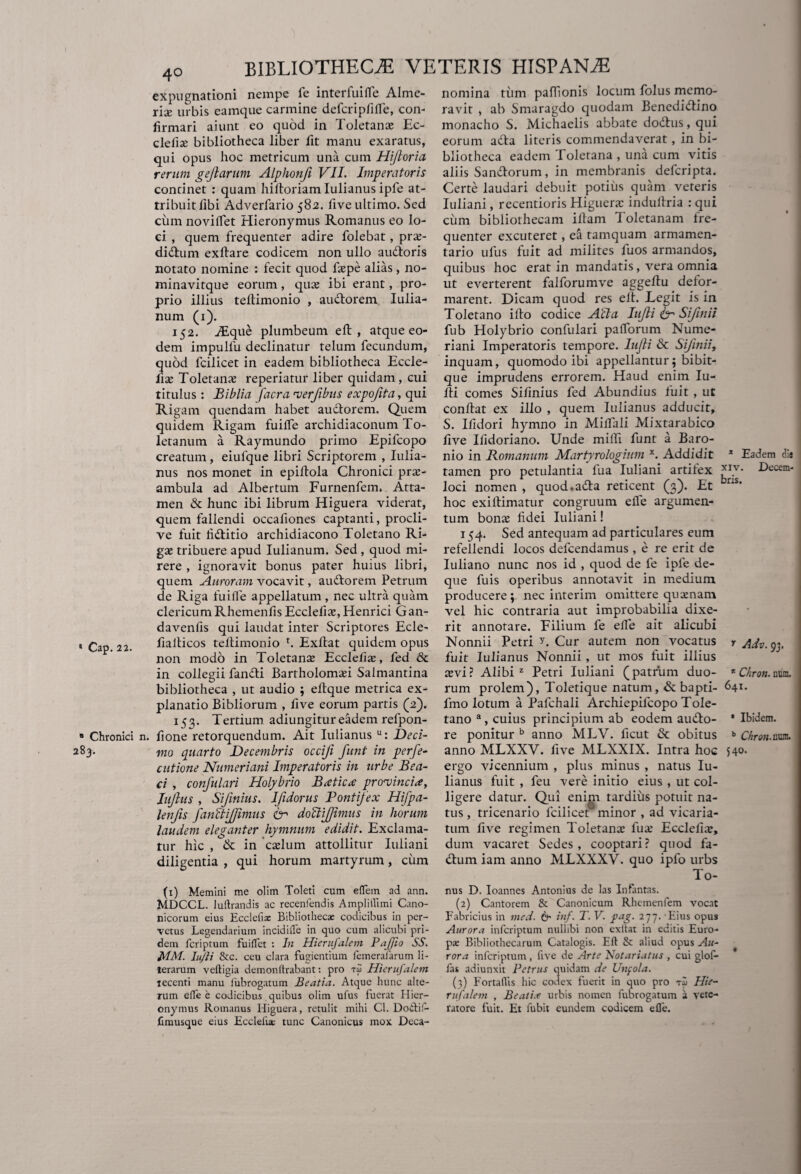 BIBLIOTHECiE VETERIS HISPANiE expugnationi nempe fe interfui (Te Alme- rise urbis eamque carmine defcripfiffe, con¬ firmari aiunt eo quod in Toletanas Ec- clefise bibliotheca liber fit manu exaratus, qui opus hoc metricum una cum Hijloria rerum gejlarum Alphonfi VII. Imperatoris continet : quam hiftoriam Iulianus ipfe at¬ tribuit fibi Adverfario 582. five ultimo. Sed cum noviffet Hieronymus Romanus eo lo¬ ci , quem frequenter adire folebat, pras- didum exflare codicem non ullo audoris notato nomine : fecit quod faspe alias, no- minavitque eorum, quas ibi erant, pro¬ prio illius teftimonio , audorem Iulia- num (1). 152. iEque plumbeum eft , atque eo¬ dem impulfu declinatur telum fecundum, quod fcilicet in eadem bibliotheca Eccle- fix Toletanas reperiatur liber quidam, cui titulus : Biblia facra verfibus expofita, qui Rigam quendam habet audorem. Quem quidem Rigam fuiffe archidiaconum To¬ letanum a Raymundo primo Epifcopo creatum, eiulque libri Scriptorem , Iulia¬ nus nos monet in epifiola Chronici pras- ambula ad Albertum Furnenfem. Atta¬ men & hunc ibi librum Higuera viderat, quem fallendi occafiones captanti, procli¬ ve fuit fiditio archidiacono Toletano Ri¬ gas tribuere apud Iulianum. Sed , quod mi- rere , ignoravit bonus pater huius libri, quem Auroram vocavit, audorem Petrum de Riga fuiffe appellatum , nec ultra quam clericum Rhemenfis Ecclefias, Henrici Gan- davenfis qui laudat inter Scriptores Ecle- * Cap 22. fialticos teftimonio r. Exftat quidem opus non modo in Toletana: Ecclefias, fed & in collegii fandi Barrholomasi Salmantina bibliotheca , ut audio ; eftque metrica ex¬ planatio Bibliorum , five eorum partis (2). 153. Tertium adiungitureadem refpon- 8 Chronici n. fione retorquendum. Ait Iulianus u: Deci- 283. m0 quarto Decembris occifi funt in perfe- cutione Numeriani Imperatoris in urbe Bea- ci , conjulari Holybrio Bxticx provincia, Iujhis , Sifmius. Ifidorus Pontifex Hifpa- lenfis fanet ijjimus Cr doctijjimus in horum laudem eleganter hymnum edidit. Exclama¬ tur hic , & in cadum attollitur Iuliani diligentia , qui horum martyrum, cum (1) Memini me olim Toleti cum elfem ad ann. MDCCL. luflrandis ac recenfendis AmplitTimi Cano¬ nicorum eius Ecclefix Bibliotheca: codicibus in per¬ vetus Legendariuin incidiffe in quo cum alicubi pri¬ dem fcriptum fuiflet : In Hierufalem Pajfio SS. MM. Iujli &c. ceu clara fugientium Temeratarum li- terarum veftigia demonltrabant: pro reo Hierufalem recenti manu fubrogatum Beatia. Atque hunc alte¬ rum eife e codicibus quibus olim ufus fuerat Hier¬ onymus Romanus Higuera, retulit mihi Cl. Doitif- fimusque eius Ecclefix tunc Canonicus mox Deca- nomina tum pafTionis locum folus memo¬ ravit , ab Smaragdo quodam Benedidino monacho S. Michaelis abbate dodus, qui eorum ada literis commendaverat, in bi¬ bliotheca eadem Toletana , una cum vitis aliis Sandorum, in membranis deferipta. Certe laudari debuit potius quam veteris Iuliani, recentioris Higuera: induflria : qui cum bibliothecam illam Toletanam fre¬ quenter excuteret, e& tamquam armamen¬ tario ufus fuit ad milites fuos armandos, quibus hoc erat in mandatis, vera omnia ut everterent falforumve aggeflu defor¬ marent. Dicam quod res elt. Legit is in Toletano ifto codice Afla Iujli <br Sijinii fub Holybrio confulari palforum Nume¬ riani Imperatoris tempore. Iujli & Sifinii, inquam, quomodo ibi appellantur; bibit- que imprudens errorem. Haud enim Iu- fti comes Sifinius fed Abundius fuit , ut conflat ex illo , quem Iulianus adducit, S. Ifidori hymno in Milfali Mixtarabico five Ifidoriano. Unde milfi funt a Baro- nio in Romanum Martyrologium x. Addidit * Eadem dia tamen pro petulantia fua Iuliani artifex *jy- Lecem- loci nomen , quod.ada reticent (3). Et ns’ hoc exiflimatur congruum efle argumen¬ tum bonae fidei Iuliani! 154. Sed antequam ad particulares eum refellendi locos defeendamus , e re erit de Iuliano nunc nos id , quod de fe ipfe de- que fu is operibus annotavit in medium producere ; nec interim omittere quaenam vel hic contraria aut improbabilia dixe¬ rit annotare. Filium fe elfe ait alicubi Nonnii Petri Cur autem non vocatus r Adv. 93. fuit Iulianus Nonnii, ut mos fuit illius aevi? Alibi2 Petri Iuliani (patrum duo- * Chron. num. rum prolem), Toletique natum, & bapti- 641. fmo lotum a Pafchali Archiepifcopo Tole¬ tano a, cuius principium ab eodem audo- ‘ Ibidem, re ponitur b anno MLV. ficut & obitus *> Chron.tm. anno MLXXV. five MLXXIX. Intra hoc 540. ergo vicennium , plus minus , natus Iu¬ lianus fuit , feu vere initio eius , ut col¬ ligere datur. Qui enim tardius potuit na¬ tus , tricenario fcilicet minor , ad vicaria¬ rum five regimen Toletana: fua: Ecclelite, dum vacaret Sedes, cooptari? quod fa- dum iam anno MLXXXV. quo ipfo urbs To¬ nus D. Ioannes Antonius de las Infantas. (2) Cantorem & Canonicum Rheinenfem vocat Fabricius in med. & inf. T. V. pag. 277. Eius opus Aurora inferiptum nullibi non exltat in editis Euro¬ pa- Bibliothecarum Catalogis. Eft & aliud opus Au¬ rora inferiptum , five de Arte Notariatus , cui glof- fas adiunxit Petrus quidam de Unpo/a. (3) FortalYis hic codex fuerit in quo pro rZ Hie¬ rufalem , Beati.t urbis nomen fubrogatum a vete¬ ratore fuit. Et fubit eundem codicem efle.