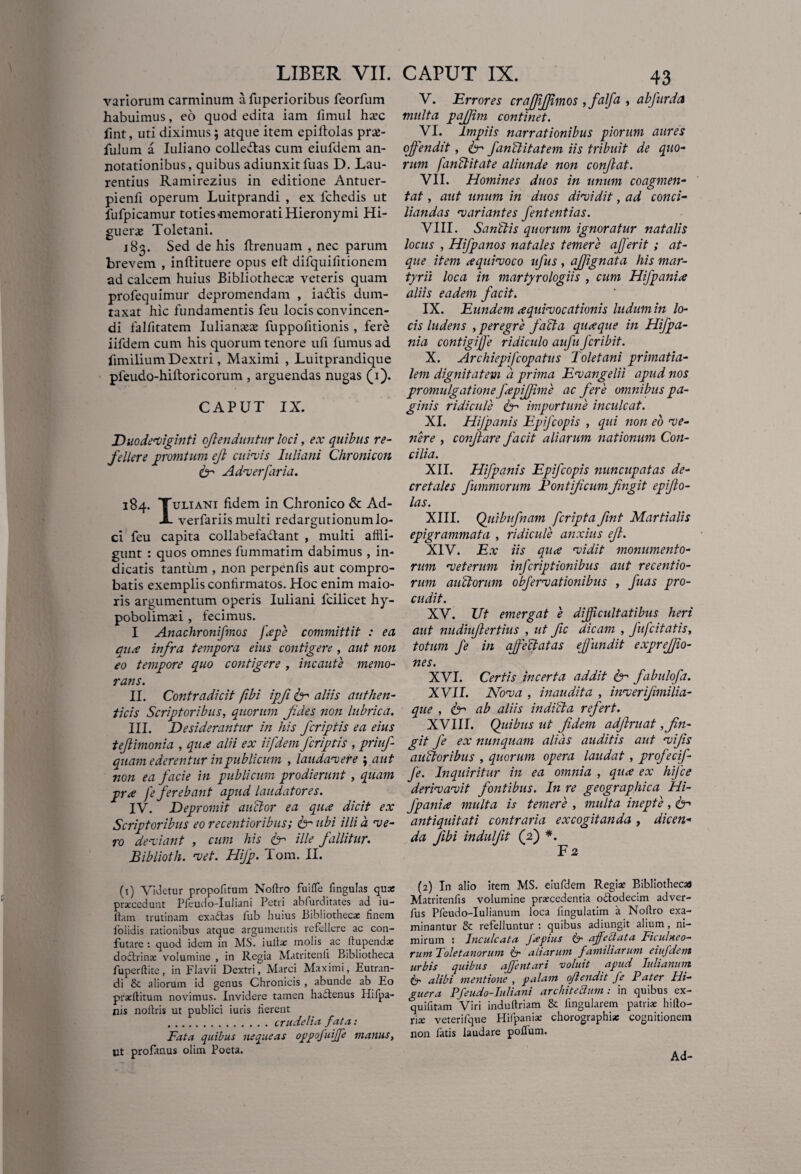 variorum carminum a fuperioribus feorfum habuimus, eo quod edita iam fimul ha’C fint, uti diximus; atque item epiftolas pra>- fulum a Iuliano colle&as cum eiufdem an¬ notationibus, quibus adiunxitfuas D. Lau¬ rentius Ramirezius in editione Antuer- pienfi operum Luitprandi , ex fchedis ut fufpicamur toties memorati Hieronymi Hi- gueras Toletani. 183. Sed de his ftrenuam , nec parum brevem , inftituere opus elt difquifitionem ad calcem huius Bibliotheca veteris quam profequimur depromendam , iadtis dum¬ taxat hic fundamentis feu locis convincen¬ di falfitatem Iulianaa fuppofitionis, fere iifdem cum his quorum tenore ufi fumus ad fimilium Dextri, Maximi , Luitprandique pfeudo-hiftoricorum , arguendas nugas (1). CAPUT IX. Duodeviginti ojlenduntur loci, ex quibus re¬ fellere prorutum ejl cuivis Iuliani Chronicon Cr Adverfaria. 184. Tuliani fidem in Chronico & Ad- X. verfariis multi redargutionum lo¬ ci feu capita collabefactant , multi affli¬ gunt : quos omnes fummatim dabimus , in¬ dicatis tantum , non perpenfis aut compro¬ batis exemplis confirmatos. Hoc enim maio¬ ris argumentum operis Iuliani lcilicet hy- pobolimsei , fecimus. I Anachronifmos feepe committit : ea qux infra tempora eius contigere , aut non eo tempore quo contigere , incaute memo¬ rans. II. Contradicit fibi ipfi fer aliis authen¬ ticis Scriptoribus, quorum fides non lubrica. III. Desiderantur in his fcriptis ea eius tejlimonia , qux alii ex iifdem fcriptis , priuf- quam ederentur in publicum , laudavere ; aut non ea facie in publicum prodierunt , quam prx fe ferebant apud laudatores. IV. Depromit anclor ea qux dicit ex Scriptoribus eo recentioribus; <br ubi illi d ve¬ ro deviant , cum his Cr ille fallitur. Biblioth. vet. Hifp. Tom. II. (1) Videtur propofitum Noftro fuiffe Ungulas quo praxedunt Pfeudo-Iuliani Petri abfurditates ad iu- ltam trutinam exaftas fub huius Bibliotheca: finem folidis rationibus atque argumentis refellere ac con¬ futare : quod idem in MS. iulla: molis ac itupenda: doctrina: volumine , in Regia Matritenli Bibliotheca fuperftite, in Flavii Dextri, Marci Maximi, Eutran- di & aliorum id genus Chronicis , abunde ab Eo prafflitum novimus. Invidere tamen ha£lenus Hifpa- nis noftris ut publici iuris fierent .crudelia fata: Fata quibus nequeas oppofuijfe manus, ut profanus olim Poeta. V. Errores crafjijjimos ffalfa , abfurda multa pajjim continet. VI. Impiis narrationibus piorum aures offendit, <fr fanSlitatem iis tribuit de quo¬ rum faustitate aliunde non conjlat. VII. Homines duos in unum coagmen¬ tat , aut unum in duos dividit, ad conci¬ liandas variantes fententias. VIII. SanStis quorum ignoratur natalis locus , Hifp anos natales temere affer it ; at¬ que item xquivoco ufus , affgnata his mar¬ tyrii loca in martyrologiis , cum Hifp ani a aliis eadem facit. IX. Eundem xquivocationis ludum in lo¬ cis ludens , peregre facta quaque in Hifpa- nia contigijfe ridiculo aufu fcribit. X. Archiepifcopatus Toletani primatia- leni dignitatem d prima Evangelii apud nos promulgatione fapifjime ac fere omnibus pa¬ ginis ridicule fr importune inculcat. XI. Hijpanis Epifcopis , qui non eo ve¬ nere , conflare facit aliarum nationum Con¬ cilia. XII. Hifpanis Epifcopis nuncupatas de¬ cretales fummorum Pontificum fingit epijlo- las. XIII. Qtiibufnam fcripta fint Martialis epigrammata , ridicule anxius efl. XIV. Ex iis qua vidit monumento¬ rum veterum infcriptionibus aut recentio- rum au Siorum obfervationibus , fuas pro¬ cudit. XV. Ut emergat e difficultatibus heri aut nudiuflertius , ut fic dicam , fufcitatis, totum fe in affectatas effundit exprefjio- nes. XVI. Certis incerta addit fer fabulofa. XVII. Nova , inaudita , inverifimilia- que , & ab aliis indiSta refert. XVIII. Quibus ut fidem adftruat,fin¬ git fe ex nunquam alias auditis aut vifis auStoribus , quorum opera laudat , profecif- fe. Inquiritur in ea omnia , qua ex hifce derivavit fontibus. In re geographica Hi¬ fp ani a multa is temere , multa inepte, <N antiquitati contraria excogitanda , dicen¬ da fibi indulfit (2) *. F 2 (2) In alio item MS. eiufdem Regiae Bibliothecas Matritenfis volumine procedentia o&odecim adver- fus Pfeudo-Iulianum loca fingulatim a Noflro exa¬ minantur & refelluntur : quibus adiungit alium, ni¬ mirum : Inculcatu fa pius Sc aff elata Ficulneo¬ rum Toletanorum & aliarum familiarum eiufdem urbis quibus affentari voluit apud Iulianum 6- alibi mentione , palam oflendit fe Pater Hi- guera Pfeudo-Iuliani architectum : in quibus ex- quifitam Viri induftriam & fingularem patriae hifto- r\x veterifque Hifpanio chorographia: cognitionem non fatis laudare polium. Ad-