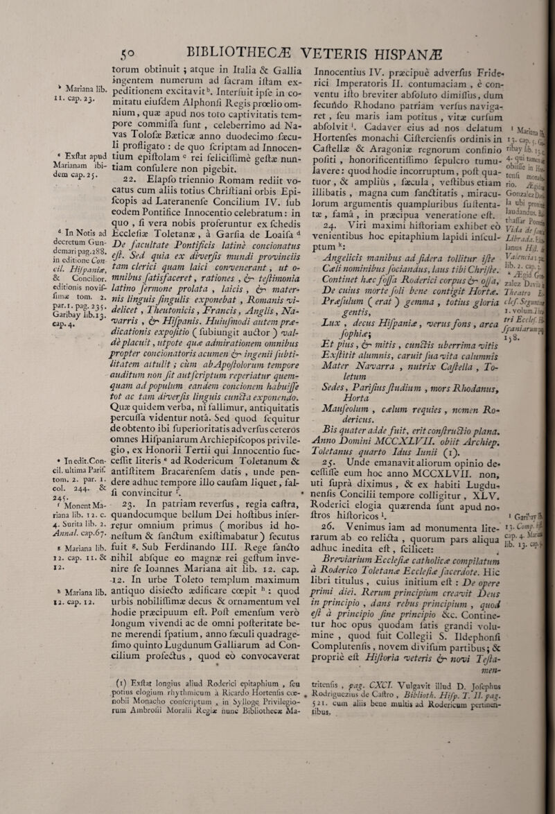 k Mariana lib. ii. cap.23. 50 BIBLIOTHECAE VETERIS HISPANA torum obtinuit ; atque in Italia & Gallia Innocentius IV. praecipue advcrfus Fride» ingentem numerum ad Iaeram illam ex- rici Imperatoris II. contumaciam , e con- peditionem excitavitb. Interluitipfe in co- ventu illo breviter abfoluto dimilfus, dum mitatu eiuldem Alphonli Regis proelio om- fecuhdo Rhodano patriam verius naviga- nuim, qua; apud nos toto captivitatis tem- ret , feu maris iam potitus , vits curium * Exftat apud Marianam ibi¬ dem cap. 2 5. pore commi lfa funi , celeberrimo ad Na¬ vas Tolofa; Ba;tica; anno duodecimo fecu- li profligato : de quo feriptam ad Innocen¬ tium epillolam c rei feiiciflime gefla; nun¬ tiam confulere non pigebit. Mariana | eap.j. 22. abfolvit ‘. Cadaver eius ad nos delatum Hortenles monachi Ciltercienfls ordinis in Gaflellae & Aragonia; regnorum conflnio r'^ylib. politi , honoriricentiflimo fepulcro tumu- lavere: quod hodie incorruptum, poli qua- tenti*6^ 7 Elapfo triennio Romam rediit vo- tuor , & amplius , flecula , veflibus etiam rio. 1 I < < 1-. ^ #' L /L! _ * 1 * T—' * • 1 1 • 1 • a a • • . d In Notis ad decretum Gun- demari pag.288. in editione Con- cil. HiJpania, & Concilior, editionis novif- fimse tom. 2. par.i.pag. 235. Garibay lib. 13. cap. 4. catus cum aliis totius Chriltiani orbis Epi fcopis ad Lateranenfe Concilium IV. fub eodem Pontifice Innocentio celebratum: in quo , Ii vera nobis proferuntur ex fchedis Ecclefia; Toletana; , a Garfia de Loaifa d De facultate Pontificis latine condonatus ejl. Sed quia ex diverfs mundi provinciis tam clerici quam laici convenerant, ut 0- mnibus fatisfaceret, rationes , ec tefimonia latino fermone prolata , laicis , fr mater¬ nis linguis fingulis exponebat , Romanis vi¬ delicet , Theutonicis, Francis, Anglis, Na- varris , dr Hifpanis. Huiufmodi autem prae¬ dicationis expojitio ( fubiungit audior ) val¬ de placuit, utpote qua admirationem omnibus propter concionatoris acumen dr ingenii fubti- litatem attulit; cum abApojlolorum tempore auditum non fit autferiptum reperiatur quem¬ quam ad populum eandem concionem habuijfe tot ac tam diverfs linguis eunda exponendo. Qua; quidem verba, ni fallimur, antiquitatis perculfa videntur nota. Sed quod fequitur de obtento ibi fuperioritatisadverfus ceteros Gonza'ezD,ii la ubi proxii laudandus, i illibatis , magna cum fanditatis , miracu¬ lorum argumentis quampluribus fu denta¬ ta; , fama , in prsecipua veneratione elt. . 24. Viri maximi hiftoriam exhibet eo venientibus hoc epitaphium lapidi inlcul- Librada. b ptum k: lanus H f Angelicis manibus ad fidera tollitur ife Val™cu\ Cedi nominibus fodandus, laus tibi Chri/le. I:Kb' j;' i Continet hacfojfa Roderici corpus dr ofa, za|ez , De cuius morte foli bene contigit Horta. Theatro £j Prafulum ( erat ) gemma , totius gloria <■ hf- Segunt* gentis, i.volum j n Lux, decus Hifpania, verus fons , arca Eci r , • J[ J Jiam arum: ^ e i>8. Et pius , dr mitis , cunelis uberrima vitis Exfitit alumnis, caruit Jua vita calumnh Mater Navarra , nutrix Cafella , To¬ letum Sedes, Parifusfudium , mors Rhodanus, Horta Maufeolum , calum requies , nomen Ro- dericus. Ris quater adde fuit, erit confruclio plana. • Inedit.Con- cil. ultima Parili tom. 2. par. 1. coi. 244. & 245- f Monent Ma¬ riana lib. 1 2. c. 4. Surita lib. 2. Annal. cap.67. * Mariana lib. 12. cap. 11. Si 12. 11 Mariana lib. S2. cap. 12. omnes Hilpaniarum Archiepifcopos privile- Anno Domini MCCXLVII. obiit Archiep. -gio, ex Honorii Tertii qui Innocentio fuc- Toletanus quarto Idus Iunii (1). celfit literis e ad Rodericum Toletanum Sc antiflitem Bracarenfem datis , unde pen¬ dere adhuc tempore illo caufam liquet, fal¬ li convincitur f. 25. Unde emanavit aliorum opinio de« ceffilfe eum hoc anno MCCXLVII. non, uti fupra diximus , & ex habiti Lugdu- nenlis Concilii tempore colligitur , XLV. 23. In patriam reverfus , regia caftra, Roderici elogia quanenda funt apud no- quandocumque bellum Dei hollibus infer- Bros hilloricos b rejtur omnium primus ( moribus id ho nellum & fandum exiflimabatur ) fecutus fuit s. Sub Ferdinando III. Rege fando nihil abfque eo magna; rei geflum inve¬ nire fe Ioannes Mariana ait lib. 12. cap. 12. In urbe Toleto templum maximum 26. Venimus iam ad monumenta lite- rarum ab eo relida , quorum pars aliqua adhuc inedita eB , fcilicet: Breviarium Ecclefia catholica compilatum a Roderico Toletana Ecclefia facerdote. Hic libri titulus , cuius initium eB : De opere 1 Garbavf i}. Comp. cap. 4. Mari lib. 13. cap. j antiquo disiedo xdificare coepit h : quod primi diei. Rerum principium creavit Deus urbis nobiliflima; decus & ornamentum vel in principio , dans rebus principium , quod hodie prxeipuum eB. PoB emenlum vero ef d principio fne principio tkc. Contine- longum vivendi ac de omni poBeritate be- tur hoc opus quodam fatis grandi volu- ne merendi fpatium, anno fieculi quadrage- mine, quod fuit Collegii S. Ildephonfi fimo quinto Lugdunum Galliarum ad Con- Complutenlis , novem divifum partibus; & cilium profedus , quod eo convocaverat proprie eB Hiforia veteris & novi Tefia- men- (1) Exftar longius aliud Roderici epitaphium , feu tritenfis , pa<r. CXCI. Vulgavit illud D Jofephus potius elogium rhythmicum a Ricardo Hortenfis coc- . Rodriguezius“de Caftro , Biblioth. Hifp. f.Tl.vaz. nobii Monacho confcriptum in Sylioge Privilegio- 521. cum aliis bene nmltis ad Roderirnm nenm». rum Ambroiii Moralii Regi* hunc Bibliotheca: Ma- 5 21. cum aliis bene multis ad Rodericum pertinen¬ tibus.