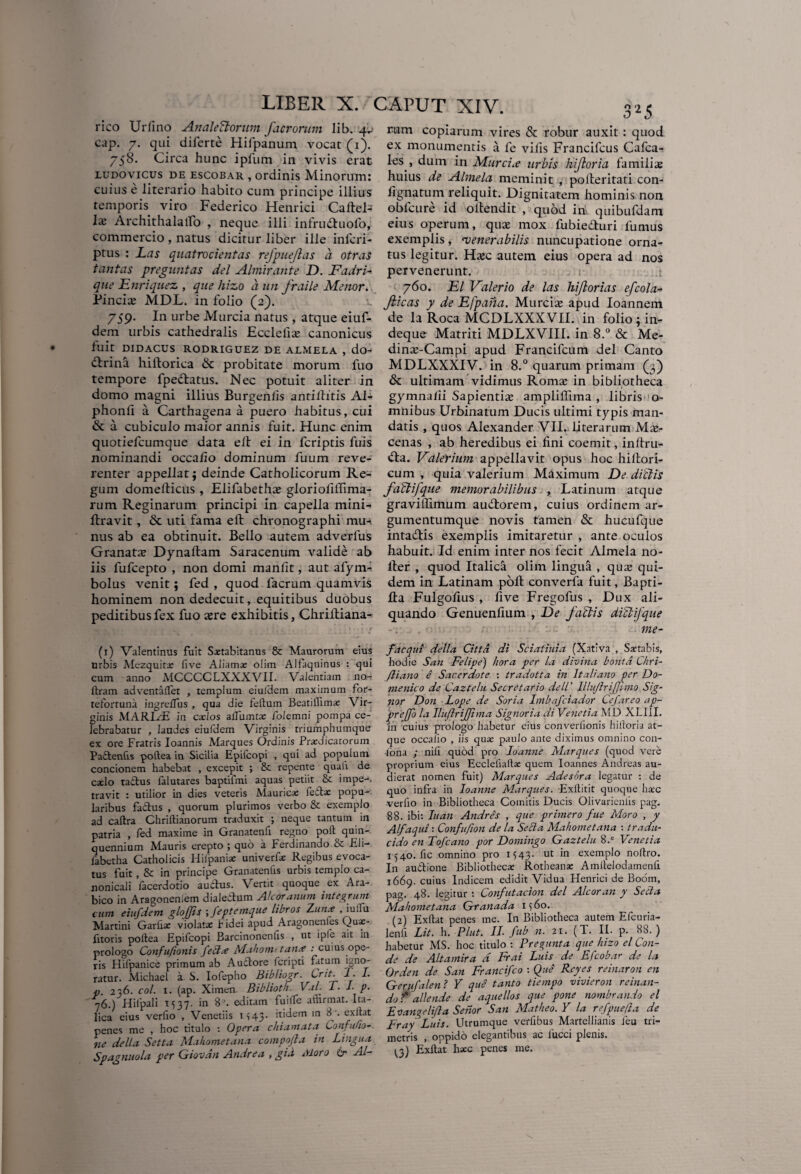 rico Urfino AnaleCtorum facrontm lib. 4^ cap. 7. qui diferte Hifpanum vocat (1). 758. Circa hunc ipilim in vivis erat ludovicus de escobar , ordinis Minorum: cuius e literario habito cum principe illius temporis viro Federico Henrici Caftel-' Ix Archithalatfo , neque illi infrudtuofo, commercio , natus dicitur liber ille infcri- ptus : Las quatrocientas refpuejlas a otras tantas preguntas dei Almirante D. Fadri- qiie Enriquez , que hizo a un fraile Menor. Pineis MDL. in folio (2). 759. In urbe Murcia natus , atque eiuf- dem urbis cathedralis Ecclefia? canonicus fuit DIDACUS RODRIGUEZ DE AIMELA , do- dtrina hiltorica dc probitate morum fuo tempore fpeftatus. Nec potuit aliter in domo magni illius Burgeniis antiltitis Al- phonfi a Carthagena a puero habitus, cui & a cubiculo maior annis fuit. Hunc enim quotiefeumque data ell ei in feriptis fuis nominandi occa fio dominum fuum reve¬ renter appellat; deinde Catholicorum Re¬ gum domelticus , Elifabetha? glorioliffima- rum Reginarum principi in capella mini- ftravit, & uti fama eft chronographi mu-, nus ab ea obtinuit. Bello autem adverfus Granata? Dynaftam Saracenum valide ab iis fufeepto , non domi manlit, aut afym- bolus venit; fed , quod facrum quamvis hominem non dedecuit, equitibus duobus peditibus fex fuo a?re exhibitis, Chrilliana- (1) Valentinus fuit Sastabitanus & Maurorum eius urbis Mezquitx live Aliama: olim Alfaquinus : qui cum anno MCCCCLXXXVII. Valentiam no- llram adventalfet , templum eiulHem maximum for- tefortuna ingrelfus , qua die felium Beat illi ime Vir¬ ginis MARLE in cados aifumtae folemni pompa ce¬ lebrabatur , laudes eiufdem Virginis triumphumque ex ore Fratris Ioannis Marques Ordinis Praedicatorum Padtenfis poftea in Sicilia Epifcopi , qui ad populum concionem habebat , excepit ; & repente quali de caelo ta&us falutares baptifmi aquas petiit & impe-. travit : utilior in dies veteris Maurica; feila: popu¬ laribus factus , quorum plurimos verbo & exemplo ad caltra Chriltianorum traduxit ; neque tantum in patria , fed maxime in Granatenfi regno poli quin¬ quennium Mauris erepto ; quo a Ferdinando & -Eli— iabetha Catholicis Hilpaniae univerfas Regibus evoca¬ tus fuit, & in principe Granatenfis urbis templo ca- nonicali facerdotio auctus. Vertit quoque ex Ara¬ bico in Aragoneniem dialectum Ador anum integrum cum eiufdem glojjis ; feptemque libros Zun.e , iulTu Martini Garhae violatas fidei apud Aragonenles Quae- fitoris poltea Epifcopi Barcinonenlis , ut ipfe ait in prologo Confujionis fecttf Mahomttatue : cuius ope¬ ris Hifpanice primum ab Auftore feripti fatum igno¬ ratur. Michael a S. Iofepho Bibliogr. Crit. T. I. p. 236. coi. 1. (ap. Ximen Biblioth. Vul- T. I p. y6.) Hilpali 1537. in 8’. editam fuilfe affirmat. Ita¬ lica eius verfio , Venenis M43. itidem in 8 '. exltat penes me , hoc titulo : Opera chiam at a Cou fu bo¬ ne della Setta Mahometana compofla in Lingua Spagnnola per Giovan Andre a , gia Moro Or AI— ram copiarum vires & robur auxit : quod ex monumentis a fe vilis Francifcus Cafca- les , dum in JS/Lurcue urbis hijloria familia: huius de Almela meminit , polferitati con¬ tignatum reliquit. Dignitatem hominis non obfcure id oilendit , quod in, quibufdam eius operum, qua? mox fiibie&uri fumus exemplis, ‘venerabilis nuncupatione orna¬ tus legitur. Ha?c autem eius opera ad nos pervenerunt. 760. El Valerio de las hiflorias efcola- Jlicas y de Efpana. Murcia? apud Ioannem de la Roca MCDLXXXVII. in folio; in- deque Matriti MDLXVIII. in 8.° & Me- din^-Campi apud Francifcum dei Canto MDLXXXIV. in 8.° quarum primam (3) & ultimam vidimus Roma? in bibliotheca gymna/ii Sapientia? amplilTima , libris o- mnibus Urbinatum Ducis ultimi typis man¬ datis , quos Alexander VII. literarum Ma?- cenas , ab heredibus ei fini coemit, inftru- <fta. Valerium appellavit opus hoc hillori- cum , quia valerium Maximum De diCtis faclifque memorabilibus , Latinum atque gravillimum aucdorem, cuius ordinem ar¬ gumentumque novis tamen & hucufque intaflis exemplis imitaretur , ante oculos habuit. Id enim inter nos fecit Almela no* lier , quod Italica olim lingua , qua? qui¬ dem in Latinam pofl converfa fuit, Bapti- fta Fulgolius , live Fregofus , Dux ali¬ quando Genuenfium , De /altis diCtijque me- faequi della Citta di Sciatiuia (Xativa , Saetabis, hodie San Felipe) hora per la divina bontd Chri- fliano i Sacerdote : tradotta in ltaliano per Do- menico de Caztelu Secretario dell' lllujlrijjimo Sig- por Don Lope de Soria Imbafciador Cefareo ap- prejjo la JlufiriJJima Signoria di Venetia MD XLI1I. jfr cuius prologo habetur eius converlionis hiftoria at¬ que occalio , iis qua: paulo ante diximus omnino con- fona ; nili quod pro Ioanne Marques (quod vere proprium eius Ecclefiaffie quem Ioannes Andreas au¬ dierat nomen fuit) Marques Adesora legatur : de quo infra in Ioanne Marques. Exllitit quoque ha’c verfio in Bibliotheca Comitis Ducis Olivarieniis pag. 88. ibi: Iu an Andres , que primero fue Moro , y Alfaqui \ Confufton de la Seda Mahometana \ tradu¬ ci do en Tofcano por Domingo Gaztelu 8.e Venetia 1540. fic omnino pro 1543. ut in exemplo noftro. In au&ione Bibliotheca: Rotheana: Amitelodamenfi 1669. cuius Indicem edidit Vidua Henrici de Boom, pag. 48. legitur : Confutacion dei Alcoran y Setia Mahometana Granada 1 ^ 60. (2) Exltat penes me. In Bibliotheca autem Efcuria- lenfi Lit. h. Plut. II. fub n. 21. (T. II. p. 88.) habetur MS. hoc titulo : Premunt a que hizo el Con¬ de de Altamira d Frai Luis de Efcobar de la Orden de San Francifco : Que Reyes reinaron en Gerufalen ? Y que tanto tiempo vivieron reinan- do f allende de aquellos que pone nombrando el Eo angeli fla Serior San Matheo. Y la refpuella de Fray Luis. Utrumque verfibus Martellianis feu tri¬ metris , oppido elegantibus ac lucci plenis. ^3) Exltat haec penes me.