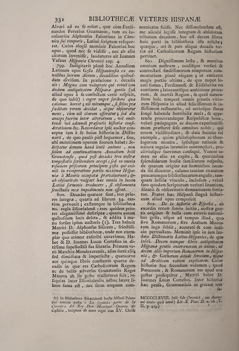 Alvari ad ea fe refert, qua* cum Ferdi- nandus Perezius Guzmanus, tum eo lu¬ culentius Alphonfus Palentinus in Chro¬ nico fui temporis , Latine lcriptuin relique¬ rat. Cuius elogii meminit Palentini hoc opus , quod nec fe vidilfe , nec ab alio citatum invenilfe , laudaturus ait Ioannes Vafasus Hifpania Chronici cap. 4. 799. Indigitavit plane hoc Annalium Latinum opus Gejla Hifpanienjia ex an¬ nalibus filorum dierum , decadibus quibuf- dam divifum. In prasfatione 1. decadis ait : Magna cum 'voluptate qui retuli iam dudum antiquitatem Hifpana gentis (ad aliud opus a fe confe&um certe refpicit, de quo infra) : cogor nuper fcribere qua calamus horret; nil mirumque ,Ji Jlilus pra faditate rerum decidat , atque obfcuretur mens , cum nil clarum offeratur; fed diu anceps fuerim inter alterutrum , t>el omit¬ tendi vel adeundi prafentis hiftoria confi- derationem <Stc. Recordatur ipfe audior con¬ cepta iam a fe huius hiftoria: in DiClio- narii , de quo paulo poft loquemur, fine, ubi mentionem operum fuorum habet: So- licitatur demum haud lente artimus , non folum ad continuationem Annalium belli Granatenfis , quod pofl decades tres no/Ira tempeftatis fcribendum accepi; fed ea omnia refumere prfeorum principum gejla qui exi¬ mie in recuperatione partis maxima Hfpa- nia a Mauris occupata praevaluerunt; ab obfcuritate evulgari hac omnia in lucem Latini fermonis traducere , Ji obflamenta fe ne elutis mea impedimento non effent. 800. Decades quatuor funt, tres prio¬ res integras , quarta ad librum 34. tan¬ tum pervenit ; exftantque in bibliotheca Ms. regia Efcorialenfi : tres quidem prio¬ res elegantiflime defcriptx , quarta autem quibufdam locis deleta , & addita a ma¬ nu forfan ipfius audtoris (1). Tres habuit Matriti D. Alphonfus Siliceus , feledlifli- mx poffeffor bibliothecas, unde nos exem¬ plar quo utimur exferibi curavimus. Ha¬ bet & D. Ioannes Lucas Cortefius in di- tiffima fupelledtili fua libraria. Primam ve¬ ro Marchio Mondexarenfis, alias forte alii; fed dimidiatas & imperfedtas , quatuorve aut quinque libris conflantis quartas de¬ cadis in qua res Catholicorum Regum ac de bello adverfus Granatenfes Reges Mauros ab iis gefto tradlaturus fuit, re¬ liquias inter Efcorialenfes adhuc latere li¬ bros fama eft , nec foras unquam com- municatas fuifte. Nec diftimulandum eft, me alicubi legifte integram & abfolutam tributam decadem, hoc eft decem libros huic parti in bibliotheca ifta relidlas; quasque , uti & pars aliqua decadis ter¬ tias ad Catholicorum Regum hiftoriam pertinet. 801. Digniftimum ledlu , & manibus omnium noftrum , oculifque verfari & contrectari foediftimorum temporum com¬ mentarium plane elegans ; ut emicaret magis portio ultima , de qua nuper lo¬ cuti fumus , Ferdinandi & Elifabethas res continens ; laborantifque ambitione proce¬ rum , & inertia Regum , & quali natura¬ lium huic tempori omnis generis vitio¬ rum Hifpanias in aliud feliciffimum & iu- ftiffimum reftauratio, ad utriufque flatus longe habenda horribilia mala , & appe¬ tenda procurandaque Reipublicte bona , veluti pasdagogum ac ducem experientifli- mum prasftaret fefe omnibus nobis , qui rerum vicillitudines , & data huiufce rei exempla , quim philofophorum ac theo¬ logorum monita , ipfiufque rationis & naturas regulas intentius contemplari, pro- cliviufque fuevimus confequi. Vereor ta¬ men ne alio ex capite, & quarundam fplendidarum hodie familiarum refpedlu, de quarum origine aut hominibus tacen¬ da ibi dicuntur, calamo tantum exaratum paucarumque bibliothecarum angulis, tam¬ quam infulas vinculo , inclufum , veluti fato quodam Scriptorum veritati litantium, ftlentii & obfcuritatis damnationem fortia- tur. Praster hsc Hifpana lingua hiltori- cum aliud opus compofuit 802. De la hifloria de Efpana , ab exordio rerum fumto initio , noftras gen¬ tis origines Sc bella cum exteris nationi¬ bus gefta, ufque ad tempus illud, quo five Romanorum , five Arabum Mauro¬ rum iuga fubiit, accurate & cum iudi- cio pertraftans. Meminit ipfe in iam lau¬ dato Diclionario Latino-HiJpanico, de quo infra. Decem namque libris antiquitatem Hifpana gentis enarraveram eo animo, ut decem aliis imperium Romanorum in Hifpa¬ nia , 6- Gothorum deinde ferociam , ufque ad Arabicam rabiem explicarem. Cuius hi florite hoc fecundum volumen , quod Poenorum , & Romanorum res apud nos geftas profequitur , Matriti habet D. Ioannes Lucas Cortefius. Inter hillorica h£c penfa. Grammaticis ut gratam rem (t) Tn Bibliotheca Hlcurialenfi hodie Alfonfi Palen- MCCCCLXVHI- (nili fub Chronici , aut Anonv- tini tantum exftat : La fecunda parte de Id mi titulo quid lateat) Lit. X. Plut. II. n. x6. ( i Chronica dei Rey Don Hnirique Quarto de II. p. 423.) Cajlilla , incipiens ab anno regni cius XV. Chriiti