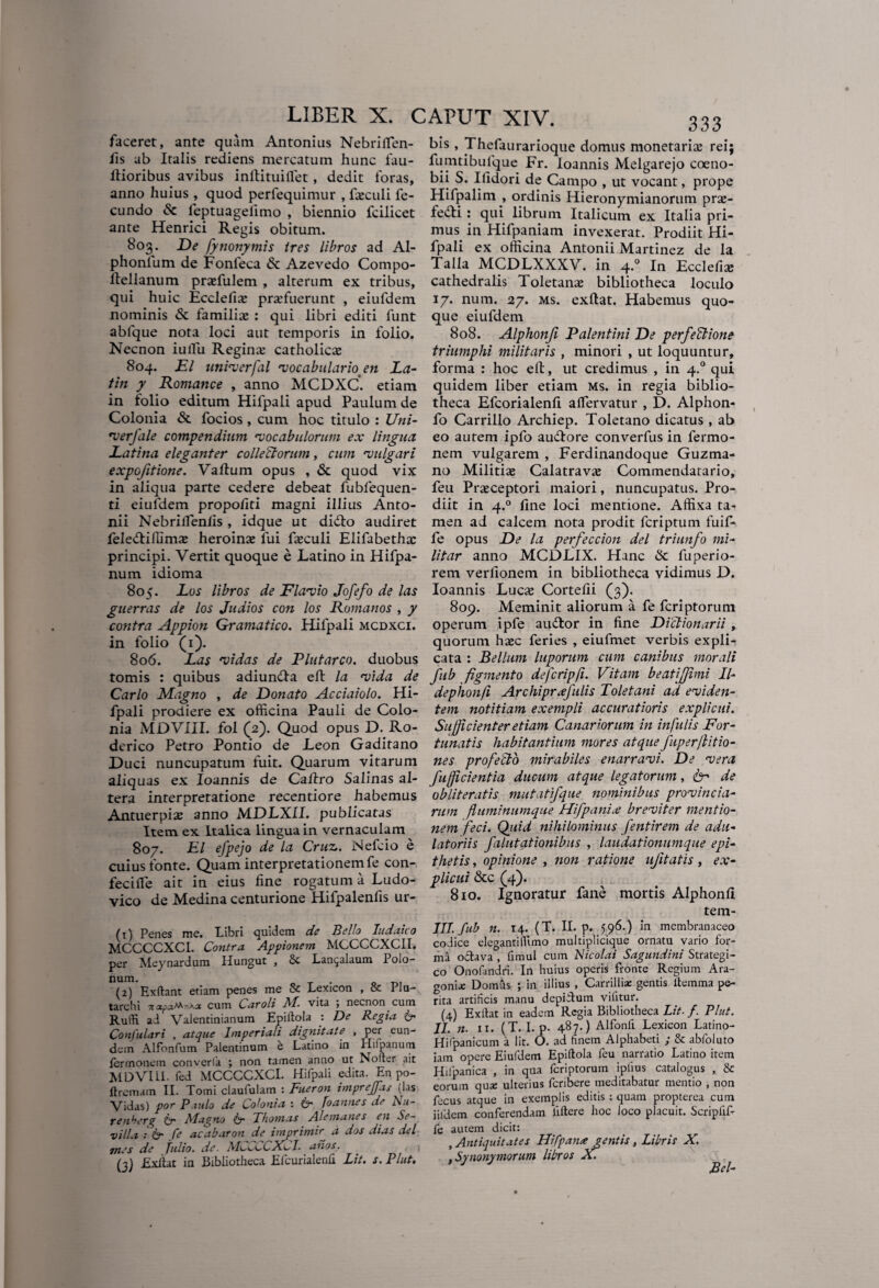 faceret, ante quam Antonius Nebriflen- iis ab Italis rediens mercatum hunc fau- flioribus avibus i nft i tui flet, dedit loras, anno huius , quod perfequimur , faeculi fe¬ cundo & leptuagelimo , biennio fcilicet ante Henrici Regis obitum. 803. De fynonymis tres libros ad Al- phonium de Fonleca & Azevedo Compo- Itellanum praffiulem , alterum ex tribus, qui huic Ecclefive profuerunt , eiufdem nominis & familio : qui libri editi lunt ablque nota loci aut temporis in folio. Necnon iullu Regino catholico 804. jEI unirerfal vocabularioen La- tin y Romance , anno MCDXC. etiam in folio editum Hifpali apud Paulum de Colonia & focios, cum hoc titulo : Uni- verfale compendium ‘vocabulorum ex lingua Latina eleganter collectorum, cum vulgari expojitione. Vallum opus , & quod vix in aliqua parte cedere debeat fubfequen- ti eiufdem propoliti magni illius Anto¬ nii Nebriflenlis, idque ut didto audiret feledlilllnio heroino fui foculi Elifabetho principi. Vertit quoque e Latino in Hifpa- num idioma 805. Los libros de Flavio Jofefo de las guerras de los Judios con los Romanos , y contra Appion Gramatico. Hifpali mcdxci. in folio (1). 806. Las vidas de Plutarco. duobus tomis : quibus adiundla eft la vida de Carlo Magno , de Donato Acciaiolo. Hi¬ fpali prodiere ex officina Pauli de Colo¬ nia MDVIII. fol (2). Quod opus D. Ro- derico Petro Pontio de Leon Gaditano Duci nuncupatum fuit. Quarum vitarum aliquas ex Ioannis de Caftro Salinas al¬ tera interpretatione recentiore habemus Antuerpio anno MDLXII. publicatas Item ex Italica lingua in vernaculam 807. EI efpejo de la Cruv. Nefcio e cuius fonte. Quam interpretationem fe con- fecifle ait in eius line rogatum a Ludo- vico de Medina centurione Hifpalenfis ur- (1) Penes me. Libri quidem de Bello Judaico MCCCCXCI. Contra Appionem MCCCCXCII. per Meynardum Hungut , & Lai^alaum Polo- num. T tu (2) Exftant etiam penes me & Lexicon , & I Ia- tarchi napaftoka cum Caroli M. vita ; necnon cum Ruffi ai Valentinianum Epiilola : De Regia Confulari , atque Imperiali dignitate , per eun¬ dem Alfonfum Palentinum e Latino in Hifpanum lertnonem converla ; non tamen anno ut Nofter ait MDVIL1. fed MCCCCXCI. Hifpali edita. En po- ftremam II. Tomi claufulam : Fueron imprejjas (las Vidas) por P .udo de Colonia : & Joannes de Nu- renberq itr Magno Thomas Alemanes en Se¬ nilia : & fe acabaron de imprimir a dos dias dei mes de fulio. de. MCCCCXCI. anos. . ; (3) Exit at in Bibliotheca Efcurialenh Lit. s. Plut. 333 bis, Thefaurarioque domus monetariaz rei; fumtibulque Fr. Ioannis Melgarejo coeno¬ bii S. Ilidori de Campo , ut vocant, prope Hifpalim , ordinis Hieronymianorum pras- ledti : qui librum Italicum ex Italia pri¬ mus in Hifpaniam invexerat. Prodiit Hi¬ fpali ex officina Antonii Martinez de la Talla MCDLXXXV. In 4.0 In Ecclefia; cathedralis Toletanas bibliotheca loculo 17. num. 27. ms. exftat. Habemus quo¬ que eiufdem 808. Alphonji Valentini De perfeCtione triumphi militaris , minori , ut loquuntur, forma : hoc eft, ut credimus , in 4.0 qui quidem liber etiam ms. in regia biblio¬ theca Efcorialenli aflervatur , D. Alphon- fo Carrillo Archiep. Toletano dicatus , ab eo autem ipfo audtore converfus in fermo- nem vulgarem , Ferdinandoque Guzma- no Militias Calatravas Commendatario, feu Praeceptori maiori, nuncupatus. Pro¬ diit in 4.0 fine loci mentione. Affixa ta¬ men ad calcem nota prodit fcriptum fuif- fe opus De la perfeccion dei triunfo mi- litar anno MCDLIX. Hanc Sc fuperio- rem verfionem in bibliotheca vidimus D. Ioannis Lucas Cortelii (3). 809. Meminit aliorum a fe fcriptorum operum ipfe audior in line Dictionarii , quorum hasc feries , eiufmet verbis explir cata : Bellum luporum cum canibus morali fub figmento defcripfi. Vitam beatijjimi II- dephonfi Archiprxfulis Toletani ad eviden¬ tem notitiam exempli accuratioris explicui. Sufficienter etiam Canariorum in infulis For¬ tunatis habitantium mores atque fuperflitio- nes profecto mirabiles enarravi. De vera fufficientia ducum atque legatorum, de obliteratis mutatifque nominibus provincia¬ rum fluminumque Hifpani.e breviter mentio¬ nem feci. Quid nihilominus fentirem de adu¬ latoriis falutationibus , laudationumque epi¬ thetis , opinione , non ratione ufitatis, ex¬ plicui &c (4). 810. Ignoratur fane mortis Alphonli tem- III. fub n. 14. (T. II. p. 596.) in membranaceo codice elegantillimo multiplicique ornatu vario for¬ ma oftava , limul cum Nicolai Sagundini Strategi- co Onofandri. In huius operis fronte Regium Ara- gonia: Domus ; in illius , Carrilliae gentis ltemma pe¬ rita artificis manu depiilum vifitur. (4) Exitat in eadem Regia Bibliotheca Lit. f. Plut. II. n. 11. (T. I. p. 487.) Alfonli Lexicon Latino- Hiipanicum a Iit. O. ad finem Alphabeti ; & abfoluto iam opere Eiufdem Epiltola feu narratio Latino item Hifpanica , in qua fcriptorum iplius catalogus , & eorum qua: ulterius feribere meditabatur mentio , non fecus atque in exemplis editis : quam propterea cum iifdem conferendam iiftere hoc loco placuit. Scripfif- fe autem dicit: , Antiquitates Hifpana gentis, Libris X. ,Synonymorum libros X. JBcl-