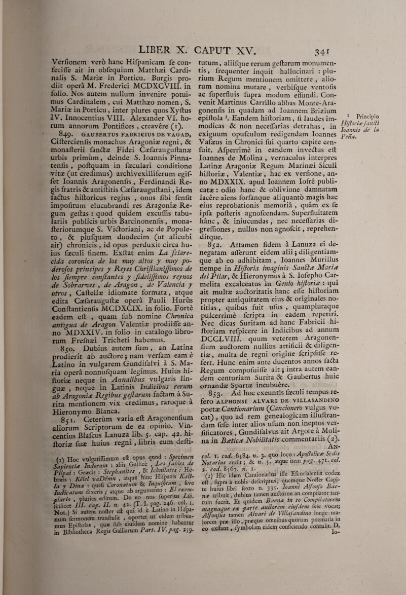 34r Verfionem vero hanc Hifpanicam fe con¬ feci ile ait in obfequium Matth*i Cardi¬ nalis S. Mari* in Porticu. Burgis pro¬ diit opera M. Frederici MCDXCVIII. in folio. Nos autem nullum invenire potui¬ mus Cardinalem , cui Matth*o nomen , S. Mari* in Porticu, inter plures quos Xyltus IV. Innocentius VIII. Alexander VI. ho¬ rum annorum Pontifices , creavere (i). 849. GAUBERTUS FABRICIUS DE VAGAD, Ciftercienlis monachus Aragoni* regni, Sc monafterii fanft* Fidei C*faraugullan* urbis primum, deinde S. Ioannis Pinna- tenlis , poltquam in f*culari conditione vit* (ut credimus) archivexilliferum egif- fet Ioannis Aragonenfis , Ferdinandi Re¬ gis fratris & antillitis C*farauguftani, idem fadlus hiftoricus regius , onus fibi fenfit impolitum elucubrandi res Aragoni* Re¬ gum geftas : quod quidem excuflis tabu¬ lariis publicis urbis Barcinonenfis , mona- fteriorumque S. Vidloriani, ac de Popule¬ to , & plufquam duodecim (ut alicubi ait) chronicis , id opus perduxit circa hu¬ ius f*culi finem. Exllat enim La fclare- cida coronica de los muy altos y muy po- derofos principes y Reyes ChriJlianiJJimos de los fiempre conjlantes y JideiiJJtinos reynos de Sobrarves , de Aragon , de Valenda y otros , Cafteil* idiomate formata, atque edita C*farauguft* opera Pauli Hurus Conllantienfis MCDXCIX. in folio. Forte eadem eft , quam lub nomine Chronica antigua de Aragon Valenti* prodiilfe an¬ no MDXXIV. in folio in catalogo libro¬ rum Frefn*i Tricheti habemus. 850. Dubius autem fum , an Latina prodierit ab audlore; nam verfam eam e Latino in vulgarem Gundifalvi a S. Ma¬ ria opera nonnufquam legimus. Huius hi- ftori* neque in Annalibus vulgaris lin- gu* , neque in Latinis Indicibus rerum ab Aragoni* Regibus gejlarum factam a Su- rita mentionem vix credimus, raroque a Hieronymo Blanca. 851. Ceterum varia eft Aragonenfium aliorum Scriptorum de ea opinio. Vin- centius Blalcus Lanuza lib. 5* cap. 42. hi- ftori* fuas huius regni , libris eum defti- (il Hoc vulgatiflimum eft opus quod : Specimen Salienti* Indorum : aliis Gallice Les fabies de Pilpai : Graecis : Stephanites , & Rhnilates .-He¬ braeis : Kelel vaDemn , atque hinc Hifpams Kah- la y Dina : quafi Coronatum & Inquijitum , live Judicatum dixeris ; atque ab argumento : bl exem¬ plario , pluries editum. De eo nos iuperius Lib. fcilicet III. cap. 11. n. 42. .(X- I. pag. 246. coi. 1. Not.) Si autem nofter eft qui id e Latino in H.lpa- num Termonem tranftulit , oportet ut eidem tribua¬ mus Epiftolas , qux fub eiuTdem nomine habentur jn Bibliotheca Regis Galliarum Part.IV.pag. 259. tutum, aliifque rerum gellarum monumen¬ tis, frequenter inquit hallucinari : plu¬ rium Regum mentionem omittere , alio¬ rum nomina mutare , verbifque ventofis ac fuperfluis fupra modum efiundi. Con¬ venit Martinus Carrillo abbas Monte-Ara- gonenfis in quadam ad Ioannem Brizium epiltola b Eandem hiftoriam , fi laudes im- ' Principio modicas & non necellarias detrahas , in Ai/lori* fam 1 . „ . . , ’ Ioannis ae la exiguum opulculum redigendam Ioannes pc„a, Val*us in Chronici fui quarto capite cen- fuit. Afperrime in eandem inveftus elt Ioannes de Molina , vernaculus interpres Latin* Aragoni* Regum Marin*i Siculi hiftori*, Valenti*, hac ex verfione, an¬ no MDXXIX. apud Ioannem Iofre publi¬ cat* : odio hanc & oblivione damnatam iacere aiens forfanque aliquanto magis hac eius reprobationis memoria , quam ex fe ipfa polleris agnofeendam. Superfluitatem hanc , & iniucundas, nec necellarias di- greffiones, nullus non agnofeit, reprehen- ditque. 852. Attamen fidem a Lanuza ei de¬ negatam allerunt eidem alii; diligentiam¬ que ab eo adhibitam , Ioannes Murillus nempe in Hijloria imaginis Sanet* Mari* delRilar, & Hieronymus a S. Iofepho Car- melita excalceatus in Genio hijlori* : qui ait mult* audloritatis hanc elTe hiftoriam propter antiquitatem eius & originales no¬ titias , quibus fuit ulus , quampluraque pulcerrime feripta in eadem reperiri. Nec dicas Suritam ad hanc Fabricii hi¬ ftoriam refpicere in Indicibus ad annum DCCLVIII. quum veterem Aragonen¬ fium audtorem nullius artificii & diligen¬ ti* , multa de regni origine fcripfilfe re¬ fert. Hunc enim ante ducentos annos lafta Regum compofuille ait} intra autem ean¬ dem centuriam Surita & Gaubertus huic ornandae Spart* incubuere. 853. Ad hoc exeuntis f*culi tempus re¬ fero alphonsi alvari de villasandino poet* Cantionarium (Cancionero vulgus vo¬ cat) , quo ad rem genealogicam iiluftran- dam fefe inter alios illum non ineptos vei- ftficatores , Gundilalvus ait Argote a Moli¬ na in B*tic* Nobilitatis commentariis (2). An¬ co/. i. cod. 6584.«. 3- quo loco •. Apojlolic* Sedis Notarius audit; & n. 5. atque item pag. ^ji. coi. 2. cod. 8567. n. 1. , (2) Hic idem Cantionarius ille Efcurialenfis codex eft , fupra a nobis deferiptus, quemque Notfei Capi¬ te huius libri Texto n. 335. Banni Alfonfo hae- n* tribuit, dubius tamen audtoine an compilator tan¬ tum fuerit.’Et quidem Baena in eo Compilatorem maenaque ex parte anciorem eiufdem Teie vocat; Alfonfus tamen Alvari de Villajandino longe ma¬ iorem prae illo , prxque omnibus quorum poematia in eo exllant , fymbolam eidem conficiendo contulit. D. Io-