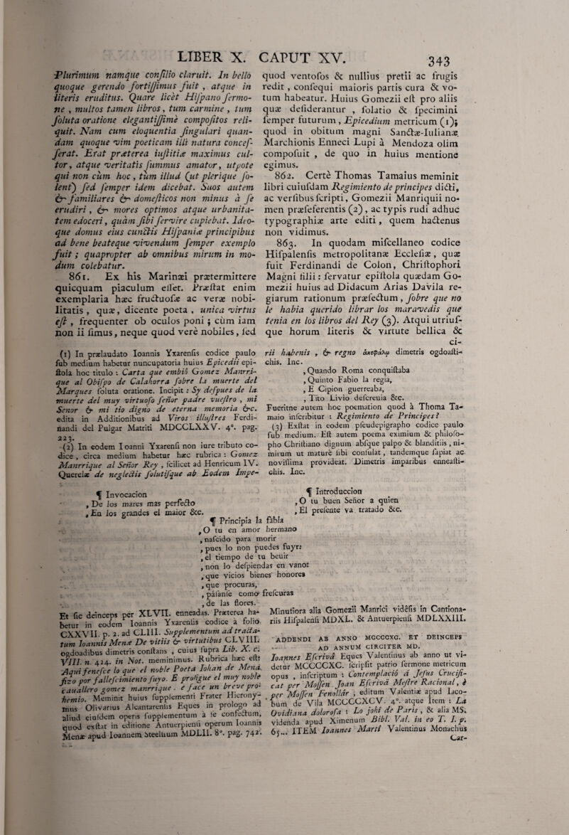 Plurimum namque confilio claruit. In bello quoque gerendo fortijjimus fuit , atque in literis eruditus. Quare licet Hifpano fermo- ne , multos tamen libros, tum carmine , tum foluta oratione elegantifjime compofitos reli¬ quit. Nam cum eloquentia Jingulari quan- dam quoque rvim poeticam illi natura concef- ferat. Erat praeterea iujlitia maximus cul¬ tor , atque 'veritatis Jiimmus amator, ut pote qui non cum hoc , tum illud (ut plerique fo- lent') fed femper idem dicebat. Suos autem & familiares fcr domejlicos non minus a Je erudiri, iyr mores optimos atque urbanita¬ tem edoceri, quam fibifer*vire cupiebat, ldto- que domus eius cunctis HiJpanix principibus ad bene beateque rvirvendum femper exemplo fuit; quapropter ab omnibus mirum in mo¬ dum colebatur. 861. Ex his Marinad praetermittere quicquam piaculum e liet. Prae Hat enim exemplaria haec frudtuofe ac verae nobi¬ litatis , quae, dicente poeta , unica •virtus efl , frequenter ob oculos poni ; cum iam non ii iimus, neque quod vere nobiles, led (i) In praelaudato Ioannis Yxarenfis codice paulo fub medium habetur nuncupatoria huius Epicedii epi- llola hoc titulo : Carta que embio Gomez Manrr.i- que al Obifpo de Calahorra fobre l.i muerte dei Marques foluta oratione. Incipit : Sy defpues de la muerte dei muy virtuofo ferior padre vuejlro , mi Senor 6- mi tio digtio de eterna memoria &c. edita in Additionibus ad Viros illujlres Ferdi- nandi dei Pulgar Matriti MDCCLXXV. 4°. pag. 22 3. (2) In eodem Ioanni Yxarenfi non iure tributo co¬ dice , circa medium habetur haec rubrica : Gomez Manrrique al Senor Rey , fcilicet ad Henricum IV. Querelae de neglectis folutifque ab Eodem Impe- quod ventofos & nullius pretii ac frugis redit , confequi maioris partis cura & vo¬ tum habeatur. Huius Gomezii elt pro aliis qu» deliderantur , lolatio & fpecimini lemper futurum , Epice dium metricum (1)$ quod in obitum magni Sandtae-Iulianas. Marchionis Enneci Lupi a Mendoza olim compoluit , de quo in huius mentione egimus. 862. Certe Thomas Tamaius meminit libri cuiufdam Regimiento de principes didti, ac verlibusfcripti, Gomezii Manriquii no¬ men praefeferentis (2) , ac typis rudi adhuc typographiae arte editi, quem hadtenus non vidimus. 863. In quodam mifcellaneo codice Hilpalenfis metropolitanx Ecclefiae, quae fuit Ferdinandi de Colon, Chriltophori Magni lilii: fervatur epiitola quasdam Go¬ mezii huius ad Didacum Arias Davila re¬ giarum rationum prasfeftum , fobre que no le habia querido librar los maravedis que tenia en los libros dei Rey (3). Atqui utriuf- que horum literis & virtute bellica <Sc ci- rii habenis , & regno axttpa^a dimetris ogdoalti- chis. Inc. , Quando Roma conquiftaba , Quinto Fabio la regia, , E Cipion guerreaba, , Tito Livio defcreuia &c. Fueritne autem hoc poemation quod a Thoma Ta- maio infcribitur : Regimiento de Principes? (3) Exllat in eodem pfeudepigrapho codice paulo fub medium. Eft autem poema eximium & philofo- pho Chriftiano dignum abfque palpo & blanditiis , ni¬ mirum ut mature libi confulat , tandemque fapiat ac novillima provideat. Dimetris imparibus ennealli- chis. Inc. ^ Invocacion Ii Introduccion , De los mares mas perfe&o »O tu buen Senor a quien , Ea los grandes el maior &c. »& Plente va tratado &c. Principia Ia fabla ,0 tu en amor hermano , nafcido para morir , pues lo non puedes fuyr: , el tiempo de tu beuir , non lo defpiendas en vano: , que vicios bienes honore» , que procuras, , pafanfe coma frefcuras , de las flores. Et fic deinceps per XLVII. enneadas. Praeterea ha- betur in eodem Ioannis Yxarenlis codice a folio CXXVII. d. 2. ad CL11I. Supplementum ad tralta¬ tum IoannisMen* De vitiis & virtutibus CLVI1L ogdoadibus dimetris conflans , cuius lupra Lib. A. c. VIII. n 424. in Not. meminimus. Rubrica haec elt* Aqui fenefee lo que el noble Poeta Iohan de Mena, fizo vor fallefcimiento fuyo. E proUgue el muy noble cauallero gomez manrrique . e face un breve pro- , ■ Frater Hierony- Minutiora alia Gomezii Manrici videfis in Cantiona- riis Hifpalenfi MDXL. & Antuerpienfi MDLXXIIL addendi ab anno mgccgxc. et deinceps . - ad annum circiter md. Joannes E fer ha Eques Valentinus ab anno ut vi¬ detur MCCCCXC. Icripfit patrio fermone metricum opus , inferiptum t Contemplacio d Jefus Crucifi- cat per MoJJen Joan Efcrivd Meflre Racional, i cauallero gomez manrrique . e Jace unjrevepr» eat ^ tum Valenti* aPud laco- hemio. Meminit huius fupplemenn Frater Hicrony- . per MoJIin renouar ’ ftem . T. ^ Olivarius Alcantarenlis Eques in prologo ad bu.de V.la Paris & aTia MS^ aliud eiufdem operis fupplementum a le confectum, m JBibi. Val. in eo T. I. p. «•^flf- 6S’. ITEM loannt. Mani V«I=min« Mon.chu.