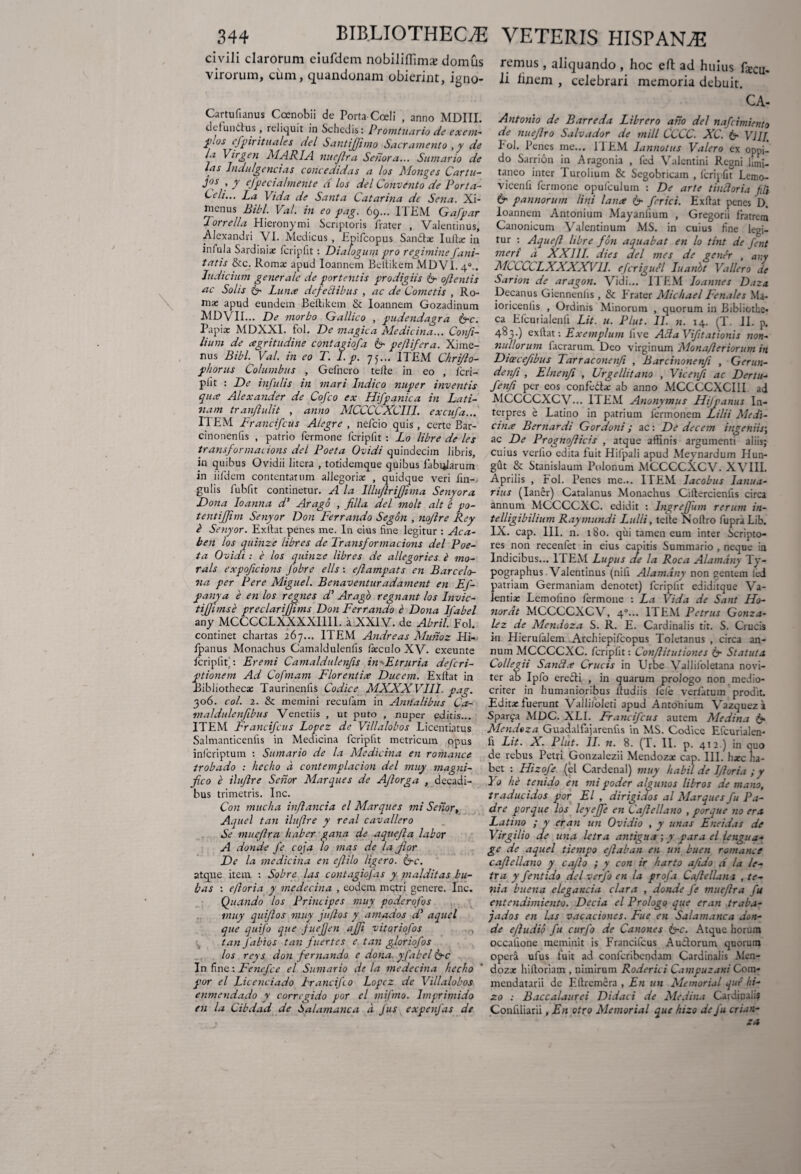 civili clarorum eiufdcm nobiliffima» domus rcmus, aliquando , hoc eft ad huius fxcu. viroium, cum, quandonam obierint, igno- li linem , celebrari memoria debuit. Cartufianus Coenobii de Porta Coeli , anno MDIII. defunctus , reliquit in Schedis: Promtuario de exem- PJJS cfpir itu ales dei Santjjimo Sacramento ,y de Ia Virgen SI ARI A. nuejlra Seriora... Sumario de las Indulgencias coiice didas a los Slonges Car tu- jos , y efpecialmente d los dei Convento de Porta- Celi... La Vida de Santa Catarina dc Sena. Xi- menus Bibi. Val. in eo pag. 69... ITEM Gafpar lorrella Hieronymi Scriptoris frater , Valentinus, Alexandri VI. Medicus , Epifcopus Sandtx Iulta: in infula Sardinia: fcripfit: Dialogum pro regimine /uni¬ tatis &c. Roma: apud loannem Beltikem MD VI. 40.. Indicium generale de portentis prodigiis G oflentis ac Solis G Lunce dejectibus , ac de Cometis , Ro¬ ma: apud eundem Beltikem & loannem Gozadinum MDVII... De morbo Gallico , pudendagra Gc. Papia: MDXXI. fol. De magica Medicina... Confi- lium de cegritudine contagiofa & pe/lifera. Xime- nus Bibi. Val. in eo T. 1. p. 75.,. ITEM Chrijlo- phorus Columbus , Gefnero teite in eo , feri- plit : De infulis in mari Indico nuper inventis quee Alexander de Cofco ex Hifpanica in Lati¬ nam tranftulit , anno MCCCCXCIII. excufa... ITEM Francifcus Ategre , nefeio quis, certe Bar- cinonenfis , patrio fermone fcripfit : Lo libre de les transformai ions dei Poeta Ovidi quindecim libris, in quibus Ovidii litera , totidemque quibus fabrarum in iifdem contentarum allegorix , quidque veri fin- gulis fubfit continetur. A la Illuflrijfima Senyora Dona Ioanna d’ Arago , filia dei molt ait 'c po- tenti/Jim Senyor D011 Ferrando Segon , noflre Rey b Senyor. Exltat penes me. In eius fine legitur : Aca- ben los quinze libres de Trans/ormacions dei Poe¬ ta Ovidi : e los quinze libres de allegories i mo- rals e.rpoficions /obre ells : eflampats en Barcelo- na per Per e Miguel. Benaventur adament en Ej- panya e en los regnes d’ Arago regnant los Invic- tijjimse preclarifjtms Don Ferrando e Dona Ifabel an y MCCCCLXXXXI11I. a XXIV. de Abril. Fol. continet chartas 267... ITEM Andreas Muiioz Hi- fpanus Monachus Camaldulenfis Ixculo XV. exeunte fcripfit/. Eremi Camaldulenfis in~-Etrnria de/cri- ptionem Ad Co/mam Florent ice Ducem. Exltat in Bibliotheca: Taurinenlis Codice SIXXXVIII. pag. 306. coi. 2. & memini reculam in Amtalibus Ca- maldulen/ibus Venedis , ut puto , nuper editis... ITEM Francifcus Lopez de Villalobos Licentiatus Salmanticenfis in Medicina fcripfit metricum opus inferiptum : Sumario de la Medicina en romance trobado : hecho a contemplacion dei muy magni¬ fico e ilufire Senor SIarques de A/lorga , decadi¬ bus trimetris. Inc. Con mucha in/lancia el Marques mi Senor, Aquel tan ilufire y real cavallero Se mueftra haber gana de aquejla labor A donde /e coja lo mas de la Jlor De la medicina en ejlilo liger0. Gc. atque item : Sobre las contagio/as y majditas bu¬ bus : efloria y medecina , eodem metri genere. Inc. Quando los Principes muy poderofos muy quiftos muy ju/los y atnados d' aquel que qui/o que fuefjen ajji vitoriofos tan fabios tan fuertes e tan gloriofos los reys don fernando e dona, yfabel Gc In fine: Fenefce el Sumario de la medecina hecho por el Licenciado Irancifco Lopez de Villalobos enmendado y corrcgido por el mi/mo. lmprimido en la Cibdad de b alam anca a Jus expen/as de CA- Antonio de Barreda Librero ano dei nafeimiento de nue/lro Salvador de mill CCCC. XC. G VIII. Pol. Penes me... II EM lannotus Valero ex oppi¬ do Sarrion in Aragonia , fed Valentini Regni limi¬ taneo inter Turoiium & Segobricam , fcripfit Lemo- vicenfi fermone opufculum : De arte t indor ia Jli G paimorum lini lana G frici. Exltat penes D. loannem Antonium Mayanfium , Gregorii fratrem Canonicum Valentinum MS. in cuius fine legi¬ tur : Aquefl libre fon aquabat en lo tint de fint meri a XXIII. dies dei mes de gener , any MCCCtLXXXXV1I. efcriguel Iuanbt Vallero de Sarion de aragon. Vidi... ITEM Ioannes Daza Decanus Giennenlis , & Frater Slichael Fenales Ma- ioricenlis , Ordinis Minorum , quorum in Bibliothe¬ ca Efcurialenfi Lit. u. Plut. 11. n. 14. (T. II. p. 483.) exltat: Exemplum five Ada Vifitationis non¬ nullorum facrarum Deo virginum Sion afl er iorum in Diaecefibus Tarraconenfi , Barcinonenji , Gerun- denfi , Elnenfi , Urgellitano , Vicenfi ac Dertu- fenfi per eos confedx ab anno MCCCCXCIII ad MCCCCXCV... ITEM Anonymus Hijpanus In¬ terpres e Latino in patrium fermonem Lilii Sledi- cina Bernardi Gordoni; ac: De decem ingeniis; ac De Prognofiicis , atque affinis argumenti aliis; cuius verlio edita fuit Hifpali apud Meynardum Ilun- gut & Stanislaum Polonum MCCCCXCV. XVIII. Aprilis , Fol. Penes me... ITEM lacobus Ianua- rius (Ianer) Catalanus Monachus Ciltercienfis circa annum MCCCCXC. edidit : lngrefifum rerum in- telligibilium Raymundi Lulli, teite Noltro fupraLib. IX. cap. III. n. 180. qui tamen eum inter Scripto¬ res non recenfet in eius capitis Summario , neque in Indicibus... ITEM Lupus de la Roca Alamany Ty- pographus Valentinus (nili Alamany non gentem led patriam Germaniam denotet) fcripfit ediditque Va¬ lentia; Lemofino fermone : La Vida de Sant Ho¬ norat MCCCCXCV, 40... ITEM Petrus Gonza- lez de SIendoza S. R. E. Cardinalis tit. S. Crucis in Hierufalem Archiepifcopus Toletanus , circa an¬ num MCCCCXC. fcripfit: Con/litutiones G Statuta Colleg ii Sanda Crucis in Urbe Vallifoletana novi- ter ab Ipfo erecti , in quarum prologo non medio¬ criter in humanioribus Itudiis fele verfatum prodit. Edita: fuerunt Vallifoleri apud Antonium Vazqueza Sparfa AIDC. XLI. Francifcus autem Sledina G SIendoza Guadalfajarenfis in MS. Codice Efcurialen¬ fi Lit. X. Plut. II. n. 8. (T. II. p. 412.) in quo de rebus Petri Gonzalezii Mendozx cap. III. hxc ha¬ bet : Ilizofe (el Cardenal) muy habil de lfioria ; y Yo he tenido en mi poder a/gunos libros de mano, traducidos por El , dirigidos al SIarques fu Pa- dre por que los leyejfe en Cafiellano , porque no era Latino ; y er an un Ovidio , y unas Eneidas de Virgilio ae una letra antigua ; y para el lengua- ge de aquel tiempo ejlaban en un buen romance cafiellano y cajlo ; y con ir harto afido d la le¬ tra y fentido dei verfo en la profa Ca/lellana , te- nia buena eleganda clara , donde fe mueflra fu entendimiento. Decia el Prologo que er an traba- jados en las vacaciones. Fue en Salamanca don¬ de e/ludio fu curfo de Canones Gc. Atque horum occalione meminit is Francifcus Auctorum quorum operS. ufus fuit ad confcribendam Cardinalis .Men- dozac hiltoriam , nimirum Roderici Campuzani Com- mendatarii dc Eltremera , En un Memorial que hi- zo : Baccalaurei Didaci de Sledina Cardinali? Confiliarii, En otro Slemorial que hizo de fu crian-