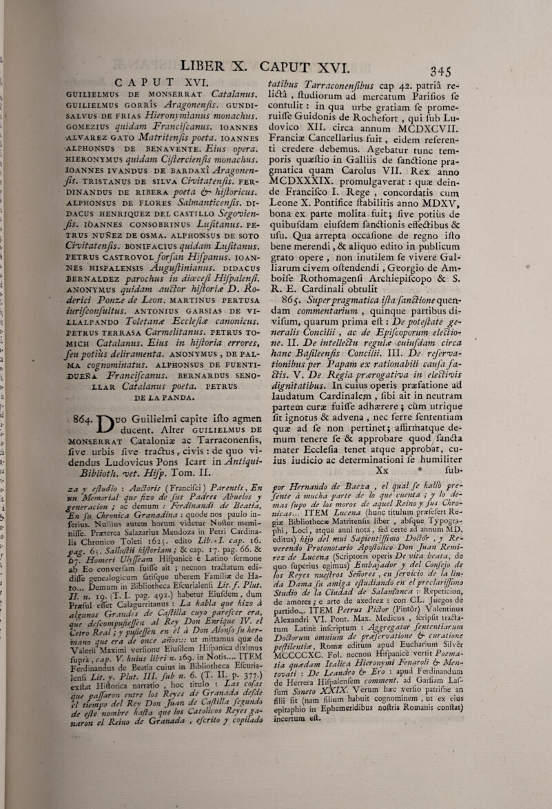 liber X. CAPUT XVI. guilielmus de monserrat Catalanus. guilielmus gorris Aragonenfis. GUNDI- salvus de frias Hieronymianus monachus. gomezius quidam Francifcanus. io annes alvarez gato Matritenjis poeta, ioannes ALPHONSUS DE BENAVENTE. EtUS Opera. Hieronymus quidam Cijlercienfis monachus. IOANNES IVANDUS DE BARDAX1 Ardgonen- jfis. tristanus de silva Civit at enfis. fer- dinandus de ribera poeta & hijloricus. alphonsus de flores Sdlmanticenfis. DI- DACUS HENRIQUEZ DEL CASTILLO SegOVietl- fis. IOANNES CONSOBRINUS LufltdUUS. PE¬ TRUS NUNEZ DE OSMA. ALPHONSUS DE SOTO Civit at enfis. bonifacius quidam Lujitanus. PETRUS CASTROVOL fovfdn HifpdmiS. IOAN¬ NES Hispalensis AuguJHnianiis. didacus bernaldez parochus in diocceji Hifpalenji. anonyjMus quidam auBor hijloria D. Ro- derici Ponze de Leon, martinus pertusa iurifconfultus. antonius garsias de vi- llalpando Toletanae Ecclefix canonicus. petrus terrasa Carmelitdnus. PETRUS TO- mich Catalanus. Eius in hijloria errores, feu potiiis deliramenta, anonymus , de pal¬ ma cognominatus, alphonsus de fuenti- duena Francifcanus. bernardus seno- llar Catalanus poeta, petrus DE LA PANDA. 864. T\uo Guilielmi capite illo agmen 1-/ ducent. Alter guilielmus de monserrat Cataloniae ac Tarraconenfis, live urbis live tradus, civis : de quo vi¬ dendus Ludovicus Pons Icart in Antiqui- Biblioth. vet. Hifp. Tom. II. za y efludio : Ancioris (Erancifci) Par entis. En un Memorial que fizo de fus Padres Abuelos y generacion ; ac demum : Ferdinandi de Beatia, En fu Chronica Granadina : quode nos paulo in¬ ferius. Nullius autem horum videtur Noiler memi- nifle. Praeterea Salazarius Mendoza in Petri Cardina¬ lis Chronico Toleti 1625. edito Lib.H. cap. 16. pag. 6i. Salluflii hi/loriam ; & cap. 17. pag. 66. & 67. Homeri Ulyjfeam Hifpanice e Latino fermone ab Eo converfam fuifle ait ; necnon tractatum edi- difle genealogicum fatifque uberem Familia; de Ha- ro... Demum in Bibliotheca Efcurialenfi Lit.f. Plut. II. n. 19. iT. I. pag- 492-) habetur Eiufdem , dum Pr*ful e flet Calagurritanus ; La habla que hizo d ahunos Grandes de Cajlilla cuyo parefcer era, que defeompufieffen al Rey Don Enrique IV. el Cetro Real ; y pufieffen en el d Don Alonfo fu her- 'mano que era de once anos::: ut mittamus qua; de Valerii Maximi veriione Eiufdem Hifpanica diximus fupra , cap. V. huius libri n. 269. in Notis.... ITEM Ferdinandus de Beatia cuius in Bibliotheca Elcuria- lenfi Lit.y. Plut. III. fub n. 6. (T. II- p- 377-) exftat Hiftorica narratio , hoc titulo : Eas cofas que paffaron entre los Reyes de Granada defde el tiempo dei Rey Don Juan de Cajlilla fegundo de ejle nombre hafta que los Catolicos Reyes ga- naron el Reino de Granada , efcrito y copilado CAPUT XVI. 345 fatibus Tarraconenfibus cap 42. patria re- lida , lludiorum ad mercatum Parilios fe contulit : in qua urbe gratiam fe prome- ruifle Guidonis de Rochefort , qui fub Lu- dovico XII. circa annum MCDXCVII. Francis Cancellarius fuit, eidem referen¬ ti credere debemus. Agebatur tunc tem¬ poris qusdio in Galliis de fandione pra¬ gmatica quam Carolus VII. Rex anno MCDXXXIX. promulgaverat : qus dein¬ de Francifco I. Rege , concordatis cum Leone X. Pontifice ftabilitis anno MDXV, bona ex parte molita fuit; five potius de quibufdam eiufdem fandionis effedibus & ufu. Qua arrepta occafione de regno illo bene merendi, & aliquo edito in publicum grato opere , non inutilem fe vivere Gal- liarum civem ollendendi , Georgio de Am- boife Rothomagenli Archiepifcopo & S. R. E. Cardinali obtulit 865. Superpragmatica ijla fanBione quen- dam commentarium , quinque partibus di- vifiim, quarum prima elt: De potejlate ge¬ neralis Concilii , ac de Epifcoporum eleBio¬ ne. II. De intelleBu regule cuiufdam circa hanc Bafileenfis Concilii. III. De referva- tionibus per Papam ex rationabili caufa fa- Bis. V. De Regia prxrogativa in eleBivis dignitatibus. In cuius operis praefatione ad laudatum Cardinalem , fibi ait in neutram partem curae fuilfe adhaerere ; cum utrique lit ignotus & advena , nec ferre fententiam quae ad fe non pertinet; aftirmatqqe de¬ mum tenere fe & approbare quod fanda mater Ecclefia tenet atque approbat, cu¬ ius iudicio ac determinationi fe humiliter Xx • fub- por Hernando de Baeza , el qual fe hallo pre- fente d mucha parte de lo que cuenta ; y lo de¬ mas fupo de los moros de aquel Reino y fus Chro¬ nicas... ITEM Lucena (hunc titulum pradefert Re- gix Bibliotheca; Matritenfis liber , abfque Typogra- phi, Loci, atque anni nota , fed certe ad annum MD. editus) hjjo dei mui Sapientijfmio Do dor , y Re¬ verendo Protonotario Apoflolico Don Juan Remi- rez de Lucenq (Scriptoris operis De vita beata, de quo fuperius egimus) Embajador y dei Confejo de los Reyes nuejlros Senores , en fervido de la Un¬ da Dama fu amiga efludiando en elpreclarijjlmo Studio de la Ciudad de S alam anca : Repeticion, de amores; e arte de axedrez : coji CL. Juegosde partido... ITEM Petrus Piilor (Pintdr) Valentinus Alexandri VI. Pont. Max. Medicus , fcripfn tradta- tum Latine inferiptum : Aggregator fent enti arum Doclorum omnium de prafervatione 6- curatione peftilentia, Romse editum apud Eucharium Sil ver MCCCCXC. Fol. necnon Hifpanice vertit Poema¬ tia quadam Italica Hieronymi Fenaroli & Men- tovati : De Leandro & Ero : apud Ferdinandum de Herrera Hifpalenfem comment. ad Garfiam Laf- furrt Soneto XXIX. Verum ha:c verfio patrifne an filii fit (nam filium habuit cognominem , ut ex eius epitaphio in Ephemeridibus noftris Romanis conflat) incertum eft.