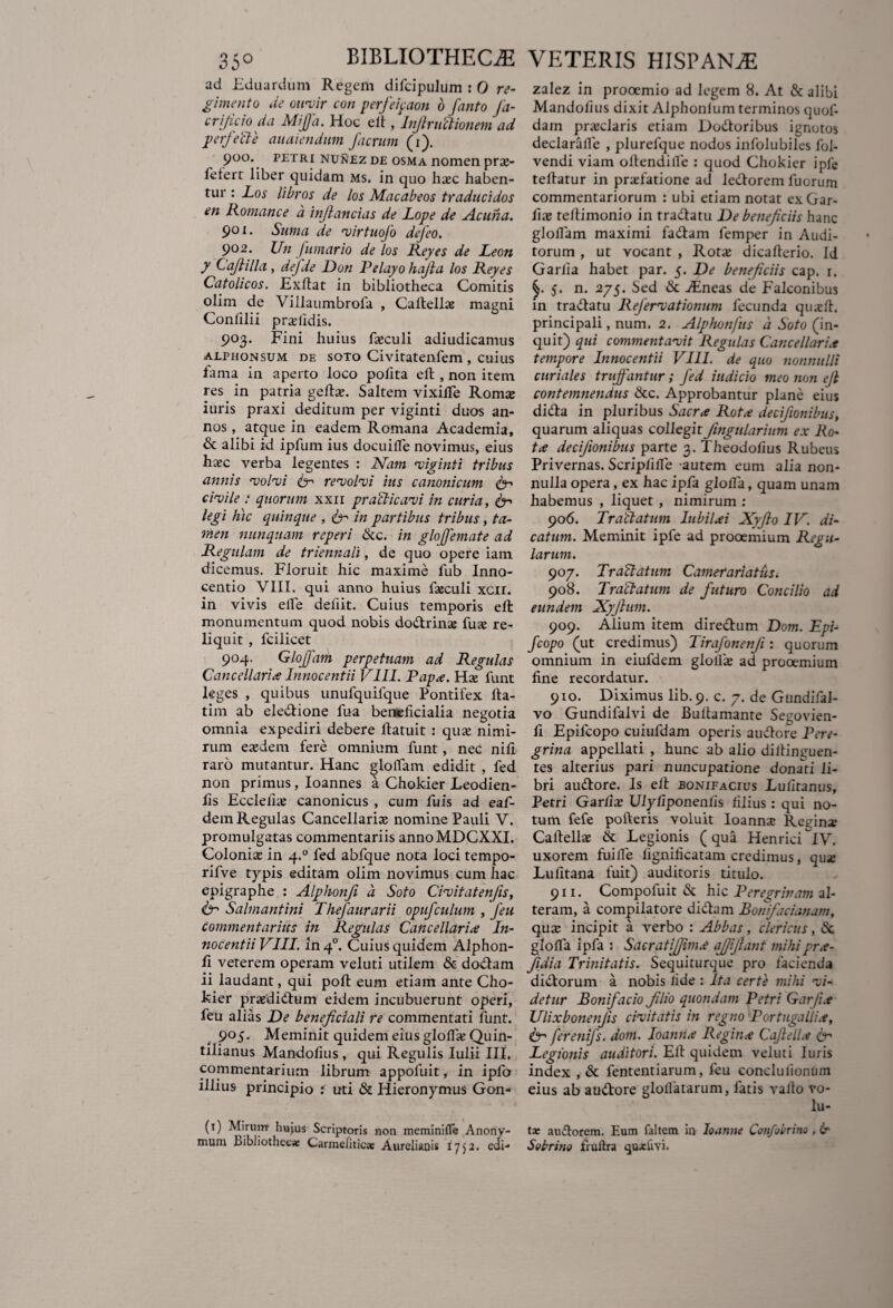 ad Eduardum Regem difcipulum : 0 re¬ gimento de oirvir con perfeipaon 6 fanto fa- crijicio da Mijfa. Hoc eft, Infinitionem ad perfecte audiendum facrum (i). 900. petri nunez de osma nomen prae- feterr liber quidam ms. in quo haec haben¬ tur : Los libros de los Macabeos traducidos en Romane e a inflandas de JLope de Acuha. 901. Sum a de •virtuofo defeo. 902. Un fumario de los Reyes de Leon y Cafiilla, defde Don Pelayo hafia los Reyes Catolicos. Exftat in bibliotheca Comitis olim de Villaumbrofa , Caftellae magni Confilii praelidis. 903. Fini huius faeculi adiudicamus alphonsum de soto Civitatenfem , cuius fama in aperto loco pofita eft , non item res in patria geftae. Saltem vixilTe Romce iuris praxi deditum per viginti duos an¬ nos , atque in eadem Romana Academia, & alibi id ipfum ius docuifle novimus, eius haec verba legentes : Nam rviginti tribus annis volvi far revolvi ius canonicum civile t quorum xxn praeli cavi in curia, 6- legi hic quinque , & in partibus tribus, ta¬ men nunquam reperi &c. in glojfemate ad Regulam de triennali, de quo opere iam dicemus. Floruit hic maxime fub Inno- centio VIII. qui anno huius faeculi xcil. in vivis efle defiit. Cuius temporis eft monumentum quod nobis dodrinae fuse re¬ liquit , fcilicet 904. Glojfam perpetuam ad Regulas Cancellarie Innocenti i VIII. Papa. Hae funt leges , quibus unufquifque Pontifex fta- tim ab eledione fua beneficialia negotia omnia expediri debere ftatuit : quae nimi¬ rum eaedem fere omnium funt, nec nili raro mutantur. Hanc gloflam edidit , fed non primus, Ioannes a Chokier Leodien- fis Ecclelke canonicus , cum fuis ad eaf- dein Regulas Cancellariae nomine Pauli V. promulgatas commentariis annoMDCXXI. Coloniae in 4.0 fed abfque nota loci tempo- rifve typis editam olim novimus cum hac epigraphe : Alphonfi a Soto Civitatenfis, & Salmantini Thefaurarii opufculum , feu Commentarius in Regulas Cancellarice In- nocentii VIII. inq.0. Cuius quidem Alphon- li veterem operam veluti utilem & dodam ii laudant, qui poft eum etiam ante Cho¬ kier praedi dum eidem incubuerunt operi, feu alias De beneficiali re commentati funt. 905. Meminit quidem eius gloflae Quin¬ tilianus Mandofius, qui Regulis Iulii III. commentarium librum appofuit, in ipfo illius principio : uti & Hieronymus Gon- (t) Mirum? hujus Scriptoris non meminifle Anony- mum bibliothecae Carmeliticae Aureliani* 1752. eui- zalez in prooemio ad legem 8. At & alibi Mandofius dixit Alphonlum terminos quof- dam praeclaris etiam Dodoribus ignotos declarafle , plurefque nodos infolubiles fol- vendi viam oltendilfe : quod Chokier ipfe teftatur in praefatione ad ledorem fuorum commentariorum : ubi etiam notat exGar- fiae teftimonio in tradatu De beneficiis hanc gloflam maximi fadam femper in Audi¬ torum , ut vocant , Rotae dicafterio. Id Garlia habet par. 5. De beneficiis cap. 1. §. 5. n. 275. Sed & Aineas de Falconibus in tradatu Refervationum fecunda quaefl. principali, num. 2. Alphonfus d Soto (in¬ quit) qui commentavit Regulas Cancellari* tempore Innocentii VIII. de quo nonnulli curiales trujfantur ; fed indicio meo non efi contemnendus &c. Approbantur plane eius dida in pluribus Sacra Rota deefionibus, quarum aliquas collegitfingularium ex Ro¬ ta decifionibus parte 3. Theodofius Rubeus Privernas. Scripflfle autem eum alia non¬ nulla opera, ex hac ipfa glofla, quam unam habemus , liquet , nimirum : 906. Trallatum lubilai Xyfio IV. di¬ catum. Meminit ipfe ad prooemium Regu¬ larum. 907. Tr altatum Camerari a Vis. 908. Tractatum de futuro Concilio ad eundem Xyfium. 909. Alium item direclum Dom. Epi- fcopo (ut credimus) Tirafonenfi: quorum omnium in eiufdem glollae ad prooemium fine recordatur. 910. Diximus lib.9. c. 7. de Gundifal- vo Gundifalvi de Buftamante Segovien- fi Epifcopo cuiufdam operis audere Pere¬ grina appellati , hunc ab alio dilfinguen- tes alterius pari nuncupatione donati li¬ bri audore. Is eft bonifacius Lufitanus, Petri Garfix Ulyliponenlis filius : qui no¬ tum fefe polleris voluit Ioann^e Regin* Caftellae & Legionis (qua HenricilV. uxorem fuifle fignificatam credimus, quae Lufitana fuit) auditoris titulo. 911. Compofuit & hic Peregrinam al¬ teram, a compilatore didam Bonifacianam, quae incipit a verbo : Abbas, clericus, & glofla ipfa ; Sacratifiima affifiant mihipra- fidia Trinitatis. Sequiturque pro facienda didorum a nobis fide : Ita certe mihi vi¬ detur Bonifacio filio quondam Petri Gar/ia Ulixbonenfis civitatis in regno Portugallia, 6- ferenifs. dom. loantia Regina Cafiella Sr Legionis auditori. Eft quidem veluti luris index , & fententiarum, feu conclulionum eius ab audore gloflatarum, fatis vallo vo¬ lu¬ ta: audorem. Eum faltem in Ioanne Confobrino , £r Sobrino fruflra quxhvi.