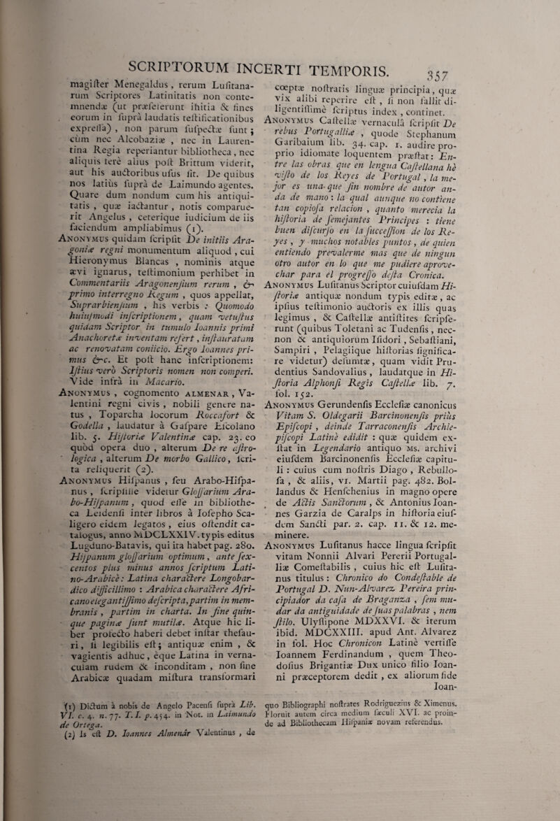 magilder Menegaldus, rerum Lufitana- rum Scriptores Latinitatis non conte¬ mnenda: (ut prasfeferunt ihitia & fines eorum in fupra laudatis teldificationibus exprelfa) , non parum lui peda: funt; cum nec Alcobazias , nec in Lauren¬ tina Regia reperiantur bibliotheca, nec aliquis fere alius poli Brittum viderit, aut his audoribus ufus iit. De quibus nos latius fupra de Laimundo agentes. Quare dum nondum cum his antiqui¬ tatis , quas iadantur , notis comparue- rit Angelus , ceterique iudicium de iis faciendum ampliabimus (i). Anonymus quidam lcriplit De initiis Ara- gonitf regni monumentum aliquod , cui Hieronymus Blancas , nominis atque x\i ignarus, tellimonium perhibet in Commentariis Aragonenjium rerum , fn primo interregno Regum , quos appellar, Suprarbienjium , his verbis : Quomodo huiujmodi infcriptionem, quam vetujhis quidam Scriptor in tumulo Ioannis primi Anachoreta inventam refert, injlauratam ac renovatam coniicio. Ergo loannes pri¬ mus &c. Et poft hanc infcriptionem: ljiius vero Scriptoris nomen non comperi. Vide infra in Macario. Anonymus , cognomento almenar , Va¬ lentini regni civis , nobili genere na¬ tus , Toparcha locorum Roccafort & Godella , laudatur a Gafpare Licolano lib. 5. Hijtoriie Valentince cap. 23. eo quod opera duo , alterum De re afro- legica , alterum De morbo Gallico, lcri- ta reliquerit (2). Anonymus Hilpanus , feu Arabo-Hifpa- nus , ieriplifie videtur Glojjdrium Ara¬ bo-HiJ panum , quod elfe in bibliothe¬ ca Leidenfi inter libros a Iofepho Sca- ligero eidem legatos , eius oltcndit ca¬ talogus, anno hiDCLXX1V. typis editus Lugduno-Batavis, qui ita habet pag. 280. HiJpanum glojjdrium optimum , ante fex- cenios plus minus annos fcriptum Lati¬ no- Arabice: Latina charactere Longobar- dico dpicillimo : Arabica charactere Afri¬ cano e legant ijjimo defcripta,partim in mem¬ branis , partim in charta. In fine quin¬ que paginx funt mutila. Atque hic li¬ ber profedo haberi debet inftar thefau- ri, li legibilis eft; antiqua: enim , & vagientis adhuc, eque Latina in verna¬ culam rudem 6t inconditam , non line Arabicas quadam miftura transformari (1) Didium a nobis de Angelo Pacenft fupra Lib. VI. c. 4. n. 77. T.I. p. 454. in Not. in Laimundo de Ortega. (2) Is eft D. loannes Almenar Valentinus , de o ? 7 35/ coeptas noftratis linguas principia, qua; vix alibi reperire eft , ii non fallit di- ligentiflime fcriptus index , continet. Anonymus Caftellas vernacula lcriplit De 1 ebus Portugalli.e , quode Stephanum Gviiibaium lib. 34. cap. 1. audire pro¬ prio idiomate loquentem prasldat: En- tre las obras que en lengua Cajlellana he yjlo de los Repes de Rortugal , la me¬ jor es una■ que fin nombre de autor ari¬ da de mano : la qual aunque no contiene tan copiofa relacion , quanto merecia la hijloria de femejantes Principes : tiene buen difcurjo en la fuccejfion de los Re¬ pes , p muchos not abies puntos , de quien entiendo prevalerme mas que de ningun otro autor en lo que me pudiere aprove- char para el progrefo dejla Cronica. Anonymus Lufitanus bcriptor cuiufdam Hi- jlori.e antiquas nondum typis edita;, ac iplius teldimonio audoris ex illis quas legimus , & Caldellas antiftites fcripfe- runt (quibus Toletani ac Tudenfis, nec- non 6c antiquiorum Ifidori , Sebaftiani, Sampiri , Pelagiique hildorias fignifica- re videtur) defumtas, quam vidit Pru¬ dentius Sandovalius , laudatque in Hi- Jloria Alphonfi Regis Cajlell.e lib. j. fol. 152. Anonymus Gerundenfis Ecclefias canonicus Vitam S. Oldegarii Barcinonenfis prius Epifcopi , deinde Tarraconenfis Archie- pfcopi Latine edidit : quas quidem ex- ldat in Legendario antiquo ms. archivi eiufdem Barcinonenfis Ecclefias capitu¬ li : cuius cum noldris Diago , Rebullo- fa , & aliis, vi. Martii pag. 482. Bol- landus & Henfchenius in magno opere de Actis SanCtorum , & Antonius Ioan- nes Garzia de Caralps in hifioria eiuf¬ dem Sandi par. 2. cap. 11. & 12. me¬ minere. Anonymus Lufitanus hacce lingua fcripfit vitam Nonnii Alvari Pererii Portugal- liae Comeldabilis , cuius hic eft Lufita¬ nus titulus: Chronico do Condeflable de Portugal D. Nun-Alvarez Pereira prin¬ cipi ador da cafa de Braganza , fem mu- dar da antiguidade deJuaspalabras , nem filo. Ulyfiipone MDXXVL & iterum ibid. MDCXXIII. apud Ant. Alvarez in fol. Hoc Chronicon Latine vertiffe Ioannem Ferdinandum , quem Theo- dofius Brigantia: Dux unico filio Ioan- ni praeceptorem dedit , ex aliorum fide Ioan- quo Bibliographi noflrates Rodriguezins & Ximenus. Horuit autem circa medium faeculi XVI. ac proin¬ de ad Bibliothecam Ililpani* novam referendus.