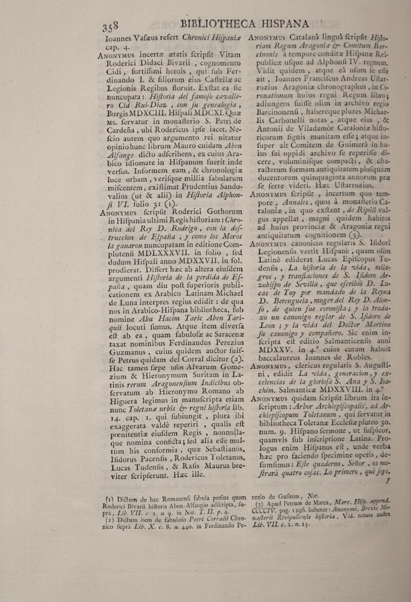 Ioannes Vafaeus refert Chronici Hifpani<e cap. 4. Anonymus incerta aetatis fcripfit Vitam Roderici Didaci Bivarii , cognomento Cidi, fortiffimi herois , qui lub Fer- dinando I. & filiorum eius Cafieliae ac Legionis Regibus floruit. Exftat ea fic nuncupata : Hijloria dei farnofo ca^valle¬ ro Cid Rui-Diaz , con fu genealogia , BurgisMDXCIII. Hifpali MDCXI. Quae Ms. fervatur in monafterio S. Petri de Cardeha , ubi Rodericus ipfe iacet. Ne- fcio autem quo argumento rei nitatur opinio hunc librum Mauro cuidam Aben Alfange didto adferibens , ex cuius Ara¬ bico idiomate in Hifpanum fuerit inde verfus. Informem eam , & chronologia: luce orbam , verifque millia fabularum mifcentem, exiftimat Prudentius Sando- valius (ut & alii) in Hijloria Alphon- fi VI. folio 31 (1). Anonymus fcripfit Roderici Gothorum in Hifpania ultimi Regis hilloriam: Chro¬ nica dei Rey D. Rodrigo , con la def- truccion de EJpaha , y como los Moros la vanaron nuncupatam in editione Com- plu tenfi MDLXXXVII. in folio , fed dudum Hifpali anno MDXXVII. in fol. prodierat. Differt haec ab altera eiufdem argumenti Hijloria de la perdi da de Ef- pafia , quam diu poli fuperioris publi¬ cationem ex Arabico Latinam Michael de Luna interpres regius edidit : de qua nos in Arabico-Hifpana bibliotheca, lub nomine Abu Hacim Taric Aben Tari- quii locuti fumus. Atque item diverfa eII ab ea , quam fabulofae ac Saracenae taxat nominibus Ferdinandus Perezius Guzmanus , cuius quidem au&or fuif- fe Petrus quidam dei Corral dicitur (2). Hac tamen faepe ufios Alvarum Gome- zium & Hieronymum Suritam in La¬ tinis rerum Aragonenjium Indicibus ob- fervatum ab Hieronymo Romano ab Higuera legimus in manuferipta etiam nunc Toletana urbis fr regni hijloria lib. 14. cap. 1. qui fubiungit , plura ibi exaggerata valde reperni , qualis eft poenitentia: eiufdem Regis , nonnulla- que nomina confifta; led alia efle mul¬ tum his conformia , quae Sebaffianus, Ifidorus Pacenlis , Rodericus 1 oletanus, Lucas Tudenfis , & Rafis Maurus bre¬ viter fcriplerunt. Haec ille. fi) Didum de hac Romanenfi fabula potius quam Roderici Bivarii hiltoria Aben-Alfangio adferipta, lu- pra , Lib. VII. c 1. n. 9 in biot. 1. II- f - 4; (2) Didum item de fabulofo Petri Corratii Chro¬ nico fupra Lib. X. c. 8. n. 440. in Ferdinando Pe- Anonymus Catalana lingua fcripfit Hijlo- riam Regum Aragonia £r Comitum Bar¬ cinonis u tempore conditae Hifpanae Rei- publicae ufque ad Alphonli IV. regnum. Vidit quidem , atque ea ufum le elle ait , Ioannes Francilcus Andreas Ultar- rozius Aragoniae chronographus, in Co¬ ronationum huius regni Regum libro; adiungens fuilfe olim in archivo regio Barcinonenfi , haberequeplures Michae- lis Carbonelli notas , atque eius , & Antonii de Viladamor Caraloniae hifto- ricorum lignis munitam elle ; atque in- fuper ait Comitem de Guimera in hu¬ ius fui oppidi archivo fe reperifle di¬ cere , voluminifque compa&i , & cha¬ racterum formam antiquitatem plufquam ducentorum quinquaginta annorum pra: fe ferre videri. Haec Ultarrozius. Anonymus fcripfit , incertum quo tem¬ pore , Annales , quos a monalterio Ca- taloniae , in quo exllant , de Ripbll vul¬ gus appellat , magni quidem habitos ad huius provinciae & Aragoniae regni antiquitatum cognitionem (3). Anonymus canonicus regularis S. Ifidori Legkmenfis vertit Hifpanie , quam olim Latine ediderat Lucas Epifcopus Tu- denfis , La hijloria de la ‘vida, tnila- gros , y tranfaciones de S. Ifuioro Ar- xobifpo de Sevilla , que eferibio D. Lu¬ cas de Tuy por mandado de la Rey na D. Berenguela ,muger dei Rey D.Alon- fo , de quien fue coronijla; y la tradu- xo un canonigo reglar de S. Ijidoro de Leon ; y la vida dei Doclor Martino Ju canonigo y compahero. Sic enim in¬ feri pta e it editio Salmanticenfis anni MDXXV. in 4.0 cuius curam habuit baccalaureus Ioannes de Robles. Anonymus , clericus regularis S. Augufti- ni , edidit La vida, gener acion,y ex- celencias de la gloriofa S. Ana y S. Ioa- chim. Salmanticae MDXXVIII. in 4.0 Anonymus quidam fcripfit librum ita in- feriptum \ Arbor Archiepifcopalis, ad Ar- chiepifcopum Toletanum, qui fervatur in bibliotheca Toletanae Ecclciiaepluteo 30. num. 9. Hilpano fermone , ut fufpicor, quamvis fub inicriptione Latina. Pro¬ logus enim Hilpanus elt , unde verba hxc pro faciendo fpecimine operis, de- fumfimus: E/le quademo, Sehor ,osmo- Jlrard quatro cofas. Lo primero , quefoys, rezio de Gufman , Bot. (2) Apud Petrum de Marea, Mare. Hifp- appeni. CCCCIV. pag. 1296. habetur: Anonymi, Brevis Mi¬ na fler i i Rivipullenfis hijloria. , Vid. nouta noltr.i