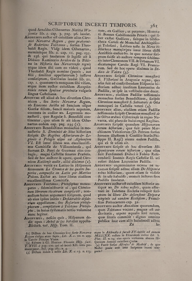 I / quod Arnaldus Oihenartus Notitia IVa- jconiie lib. 2. cap. 3. pag. 96. laudat. Anonymus auctor elt cuiufdam alius Chro¬ nici Navarue Regum , quos pratermi- fit Rodericus Toletanus , forfan Theo- baldi Regis. Vidit idem Oihenartus, meminitque lib. 2. cap. 11. pag. 235. & 236. qui laudatum le legilfe ait a Didaco Ramirezio Avalos de la Pifei- na in Hijloria lua Navarrenjis regni; atque idem libi cum eo videri , quod Theobaldi Regis nomine (patris , aut lilii , limiliter appellatorum ) iulfuve confcriptum, Garibaius laudat lib. 21. cap. 1. quantumvis nunquam fibi vifum, atque item audior cuiufdam Recopila- tionis rerum Ipufcote provincia vulgaris linguze Caltellans. ,Anony'MI elt aliud ab hoc diverfum Chro- nicon , feu Series Navarra Regum, ab Enecone Arilta ad Sancium ufque Garliaj lilium, Sancii maioris nepotem, contenta in codice ms. Legerenlis mo- nalterii, quo Regulae S. Benedidti con¬ tinentur , quo ufum fe ait idem Oihe¬ nartus eodem cap. pag. 235 (1). Anonymus Benedidtinus monachus in mo- nallerio S. Dominici de Silos hiltoriam fcriplit De Regibus AJluriarum & Le- gionis a Pelagio ufque ad Alphonfttm VI. Elt inter libros mss. excellentilfi- mi Comitilfae de Villaumbrofa , qui fuerunt D. Petri de Guzman eius con- iugis , magni Caltella; fenatus Prsefidis. Sed de hoc audtore & opere, quod Chro- nicon Exilienfe audit, alibi diximus (2). Anonymus vertit ex Latino in Hifpanum fermonem La Cronica de los quatro Im- perios, compue/la en Latin por Martino Polono. Exltat ms. inter libros eiufdem excellentiffima; Comitiifaj. Anonymus Toletanus, Philofophus nuncu¬ patus , fubminiitravit ei , qui Chimieo¬ rum librorum theatrum compilavit , non¬ nullum huius argumenti feriptum, quod ab eius ipfius initio : Defiderabile dejide- rium appellatum , feu Rofarium philofty¬ phorum , compilatum a Toletano Philofo- pho , in huius lyiiematis tertio volumine nunc legitur. Anonymus , nefeio quis , Hifpanum de¬ dit opus : Arbol de las batallas appella- Biblioth. vet. Hifp. Toni. II. (1) Di&nm de hoc Chronico live Serie Navarra Regum eiufque aetate fupri , Lib. X. c. 10. «. 499. in *Carolo Principe Vianae. (2) Editum a Cl. Henrico Florezio Hifp. facr. T. XVII a pag. 270. qui ad faeculi XII. initia per¬ tinere putat, ibid. pag. 265. n. 4. (3) Didum itidem a nobis Lib. X. c. 13. 11. 273» tum , ex Gallico , ut putamus, Honora¬ ti Bonnet Cabillonenlis Prioris : qui li¬ ber exltat Gallicus , fuitque in biblio¬ theca Caroli de Montchal Archiepifco- pi 1 ololani , Labbeo telle in Nova bi¬ bliotheca manuferipta inter libros didti Antiltitis codice 60. in quo notatur feri¬ ptum fuilfe ab audtore tempore fchifma- tis inter Clementem VII. & Urbanum VI. dicatumque Carolo Regi VI. Franco¬ rum. Sed de hoc opere diximus in Di¬ daco de Valera (3). Anonymus fcripfit Chronicon monajlerii S. Viftoriani in Aragonix regno, quo ufus fuit ad confcribendam Hifpanise hi¬ ltoriam adhuc ineditam Laurentius de Padilla , ut ipfe in veltibulo eius docet. Anonymus , eiufdem Padillse teltinionio monachus forfan Benedidtinus, fcriplit Chronicon monajlerii S. Salvatoris de Oha nuncupati in Caltella veteri (4). Anonymus alius, eiufdem etiam Padi lix tellimonio fcriplit Chronicon monajlerii de la Oliva ordinis Ciflercienfis in regno Na¬ varim, ubi plura de huius regni Regibus. Anonymus fcripfit quandam Hifpanarum rerum hifloriam , quas fuit penes Mar- chionem Veleziorum (D. Petrum forfan heroem illultrem a Confilio Status Phi¬ lippo II. Regi) aiente eodem Padilla, qui ea fe ufum ait. Anonymus fcripfit ab hac diverfam Hi- fpanicarum rerum hifloriam , qua; olim fuit Ferdinandi Didaci a Toleto E.efe- rendarii Ioannis Phegis Caltellas II. uti refert ibidem Laurentius Padilla. Anonymus cognominatus ochoa de sa- iazar fcriplit adhuc aliam De Hijpania rebus hiltoriam , quam etiam fe vidifle & in ufu habuilfe , monuit ledtores fuos Padilla laudatus. Anonymus audior elt cuiufdam hillori* an¬ tiqua; ms. De rebus noflris, quam alfer- vari in Toletana Ecclefia reliquit feri¬ ptum in libro De defcenftone Deipara virginis ad eandem Ecclefiam , Franci- fcus Portocarrero cap. 32. Anonymus audior Annalium quorumdam, quos Toletanos vocant, magna» elt au¬ ctoritatis , utpote aequalis fere rerum, quas literis commifit : dignus omnino publica luce cum aliis huiufmodi adhuc Zz la- atque in Addendis d fxculi XV. initiis ad annum MCCCCXX. exftare in Efcurialenfi codice Lit. h. Plut. II. n. 19. eius operis verfionem alteram Hi- Ipanicam Antonii cuiufdam {^oritae. (4) Fuerit forfan Alfonfits de Madrid , de quo Nolter paulo ante inter Scriptores incerti tem¬ poris ?