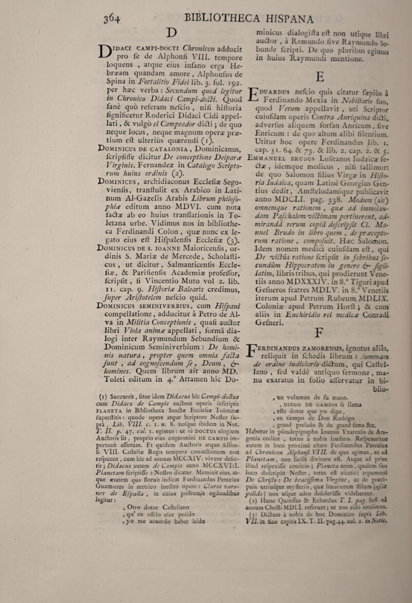 D Didaci camti-docti Chronicon adducit pro fe de Alphonfi VIII. tempore loquens , atque eius infano erga He- brxam quandam amore , AJphonfus de Spina in Fortalitio Fidei lib. 3. fol. 192. per hxc verba : Secundum quod legitur in Chronico Didaci Campi-docti. Quod fane quo referam nefcio , nifi hiiforia lignificetur Roderici Didaci Cidi appel¬ lati , & vulgo el Campeador didi; de quo neque locus, neque magnum operx pre¬ tium elt ulterius quxrendi (1). Dominicus de catalonia , Dominicanus, feri pii (Te dicitur De conceptione Deipara Virginis. Fernandez in Catalogo Scripto¬ rum huius ordinis (2). Dominicus , archidiaconus Ecclelix Sego- vieniis, tranlhilit ex Arabico in Lati¬ num Al-Gazelis Arabis Librum philofo- phi<e editum anno MDVI. cum nota fadx ab eo huius tranflationis in To¬ letana urbe. Vidimus nos in bibliothe¬ ca Ferdinandi Colon , qux nunc ex le¬ gato eius efl Hifpalenfis Ecclefix (3). Dominicus de s. ioanne Maioricenfis, or¬ dinis S. Marix de Mercede, Scholalti- cus , ut dicitur, Salmanticenfis Eccle¬ fix, & Parilienfis Academix profelfor, fcripfit, fi Vincentio Muto vol 2. lib. 11. cap. 9. Hifioria Balearis credimus, fuper Arijlotelem nefcio quid. Dominicus seminiverbius, cum Hifpani compellatione, adducitur a Petro de AI- va in Militia Conceptionis , quali audor libri Viola anima appellati , forma dia¬ logi inter Raymundum Sebundium & Dominicum Seminiverbium : De homi¬ nis natura, propter quem omnia facta funt , ad cognofcendum fe , Deum , &-> homines. Quem librum ait anno MD. Toleti editum in 4.0 Attamen hic Do- (1) Succurrit, fitne idem Didacus hic Campi-dodus cum Didaco de Campis au&ore operis inferipti: Planeta in Bibliotheca Sand* Ecclefiat Toletanae fuperftitis: quode opere atque Scriptore Noder fu- pra , Lib. VIII. c. 1. n. 8. nolque ibidem in Not. T. II. p. 47. coi. 1. egimus: ut to doctus elogium Audtoris fit, proprio eius cognomini de campis im¬ portune aflutum. Et quidem Audoris atque Alfon- fi VIII. Callellx Regis tempora coniedionem non refpuunt, cum hic ad annum MCCXIV. vivere delie- rit; Didacus autem de Campis anno MCCXVliI. Planetam feriplifle a Noltro dicatur. Meminit eius, at¬ que artatem qua floruit indicat h ordinandus Pcrezius Guzmanus in metrico inedito opere : Claros varo¬ nes de Efpana , in cuius pollruRis ogdoadibus legitur: , Otro dotor Caflellano , qu’ en eflilo alaz poiido , yo me acuerdo haber leido minicus dialogilfa ett non utique libri audor , a Remundo live Kaymundo Se- bunde feripti. De quo pluribus egimus in huius Raymundi mentione. E duardus nefcio quis citatur fxpius a Ferdinando Mexia in Nobiliario fuo, quod Verum appellavit , uti Scriptor cuiufdam operis Contra Anriquina didi, adverlus aliquem forfan Anticum , five Enricum : de quo altum alibi lilemium. Utitur hoc opere Ferdinandus lib. 1. cap. 5 1. 64. & 73. & lib. 2. cap. 2. & 5. Emmanuel brudus Lufitanus ludaicx fe- dx , idemque medicus , nili lallimur: de quo Salomon filius Vir^x in Hijlo- ria ludaica, quam Latine Gcorgius Gen¬ tilis dedit, Amltelodamique publicavit anno MDCLI. pag. 338. Modum (air) omnemque rationem , qua ad immolan¬ dam Pafchalem •viftimam pertinerent, ad¬ miranda rerum copia defcripjit Cl. Ma- nuel Brudo in libro quem , de pracepto- rutn ratione , compofuit. Hxc Salomon. Idem nomen medici cuiufdam elt, qui De 'victus ratione fcripfit in febribus fe¬ cundum Hippocratem in genere 6- figil- latim, librisrribus, qui prodierunt Vene¬ riis anno MDXXXIV. in 8.° Tiguri apud Gefneros fratres MDLV. in 8.° Venetiis iterum apud Petrum Rubeum.MDLIX. Colonix apud Petrum Horlt ; & cuin aliis in Enchiridio rei medica Conradi Gefneri. F ERDINANDUS ZAMORENSIS, IgnOtUS alias, reliquit in fchedis librum : . ummam de ordine judiciario didum, qui Caltel- lano , fed valde antiquo lermone , ma¬ nu exaratus in folio aHervatur in bi- blio- , un volumen de fu mano. , diego de campos fe Hama , eltc dotor que yo digo, , en tiempo de Don Rodrigo , grand prclado & de grand fama & c. Habetur in pfcudepigrapho loannis Yxarenlis de Ara- gonia codice , toties a nobis laudaro. Relpexeritnc autem in loco proxime citaro Fcrdinandus Perezius ad Chronicon Alphoti/i VIII. de quo agmus.anai Planetam, non facili divinare elt. Atque ad prius illud refpexille coniicio ; Planeta enim . qualem fuo loco delcriplit Noller, totus elt a cctici argumenti De Chrijlo : De beatijjtma Virgine , ac de praeci¬ puis utriulque mylteriis, qux limatiorem ltilum (aj.iz poiido) non ulque adeo deliderafle videbantur. (2) Hunc Quetifus & Echardus T 1. pag 808. ai annumChrifti MDLI. relerunt; ut nos alibi retulimus. (3) DiCtum a nobis de hoc Dominico lupra Lib. VII. in tine capitis IX. T. 11. pag.44. coi. 2. in bioti/.