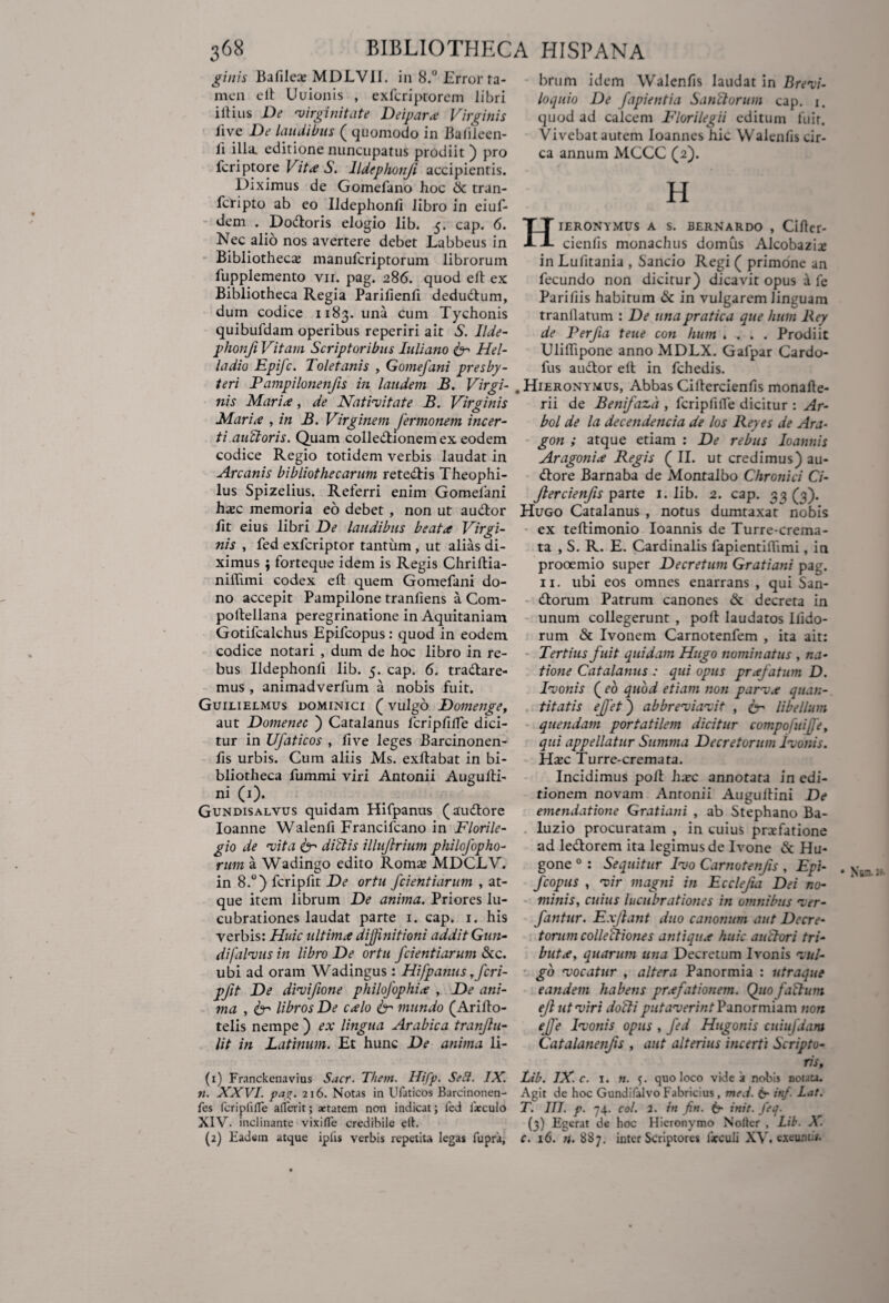 ginis Bafilea; MDLV1I. in 8.° Error ta¬ men eft Uuionis , exferiptorem libri illius De 'virginitate Deipara Virginis live De laudibus ( quomodo in Bafilecn- li illa, editione nuncupatus prodiit ) pro feriptore Vita S. Ildephonji accipientis. Diximus de Gomefano hoc & tran- feripto ab eo Ildephonfi libro in eiuf- dem . Dodloris elogio lib. 5. cap. 6. Nec alio nos avertere debet Labbeus in Bibliotheca manuferiptorum librorum fupplemento vir. pag. 286. quod eft ex Bibliotheca Regia Parilienft dedudlum, durn codice 1183. una cum Tychonis quibufdam operibus reperiri ait S. Ilde- phonji Vitam Scriptoribus Juliano & Hel- ladio Epifc. Toletanis , Gomefani presby¬ teri Pampilonenfis in laudem B. Virgi¬ nis Maria, de Nativitate B. Virginis Maria , in B. Virginem Jermonem incer¬ ti au/loris. Quam colledtionem ex eodem codice Regio totidem verbis laudat in Arcanis bibliothecarum retedlis Theophi- lus Spizelius. Referri enim Gomelani haje memoria eo debet , non ut audior lit eius libri De laudibus beata Virgi¬ nis , fed exferiptor tantum , ut alias di¬ ximus ; lorteque idem is Regis Chriftia- niftimi codex eft quem Gomefani do¬ no accepit Pampilone tranfiens a Com- poftellana peregrinatione in Aquitaniam Gotifcalchus Epifcopus: quod in eodem codice notari , dum de hoc libro in re¬ bus Ildephonfi lib. 5. cap. 6. tradlare- mus , animadverfum a nobis fuit. Guilielmus dominici ( vulgo Domenge, aut Domenec ) Catalanus fcripfiffe dici¬ tur in Ufaticos , live leges Barcinonen- fis urbis. Cum aliis Ms. exftabat in bi¬ bliotheca fummi viri Antonii Augufti- ni (1). Gundisalvus quidam Hifpanus (audlore Ioanne Walenfi Francifcano in Florile- gio de vita ter di (dis illujlrium philofopho- rum a Wadingo edito Roms MDCLV. in 8.°) fcripfit De ortu fcientiarum , at¬ que item librum De anima. Priores lu¬ cubrationes laudat parte 1. cap. 1. his verbis: Huic ultima diffinitioni addit Gun- difalvus in libro De ortu fcientiarum &c. ubi ad oram Wadingus: Hifpanus y fcri¬ pfit De divifione philofophia , De ani¬ ma , ter libros De calo ter mundo (Arifto- telis nempe ) ex lingua Arabica tranjlti- lit in Latinum. Et hunc De anima li- (1) Franckenavius Sacr. Them. Hifp. Sed. JX. 71. XXVI. pag. 216. Notas in Ufaticos Barcinonen- fes fcripfilTe afferit; xtatem non indicat; led farculo XIV. inclinante vixiffe credibile ell. (2) Eadem atque iplis verbis repetita legas fupra, brum idem Walenlis laudat in Brevi- loqnio De fapientia Sanctorum cap. 1. quod ad calcem Florilegii editum fuit. Vivebat autem Ioannes hic Walenfis cir¬ ca annum MCCC (2). H Hieronymus a s. bernardo , Ciflcr- cienfis monachus domus Alcobazix in Lufitania , Sancio Regi ( primone an fecundo non dicitur) dicavit opus a fe Parifiis habitum & in vulgarem linguam tranllatum : De unapratica que huin Rey de Perfia teue con hum .... Prodiit Uliftipone anno MDLX. Gafpar Cardo- fus audior eft in fchedis. Hieronymus, Abbas Ciftercienfis monafte- rii de Benifazd , fcripfilTe dicitur : Ar- bol de la decendencia de los Rey es de Ara- gon ; atque etiam : De rebus Ioannis Aragonia Regis ( II. ut credimus) au¬ dlore Barnaba de Montalbo Chronici Ci- flercienfis parte 1. lib. 2. cap. 33(3). Hugo Catalanus , notus dumtaxat nobis ex teftimonio Ioannis de Turre-crema- ta , S. R. E. Cardinalis fapientiftimi, in prooemio super Decretum Gratiani pag. 11. ubi eos omnes enarrans , qui San- dtorum Patrum canones & decreta in unum collegerunt , poft laudatos ilido- rum & Ivonem Carnotenfem , ita ait: Tertius fuit quidam Hugo nominatus , na¬ tione Catalanus : qui opus prafatum D. Ivonis ( eo quod etiam non parva quan¬ titatis ejfet) abbreviavit , ter libellum quendam portatilem dicitur compofuiffet qui appellatur Summa Decretorum ivonis. Hxc Turre-cremata. Incidimus poft hxc annotata in edi¬ tionem novam Anronii Augulfini De emendatione Gratiani , ab Stephano Ba- luzio procuratam , in cuius praefatione ad ledlorem ita legimus de Ivone & Hu- gone 0 : Sequitur Ivo Carnotenfis , Epi¬ fcopus , vir magni in Ecclefia Dei no¬ minis, cuius lucubrationes in omnibus ver- fantur. Exftant duo canonum aut Decre¬ torum collectiones antiqua huic auctori tri¬ buta, quarum una Decretum Ivonis vul¬ go vocatur , altera Panormia : utraque eandem habens prafationem. Quo faftum eft ut viri doJti ^//AmT/n/Panormiam non ejfe Ivonis opus , fed Hugonis cuiufdara Catalanenfis , aut alterius incerti Scripto¬ ris, Lib. IX. c. 1. n. quo loco vide a nobis douu. Agit de hoc Gundifalvo Fabricius, med. 6- in/. Lat. T. III. p. 74. coi. 2. in fin. 6* init. feq. (3) Egerat de hoc Hieronymo Nolter , Lib. X. c. 16. 887. inter Scriptores lacculi XV. exeunti».