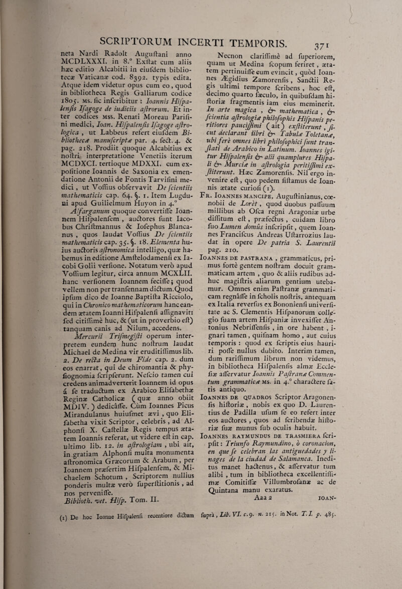 neta Nardi Radolt Augullani anno MCDLXXXI. in 8.° Exllat cum aliis hasc editio Alcabitii in eiufdem biblio- teca; Vaticanx cod. 8392. typis edita. Atque idem videtur opus cum eo , quod in bibliotheca Regis Galliarum codice 1805. ms. fic infcribitur : Ioannis Hifpa- lenfis Ifagoge de judiciis aflrorum. Et in¬ ter codices mss. Renati Moreau Parili- ni medici, Ioan. Hifpalenfis Ifagoge ajlro- logica , ut Labbeus refert eiufdem Bi¬ bliotheca manu fer ipt <e par. 4. fe&. 4. & pag. 218. Prodiit quoque Alcabitius ex noltri interpretatione Venetiis iterum MCDXCI. tertioque MDXXL cum ex¬ politione Ioannis de Saxonia ex emen¬ datione Antonii de Fontis Tarvilini me¬ dici , ut Voflius obfervavit De fcientiis mathematicis cap. 64. 1. Item Lugdu¬ ni apud Guilielmum Huyon in 4.0 Afarganum quoque convertifle Ioan- nem Hifpalenfem , audlores funt Iaco- bus Chriltmannus & Iofephus Blanca- nus , quos laudat Voffius De fcientiis mathematicis cap. 35. §. 18. Elementa hu¬ ius audloris aflronomica intelligo, qux ha¬ bemus in editione Amltelodamenli ex Ia- cobi Golii verfione. Notatum vero apud Voffium legitur, circa annum MCXLII. hanc verfionem Ioannem fecifle; quod vellem non per tranfennam didlum.Quod ipfum dico de Ioanne Baptifta Ricciolo, qui in Chronico mathematicorum hanc ean¬ dem xtatemloanniHifpalenli aflignavit: fed citiflime huc, & (ut in proverbio ell) tanquam canis ad Nilum, accedens. Mercurii Trifmegijli operum inter¬ pretem eundem hunc nollrum laudat Michael deMedina vir eruditiffimuslib. 2. De refla in Deum Fide cap. 2. dum eos enarrat, qui de chiromantia & phy- liognomia fcriplerunt. Neleio tamen cui credens animadverterit Ioannem id opus a fe traduftum ex Arabico Elifabethx Reginae Catholicae (quae anno obiit MDIV. ) dedicafle. Cum Ioannes Picus Mirandulanus huiufmet aevi , quo Eli- fabetha vixit Scriptor , celebris , ad Al- phonli X. Caftellae Regis tempus aeta¬ tem Ioannis referat, ut videre ell in cap. ultimo lib. 12. in ajlrologiam , ubi ait, in gratiam Alphonfi multa monumenta aflronomica Graecorum & Arabum, per Ioannem prxfertim Hifpalenlem, & Mi- chaelem Schotum , Scriptorem nullius ponderis multae vero fuperllitionis , ad nos pervenilTe. Biblioth. njet. Hifp. Tom. II. (1) De hoc Ioanne Hifpalenli recentiorc dictum Necnon clarilhme ad fuperiorem, quam ut Medina fcopum feriret, aeta¬ tem pertinuifle eum evincit, quod Ioan¬ nes Algidius Zamorenlis , San&ii Re¬ gis ultimi tempore feribens , hoc ell, decimo quarto fajculo, in quibufdam hi- llori^ fragmentis iam eius meminerit. In arte magica , & mathematica , (E' Jcientia ajlrologi* philofophis Hifpanis pe¬ rit iores paucifjimi ( ait) exjliterunt ,fi- cut declarant libri Tabula? Toletana?, ubi fere omnes libri philofophici funt tran- Jlati de Arabico in Latinum. Ioannes igi¬ tur Hifpalenfis & alii quamplures Hifpa- li fr Murcix in ajlrologia periti/fimi ex- Jliterunt. Haec Zamorenfis. Nil ergo in¬ venire ell, quo pedem lillamus de Ioan¬ nis xtate curiofi(i). Fr. Ioannes mancipe, Augullinianus, coe¬ nobii de Loret, quod duobus pafliium millibus ab Ofca regni Ara gonia; urbe dilPitum ell, prxfe&us , cuidam libro fuo Lumen domus infcriplit, quem Ioan¬ nes Francilcus Andreas Ullarrozius lau¬ dat in opere De patria S. Laurentii pag. 210. Ioannes de pastrana , grammaticus, pri¬ mus forte gentem nollram docuit gram¬ maticam artem , quo & aliis rudibus ad¬ huc magiltris aliarum gentium uteba¬ mur. Omnes enim Paftranx grammati¬ cam regnafle in fcholis nollris, antequam ex Italia reverfus exBononienfi univerli- tate ac S. Clementis Hifpanorum colle¬ gio fuam artem Hifpaniaz invexiflet An¬ tonius Nebrilfenfis , in ore habent , i- gnari tamen, quifnam homo , aut cuius temporis : quod ex feriptis eius hauri¬ ri polle nullus dubito. Interim tamen, dum rarilTimum librum non videmus, in bibliotheca Hifpalenfis alma: Eccle- fix aflervatur Ioannis Pajiranx Commen¬ tum grammaticx ms. in 4.0 charadtere fa¬ tis antiquo. Ioannes de quadros Scriptor Aragonen- fis hiltorix , nobis ex quo D. Lauren¬ tius de Padilla ufum fe eo refert inter eos ainflores , quos ad feribendx hillo- ria; fuae munus fub oculis habuit. Ioannes raymundus de trasmiera feri- plit: Triunfo Raymundino, b coronacion, en que fe celebran las antiguedades y li- nages de la ciudad de Salamanca. Inedi¬ tus manet hailenus, & aflervatur tum alibi , tum in bibliotheca excellentiHi-* mx Comitiflx Villumbrofanx ac de Quintana manu exaratus. Aaa 2 ioan- fupra , Lib. VI. c. 9. «.215. iflNot. T.I. p. 485.