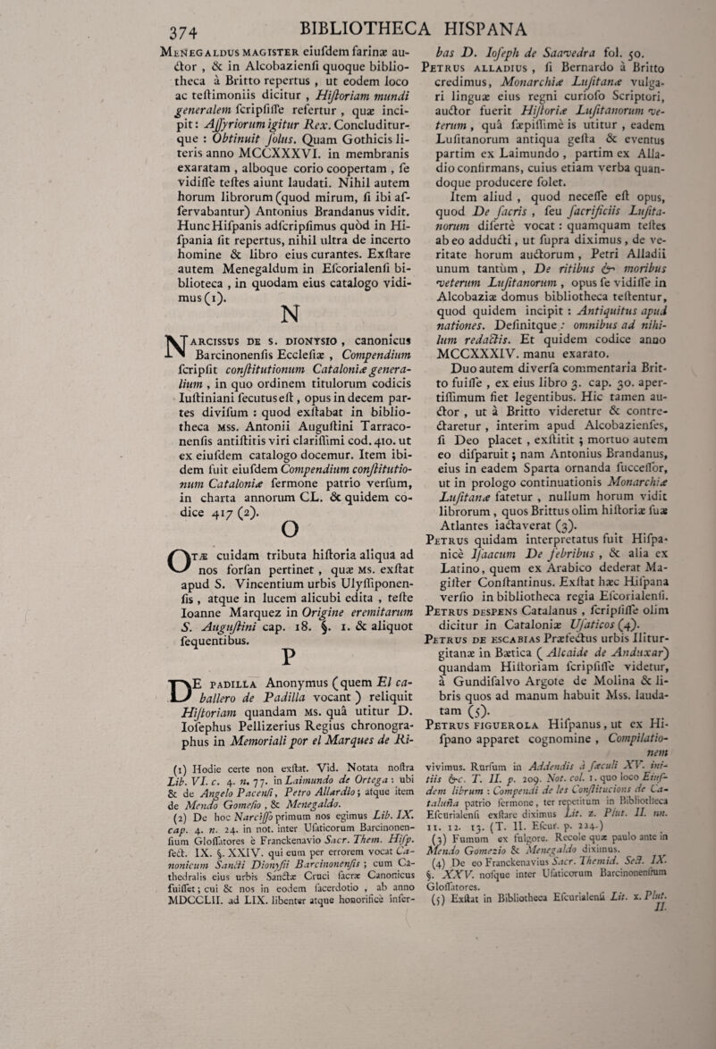 Menegaldus magister eiufdem farinai au- bas D. lofepli de Saavedra fol. 50. dlor , & in Alcobazienfi quoque biblio- Petrus alladius , fi Bernardo a Britto theca a Britto repertus , ut eodem loco ac teflimoniis dicitur , Hijloriam mundi generalem fcripfifle refertur , quae inci¬ pit : Affyr iorum igitur Rex. Concluditur- que : Obtinuit J'olus. Quam Gothicis li¬ teris anno MCCXXXVI. in membranis exaratam , alboque corio coopertam , fe vidifle teftes aiunt laudati. Nihil autem horum librorum (quod mirum, fi ibi af- fervabantur) Antonius Brandanus vidit. HuncHifpanis adfcripfimus quod in Hi- fpania fit repertus, nihil ultra de incerto homine & libro eius curantes. Exftare autem Menegaldum in Efcorialenfi bi- blioteca , in quodam eius catalogo vidi¬ mus (1). N Narcissus de s. dionysio , canonicus Barcinonenfis Ecclefiae , Compendium fcripftt conflitutionum Catalonix genera¬ lium , in quo ordinem titulorum codicis Iuftiniani fecutuselt, opus in decem par¬ tes divifum : quod exllabat in biblio¬ theca mss. Antonii Augullini Tarraco- nenfis antiftitis viri clariflimi cod. 410. ut ex eiufdem catalogo docemur. Item ibi¬ dem fuit eiufdem Compendium conjlitutio- num Catalonix fermone patrio verfum, in charta annorum CL. & quidem co¬ dice 417 (2). O tai cuidam tributa hiftoria aliqua ad nos forfan pertinet , quai ms. exftat apud S. Vincentium urbis Ulyfliponen- fis , atque in lucem alicubi edita , tefte Ioanne Marquez in Origine eremitarum S. Augujlini cap. 18. §. 1. & aliquot fequentibus. P E padilla Anonymus (quem El ca- ballero de Padilla vocant ) reliquit Hijtoriam quandam ms. qua utitur D. Iofephus Pellizerius Regius chronogra¬ phus in Memoriali por el Marques de Ri- (1) Hodie certe non exftat. Vid. Notata noftra Lib. VI. c. 4. «. 77. in Laimundo de Ortega \ ubi & de Angelo P ace n/i, Petro Allar dio; atque item de Mendo Gomefio , & Meilegaldo. (2) De hoc Narcijfo primum nos egimus Lib. IX. cap. 4. n. 24. in not. inter Ufaticorum Barcinonen- fium Gloftatores e Franckenavio Sacr. Thein. Hifp. fed. IX. XXIV. qui eum per errorem vocat Ca¬ nonicum Sanlii Dionyfii Barcinonenfis ; cum Ca¬ thedra! is eius urbis Sanftx Cruci lacra: Canonicus fuiflet; cui & nos in eodem facerdotio , ab anno MDCCLII. ad LIX. libenter atque honorifice infcr- credimus, Monarchix Lujitance vulga¬ ri linguae eius regni curiofo Scriptori, audior fuerit Hijtorix Lufitanorum •ve¬ terum , qua faepiffime is utitur , eadem Lufitanorum antiqua gella & eventus partim ex Laimundo , partim ex Alla- dio conlirmans, cuius etiam verba quan¬ doque producere folet. Item aliud , quod necefle eft opus, quod De [acris , feu facrificiis Lufita¬ norum diferte vocat : quamquam telles abeo addudli, ut fupra diximus , de ve¬ ritate horum audtorum , Petri Alladii unum tantum , De ritibus 6- moribus 'veterum Lufitanorum , opus fe vidifle in Alcobaziae domus bibliotheca teflentur, quod quidem incipit : Antiquitus apud nationes. Deflnitque : omnibus ad nihi¬ lum redaftis. Et quidem codice anno MCCXXXIV. manu exarato. Duo autem diverfa commentaria Brit¬ to fuifle , ex eius libro 3. cap. 30. aper- tiffimum fiet legentibus. Hic tamen au¬ dior , ut a Britto videretur & contre- dlaretur , interim apud Alcobazienfes, fi Deo placet , exllitit ; mortuo autem eo difparuit; nam Antonius Brandanus, eius in eadem Sparta ornanda fucceflor, ut in prologo continuationis Monarchix Lufitanx fatetur , nullum horum vidit librorum , quos Brittus olim hilLoriae fuaj Atlantes iadlaverat (3). Petrus quidam interpretatus fuit Hifpa- nice Ifaacum De febribus , & alia ex Latino, quem ex Arabico dederat Ma- gifter Conftantinus. Exllat haic Hifpana verfio in bibliotheca regia Efcorialenfi. Petrus despens Catalanus , fcriplifle olim dicitur in Catalonias Ufaticos (4). Petrus de escabias PrHedhis urbis Ilitur¬ gitani in Baetica ( Alcaide de Andiixar) quandam Hiitoriam fcriplifle videtur, a Gundifalvo Argote de Molina & li¬ bris quos ad manum habuit Mss. lauda¬ tam (5). Petrus figuerola Hifpanus,ut ex Hi- fpano apparet cognomine , Compilatio¬ nem vivimus. Rurfuirv in Addendis a f.e culi X V. ini¬ tiis 6~c. T. II. p. 209. Not. coi. 1. quo loco Eiuf¬ dem librum : Compendi de les Confitucions de La- taluna patrio Icrmone, ter repetitum in Bibliotheca Efcurialenfi exftare diximus Lit. z. P i ut. 11. nn. n. 12. 13. (T. II. Efcur. p. 224.) (3) Fumum ex fulgore. Recole qux paulo ante in Mendo Gomezio & Menegaldo diximus. (4) De eo Franckenavius Sacr. Themid. Sed. IX. %. XXV. nofque inter Ufaticorum Barcinonenlmm Gloftatores. (5) Exftat in Bibliotheca Efcurialenfi Lit. x.Plut.