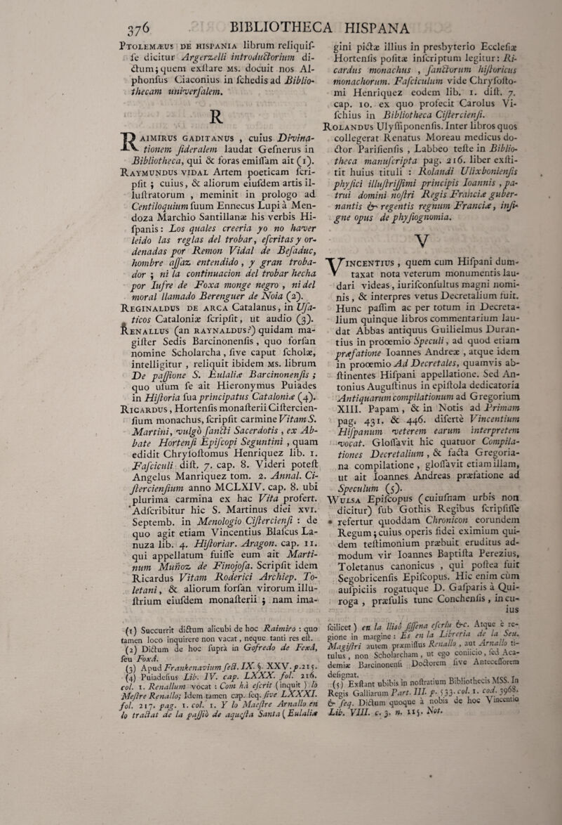 Ptolemaeus de histania librum reliquif- fe dicitur Argerzelli introductorum di- dtum; quem exilare ms. docuit nos Al- phonilis Ciaconius in fchedis ad jBiblio¬ thecam univer/alem. R Raimirus Gaditanus , cuius Divina- tionem Jideralem laudat Gefnerus in Bibliotheca, qui & foras emilfam ait (i). Raymundus vidal Artem poeticam fcri- pfit ; cuius, & aliorum eiufdem artis il- luftratorum , meminit in prologo ad Centiloquium fuum Ennecus Lupi a Men- doza Marchio Santillano his verbis Hi- fpanis: Los quales creeria yo no haver leido las regias dei trobar, efcritas y or- denadas por Remon Vidal de Befaduc, hombre ajfaz entendido , y gran troba- dor ; ni la continuacion dei trobar hecha por Iufre de Foxa monge negro , ni dei moral llamado Berenguer de Noia (2). Reginaldus de arca Catalanus, in Ufa- ticos Catalonise fcripfit, ut audio (3). Aenallus (an RAYNALDUsr1 2 3 4) quidam ma- gilfer Sedis Barcinonenfis, quo forlan nomine Scholarcha , live caput fcholo, intelligitur , reliquit ibidem ms. librum De paffione S. Eulalix Barcinonenfis ; quo ufum fe ait Hieronymus Puiades in Hiftoria fua principatus Catalonix (4). Ricardus , Hortenfis monalterii Ciltercien- fium monachus, fcripfit carmine Vitam S. Martini, vulgo/ancti Sacerdotis , ex Ab¬ bate Hortenji Epifcopi Seguntini , quam edidit Chryloltomus Henriquez lib. 1. Fafciculi diftf 7. cap. 8. Videri poteft Angelus Manriquez tom. 2. Annal. Ci- ftercienfmm anno MCLXIV. cap. 8. ubi plurima carmina ex hac Vita profert. 'Adfcribitur hic S. Martinus diei xvr. Septemb. in Menologio Ci/lercienfi : de quo agit etiam Vincentius Blafcus La- nuza lib. 4. Hiftoriar. Aragon. cap. 11. qui appellatum fuilfe eum ait Murti¬ num Munoz de Finojofa. Scripfit idem Ricardus Vitam Roderici Archiep. To¬ letani , & aliorum forlan virorum illu- ltrium eiufdem monalterii $ nam ima- (1) Succurrit didum alicubi de hoc Raimiro : quo tamen loco inquirere non vacat, neque tanti res elt. (2) Didum de hoc fupra in Gofredo de Fex A, leu FoxA. (3) Apud Frankenavium feft. IX. ^-XXV.p.21 (4) Puiadefius Lib. IV. cap. LXXX. fol. 216. coi. 1. Renalium vocat : Com fu1 e fer it (inquit ) lo Meflre Renallo; Idem tamen cap. feq.five LXXXI. fol. 217. pag. 1 .coi. 1. Y lo Maeflre Arnallo en lo tradat de la pajjib de aquejla Santa ( Eulalix gini piflo illius in presbyterio Ecclefiae Hortenlis politae inlcriptum legitur: Ri¬ cardus monachus , /anctorum hijioricus monachorum. Fafciculum vide Chryfolto- mi Henriquez eodem lib. 1. dilt. 7. cap. 10. ex quo profecit Carolus Vi- fchius in Bibliotheca Ciflercien/i. Rolandus Ulylhponenfis.Inter libros quos collegerat Renatus Moreau medicus do- dtor Parilienfis , Labbeo telte in Biblio¬ theca manu/cripta pag. 216. liber exlli- tit huius tituli : Rolandi Ulixbonien/s phyjici illujlri/jimi principis Ioannis , pa¬ trui domini no/tri Regis Frahcix guber¬ nantis & regentis regnum Francix, inji- gne opus de phy/ognomia. V incentius , quem cum Hifpani dum- taxat nota veterum monumentis lau¬ dari videas, iurifconfultus magni nomi¬ nis , & interpres vetus Decretalium fuit. Hunc palhm ac per totum in Decreta¬ lium quinque libros commentarium lau¬ dat Abbas antiquus Guilielmus Duran- tius in prooemio Speculi, ad quod etiam prxfatione Ioannes Andreae , atque idem in prooemio Ad Decretales, quamvis ab- ftinentes Hifpani appellatione. Sed An¬ tonius Auguitinus in epiilola dedicatoria Antiquarum compilationum ad Gregorium XIII. Papam , & in Is'otis ad Trimam pagi 431. & 446. diferte Vincentium Hi/panum veterem earum interpretem vocat. Glolfavit hic quatuor Compila¬ tiones Decretalium , & facta Gregoria- na compilatione, glolfavit etiam illam, ut ait Ioannes Andreas prolatione ad Speculum (5). Wulsa Epifcopus (cuiufnam urbis non dicitur) fub Gothis Regibus fcriplilfe • refertur quoddam Chronicon eorundem Regum; cuius operis fidei eximium qui¬ dem teltimonium probuit eruditus ad¬ modum vir Ioannes Baptifta Perezius, Toletanus canonicus , qui poltea luit Segobricenfis Epifcopus. Hic enim cum aulpiciis rogatuque D. Gafparis a Qui- roga , profulis tunc Conchenlis, in cu- ius fcilicet) en la lliso fffena efertii &c. Atque e re¬ gione in margine : Es en la Libreria de 1.1 Seu. Mapijiri autem pra:miflus Renallo , aut ArnaLo ti- tulus , non Scholarcham , ut ego coniicio, :el Aca¬ demi* Barcinonenfi Dodorem live Antecdlorem (jf Exftant ubibis in noflratium Bibliothecis MSS. In Regis Galliarum Part. 111 p■ 533* co^ C°cj.' 39 ‘ & feq. Didum quoque a nobis de hoc V rncenuo Lib. VIII. c. 3. n. 115- No/«