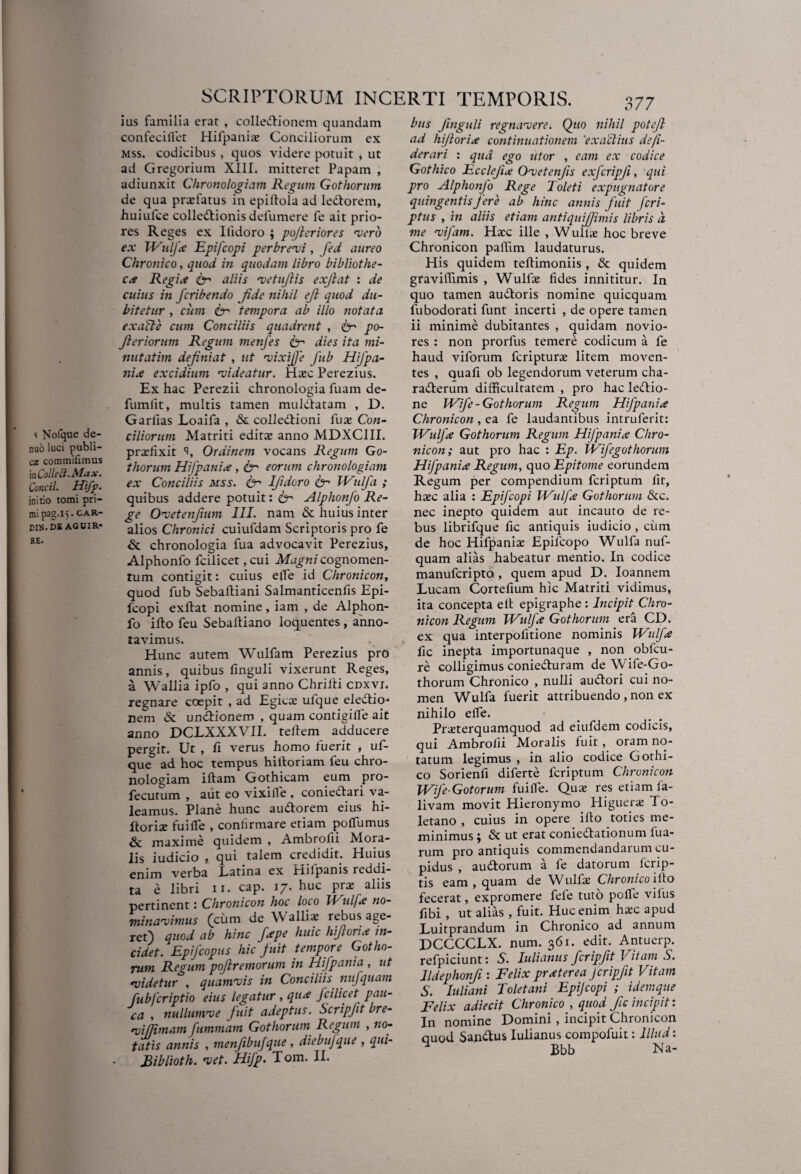 s Nofque de- nuO luci publi¬ cas commifimus ia Colle fi. Max. Concil. Hifp. initio tomi pri¬ mi pag.15. CAR- DI15.DE AGUIR- RE. SCRIPTORUM INCERTI TEMPORIS. ius familia erat , colledionem quandam confeciflet Hifpanije Conciliorum ex mss. codicibus, quos videre potuit , ut ad Gregorium XIII. mitteret Papam , adiunxit Chronologiam Regum Gothorum de qua profatus in epillofa ad ledorem, .huiufce colledionis delumere fe ait prio¬ res Reges ex Ilidoro ; po/leriores vero ex Wulfa Epifcopi perbrevi, fed aureo Chronico, quod in quodam libro bibliothe¬ ca Regia & aliis vetufiis exjlat : de cuius in fcribendo Jide nihil eft quod du¬ bitetur , cum & tempora ab illo notata exalte cum Conciliis quadrent , fr po- fteriorum Regum menfes & dies ita mi- nutatim definiat , ut vixijje fub HiJpa¬ ni a excidium videatur. Haec Perezius. Ex hac Perezii chronologia fuam de- fumfit, multis tamen muldatam , D. Garlias Loaifa , & colledioni fuae Con¬ ciliorum Matriti editae anno MDXCIII. praffixit 'J, Ordinem vocans Regum Go¬ thorum Hifpania , ter eorum chronologiam ex Conciliis mss. fcr Ifidoro ter Wulfa ; quibus addere potuit: & Alphonfo Re¬ ge Ovetenfum III. nam & huius inter alios Chronici cuiufdam Scriptoris pro fe & chronologia fua advocavit Perezius, Alphonfo fcilicet, cui Magni cognomen¬ tum contigit: cuius efle id Chronicony quod fub Sebaltiani Salmanticenfis Epi¬ fcopi exftat nomine, iam , de Alphon¬ fo ifto feu Sebafliano loquentes , anno¬ tavimus. Hunc autem Wulfam Perezius pro annis, quibus finguli vixerunt Reges, a Wallia ipfo , qui anno Chrifti cdxvi. regnare coepit , ad Egicae ufque electio¬ nem & undionem , quam contigilfe ait anno DCLXXXVII. teltem adducere pergit. Ut , fi verus homo fuerit , uf¬ que ad hoc tempus hiitoriam feu chro¬ nologiam iftam Gothicam eum pro- fecutum , aiit eo vixille , coniedari va¬ leamus. Plane hunc audorem eius hi- ftoriae fuifle , conbrmare etiam poflumus &c maxime quidem , Ambrolii Mora¬ lis iudicio , qui talem credidit. Huius enim verba Latina ex Hilpanis reddi¬ ta e libri n. cap. 17. huc prae aliis pertinent: Chronicon hoc loco IVulfx no¬ minavimus (cum de Walli* rebus age¬ ret) quod ab hinc fape huic hiforia in¬ cidet. Epifcopus hic fuit tempore Gotho¬ rum Regum pofremorum in Hifpania , ut videtur , quamvis in Conciliis nufquam fubfcriptio eius legatur , qua fcilicet pau¬ ca , nullumve fuit adeptus. Scripfit bre- vifjimam fummam Gothorum Regum , no¬ tatis annis , menfbufqtie, diebujque , qui- Riblioth. vet. Hifp- Tom. II. 377 bus finguli regnavere. Quo nihil potejl ad hifioria continuationem 'exactius de/i- derari : qua ego utor , eam ex codice Gothico Ecclefia Ovetenfis exfcripfi, qui pro Alphonfo Rege Toleti expugnatore quingentis fere ab hinc annis fuit Jcri¬ ptas , in aliis etiam antiquifiimis libris d me vifam. Haec ille , Wullae hoc breve Chronicon pallim laudaturus. His quidem teftimoniis , & quidem gravillimis , Wulfae fides innititur. In quo tamen audoris nomine quicquam fubodorati funt incerti , de opere tamen ii minime dubitantes , quidam novio¬ res : non prorfus temere codicum a fe haud viforum fcripturae litem moven¬ tes , quafi ob legendorum veterum cha- raderum difficultatem , pro hac ledio- ne Wife- Gothorum Regum Hifpania Chronicon , ea fe laudantibus intruferit: Wulfa Gothorum Regum Hifpania Chro¬ nicon; aut pro hac : Ep. Wifegothorum Hifpania Regum, quo Epitome eorundem Regum per compendium fcriptum fit, haec alia : Epifcopi Wulfa Gothorum &c. nec inepto quidem aut incauto de re¬ bus librifque fic antiquis iudicio , cum de hoc Hifpaniae Epilcopo Wulfa nuf¬ quam alias habeatur mentio. In codice manufcripto , quem apud D. Ioannem Lucam Cortefium hic Matriti vidimus, ita concepta elt epigraphe : Incipit Chro¬ nicon Regum Wulfa Gothorum era CD. ex qua interpofitione nominis Wulfa fic inepta importunaque , non obfcu- re colligimus conieduram de Wife-Go- thorum Chronico , nulli audori cui no¬ men Wulfa fuerit attribuendo , non ex nihilo elfe. Praeterquamquod ad eiufdem codicis, qui Ambrolii Moralis fuit, oram no¬ tatum legimus , in alio codice Gothi¬ co Sorienfi diferte fcriptum Chronicon Wife-Gotorum fuifle. Quae res etiam fa- livam movit Hieronymo Higuerse To¬ letano , cuius in opere ifto toties me¬ minimus ‘j & ut erat coniedationum fua- rum pro antiquis commendandarum cu¬ pidus , audorum a fe datorum fcrip- tis eam, quam de Wulfae Chronico ifto fecerat, expromere fefe tuto pofle vifus fibi , ut alias , fuit. Huc enim haec apud Luitprandum in Chronico ad annum DCCCCLX. num. 361. edit. Antuerp. refpiciunt: S. Iulianus firipfit Vitam S. lldephonfi : Felix pr at er ea firipfit Vitam S. luliani Toletani Epijcopi ; idemque Felix adiecit Chronico , quod fic incipit: In nomine Domini, incipit Chronicon quod Sandus Iulianus compofuit: Illud: ^ Bbb Na-