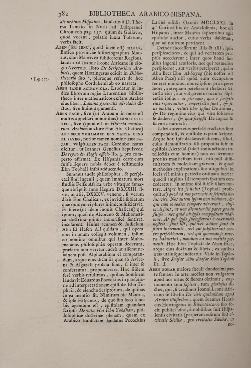 dis urbium Hifpaliia, laudatus a D. Tho- ma Tainaio in Notis ad Luitprandi Chronicon pag. 157. quum de Galiavx, quod vocant , palatio iuxta Toletum, verba facit. AbEN (feu ibnu , quod idem elt) habar, Bxticx provincix hiftoriographus Mau¬ rus, cum Mauris ea fubiiceretur Regibus, laudatura loanne Leone Africano in elo¬ gio Averrois, libro De Scriptoribus Ara¬ bicis , quem Hottingerus edidit in Biblio- philofopho Cordubenfi ab eo narrata. Aben jahie acirovicla. Laudatur in in¬ dice librorum regiae Laurentinae biblio¬ thecae inter mathematicos exflans Arabes eius liber , Lamina generalis ajlrolabii di- dus, five huius argumenti. Aben pace , five (ut Arabum in more efl: multis appellari nominibus) ebno el sa- yeg , five (quod efl: in Hifioria medico¬ rum Arabum ausiore Ebn Abi Ofaibea) aBu becr mohammed ebn yahya ebno el sayeg , notior tamen nomine ebn ba- jah , vulgo aben pace. Cordubae natus dicitur , ut Ioannes Genefius Sepulveda De regno & Regis officio lib. 3. pro com¬ perto affirmat. Ex Hifpania certe eum fuifle liquere nobis debet e teflimonio Ebn Tophail intra adducendo. Summus audit philofophus , & perfpi- caciffimi ingenii ; quem immatura mors fludiis Feflac Africae urbe vitaeque famae¬ que abripuit anno Hegirx DXXXIII. fi¬ ve , ut alii, DXXXV. veneno , li verum dixit Ebn Chalican, ex invidia fublatum quae quidem ei plures inimicos fufcitavit. Et fuere (ut idem inquit Chalican) qui ipfum, quafi de Alcorano & Mahometi- ca dodrina minus honorifice fentiret, incufarent. Huius acumen Sc iudicium Abu El Hafen Ali quidam , qui opera eius in unum collegit volumen , ipfum eo nomine omnibus qui inter Maho- metanos philofophiae operam dederunt, praeferre non veretur, adeo ut afferat ne¬ minem poli: Alpharabium ei comparan¬ dum , atque eius didi a iis quae ab Avice- na & Algazali prolata funt, fi inter le conferantur, praeponderare. Haec iildem fere verbis retulimus , quibus hominem laudavit Eduardus Pocockius in praefatio¬ ne ad interpretationem epiftolx Ebn To¬ phail, & elencho Scriptorum, de quibus in ea mentio fit. Nimirum hic Maurus, & ipfe Hifpanus , de quo fuo loco a no¬ bis agendum efl , epiftolam quandam fcripfit De vita Hai Ebn Yokdhan , phi- lolophicae dodrinx plenam , quam ex Arabico tranllatam laudatus Pocockius Latine edidit Oxonii MDCLXXI. in 4-'J Curiose hic de Andalofenis, hoc eft Hifpanis , inter Mauros lapientibus agit epiltolae audor , cuius verba dabimus, quae ad nollrum pertinent. Deinde lucceflerunt illis & alii , ipfis perfpicaciores , & qui ad veritatem pro¬ pius accederent ; inter quos haud fuit alius ingenii acutioris, nec qui res melius perfpiceret , aut verius perciperet , quum Abu Becr Ebn Al-Sayeg (hic nofler efl teneret mundus, donec ipfum prxriperet mors , antequam patefierent thefauri fici- entix eius , aut vulgarentur occulta fapi- entix ipfius : ac pleraque , qua e /criptis eius reperiuntur , imperfeCta Jnnt , &fi¬ ne mutila , veluti liber ipfius De anima , & De regimine eius qui vitx folitarix fe dederit , & qua fcripfit De logica <Sc fcientia naturali. Libri autem eius perfedi tractatus funt compendiofi, & epiltolae raptim feriprx. Atque hoc ipfe declaravit dicens, illud, cuius demonltratio illi propolita fuit in epiltola Alettefal (idelt coniundionisin- telledus cum homine) non eo lermone prorfus manifeftam fieri , nifi poft diffi¬ cultatem & moleltiam gravem , & quod methodus explicationis lux aliquibus in locis via miniis perfedta ordinata fuerit: quod fi amplius illi temporis fpatium con¬ cederetur, in animo fibi luille illam mu¬ tare. Atque ita Je habet (Tophail prole- quitur) quod ad nos pervenit defcientia hu¬ ius •viri. Nos autem ipfum non •vidimus, Cr qui cum eo eodem tempore rvixerunt , eiuf- modifunt, ut non dicantur illi pares graau fuijje : nec quid ab ipfis compofitum vidi- mus. At qui ipfis fuccefferunt e coataneis nofiris , funt illi, qui v el adhuc funt in flatu incrementi , vel qui fubjliterunt con¬ tra perfeCtionem, vel qui quomodo fe reve¬ ra habuerint, nondum ad nos notitia per¬ venit. Hxc Ebn Tophail de Aben Pace, atque eius doctrina & libris , ex quibus xtas utriulque indicatur. Vide in Topha- il, five Jaafar Abu Jaafar Ebn Tophail lit. I. Aben zohar maiore fxculi duodecimi par¬ te famam in arte medica non vulgarem apud nos ortus 6c florens obtinuit , cog¬ nomento tum fapiens , tum gloriofus di- dus, qui, fi credimus loanni Leoni Afri¬ cano in libello De viris quibufdam apud Arabes illujlribus , quem ioannes Kenri- cus Hottingerus in Bibliothecario fuo fe¬ cit publici ullis, e nobilibus fuit Hifpa- lenlis civitatis (perperam editum tuit ci¬ vitatis Sicilia , pro civitatis Sibili a, ut no-