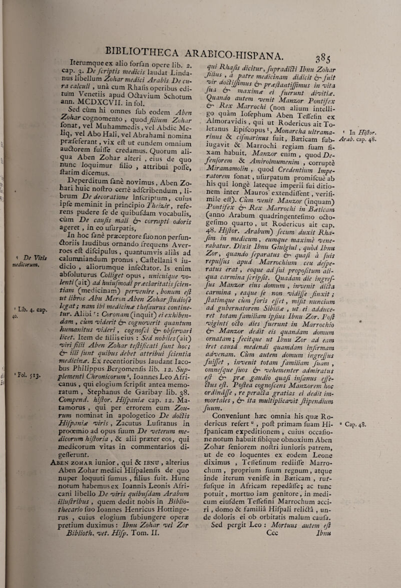 medicorum. ' Lib. 4. cap. 40. ’ Fol. $13. BIBLIOTHECA ARABICO-HISPANA. Iterumqueex alio forfan opere lib. 2. r> n Ha /rWn/fn • 1_1 t • « 385 cap. 3. De /criptis medicis laudat Linda- nus libellum Zohar medici Arabis De cu¬ ra calculi , una cum R ha fis operibus edi¬ tum Venetiis apud Odavium Schotum ann. MCDXCVII. in fol. S^d ciim hi omnes fub eodem Aben Zohar cognomento, quod filium Zohar lonat, vel Muhammedis ,vel Abdic Me- liq, vel Abo Hali, vel Abrahami nomina praTe ferant, vix efl ut eundem omnium audorem fuilfe credamus. Quorum ali¬ qua Aben Zohar alteri , eius de quo nunc loquimur filio , attribui polle, ltatim dicemus. Deperditum fane novimus, Aben Zo- hari huic noftro certe adfcribendum , li¬ brum De decor at Ione infcriptum, cuius ipfe meminit in principio Theizir, refe¬ rens pudere fe de quibufdam vocabulis, cum De caujis mali & corrupti odoris ageret , in eo ulurpatis, In hoc fane prajceptorefuo non perfun¬ ctoriis laudibus ornando frequens Aver- roes eft difcipulus , quantumvis alias ad calumniandum pronus , Caftellani «i iu- dicio , aliorumque infedator. Is enim abfoluturus Colliget opus, unicuique 'vo¬ lenti (ait) adhuiufmodipraeclaritatis/cien¬ tium (medicinam) pervenire , bonum efl ut libros Abu Meron Aben ZoharJludiofe legat; nam ibi medicina thefaurus contine¬ tur. Alioir: Coronam (inquit) ei exhiben¬ dam , cum viderit &-> cognoverit quantum humanitus videri, cogno/ci &-> obfervari licet. Item de filiis eius : Sed nobiles (ait) viri filii Aben Zohar teflificati funt hoc; &• illi funt quibus debet attribui /cientia medicina. Ex recentioribus laudant Iaco- bus Philippus Bergomenfis lib. 12. Sup¬ plementi Chronicorums, Ioannes Leo Afri¬ canus , qui elogium fcripfit antea memo¬ ratum , Stephanus de Garibay lib. 38. Compend. hi/lor. Hi/pania cap. 12. Ma¬ ta morus , qui per errorem eum Zou- rum nominat in apologetico De do'clis Difp ani a viris , Zacutus Lufitanus in prooemio ad opus fuum De veterum me¬ dicorum hiftoria , & alii praeter eos, qui medicorum vitas in commentarios di- geflerunt. Xben zohar iunior, qui & ibnu , alterius Aben Zohar medici Hifpalenfis de quo nuper loquuti fumus , filius fuit. Hunc notum habemus ex Ioannis Leonis Afri¬ cani libello De viris quibu/dam Arabum illu/lribus , quem dedit nobis in Biblio- thecario fuo Ioannes Henricus Hottinge- rus , cuius elogium fubiungere operte pretium duximus: Ibnu Zohar vel Zor Biblioth. vet. Hifp. Tom. II. qui Rhafis dicitur,/upradifli Ibnu Zohar Jhhus t a patre medicinam didicit fer/uit vir oclijjimus & prajlanti/fimus in vita Jua cp maxima ei fuerunt divitia. Quando autem venit Manzor Pontifex O- Rex Marrochi (non alium intelli- go quam Iofephum Aben TefTefin ex Almoravidis , qui ut Rodericus ait To¬ letanusi Lpilcopus 1, Monarcha ultrama- « In Hi/lor rinus oc cijmarinus fuit, B^ticam fub- Arab. cap. 48 lugavit & Marrochi regiam fuam fi¬ xam habuit. Manzor enim, quodDe- /enforem & Amirolmumenim , corrupte Miramamolin , quod Credentium Impe¬ ratorem lonat , ulurpatum promifcue ab his qui longe lateque imperii fui ditio¬ nem inter Mauros extendilfent, verifi- mile e 11). Cum venit Manzor (inquam) Pontifex fr Rex Marrochi in Baticam (anno Arabum quadringentefimo odo- gefimo quarto , ut Rodericus ait cap. 48. Hijlor. Arabum) /ecum duxit Rha- fim in medicum, eumque maxime vene¬ rabatur. Dixit Ibnu Giulgiul, quod Ibnu. Zor, quando feparatus &-> quaji a fuis repul/us apud Marrochimn ceu de/pe¬ ratus erat, eoque ad Jiri propofitum ali¬ qua carmina /crip/it. Quadam die ingref- /us Manzor eius domum , invenit ditia carmina , eaque fe non vidi/e fnxit; fatimque cum /oris e/et, mijit nuncium ad gubernatorem Sibilia , ut ei adduce¬ ret totam familiam ipjius Ibnu Zor. Pofl viginti ocio dies fuerunt in Marrochio & Manzor dedit eis quandam domum ornatam; fecitque ut Ibnu Zor ad eam iret causd medendi quamdam infirmam advenam. Cum autem domum ingre/us fuijfet , invenit totam familiam /nam , omne/que /nos &-> vehementer admiratus eft t/ prx gaudio quafi in/anus effe¬ ctus e/. Pojlea cogno/cens Manzorem hoc ordind/l, re peralta gratias ei dedit im¬ mortales , & ita multiplicavit /ip en dium fuum. Conveniunt hxc. omnia his qute Ro¬ dericus refertu , poli primam fuam Hi- “ Cap. 48, fpanicam expeditionem , cuius occafio- ne notum habuit fibique obnoxium Aben Zohar feniorem noltri iunioris patrem, ut de eo loquentes ex eodem Leone diximus , Teffefinum rediilfe Marro- chum , proprium fuum regnum , atque inde iterum venilfe in Bteticam , ruf- fufque in Africam repedalfe; ac tunc potuit, mortuo iam genitore, in medi¬ cum eiufdem Telfefini Marrochum acci¬ ri , domo & familia Hifpali relida , un¬ de doloris ei ob orbitatis malum caufa. Sed pergit Leo : Mortuus autem e/ Ccc Ibnu