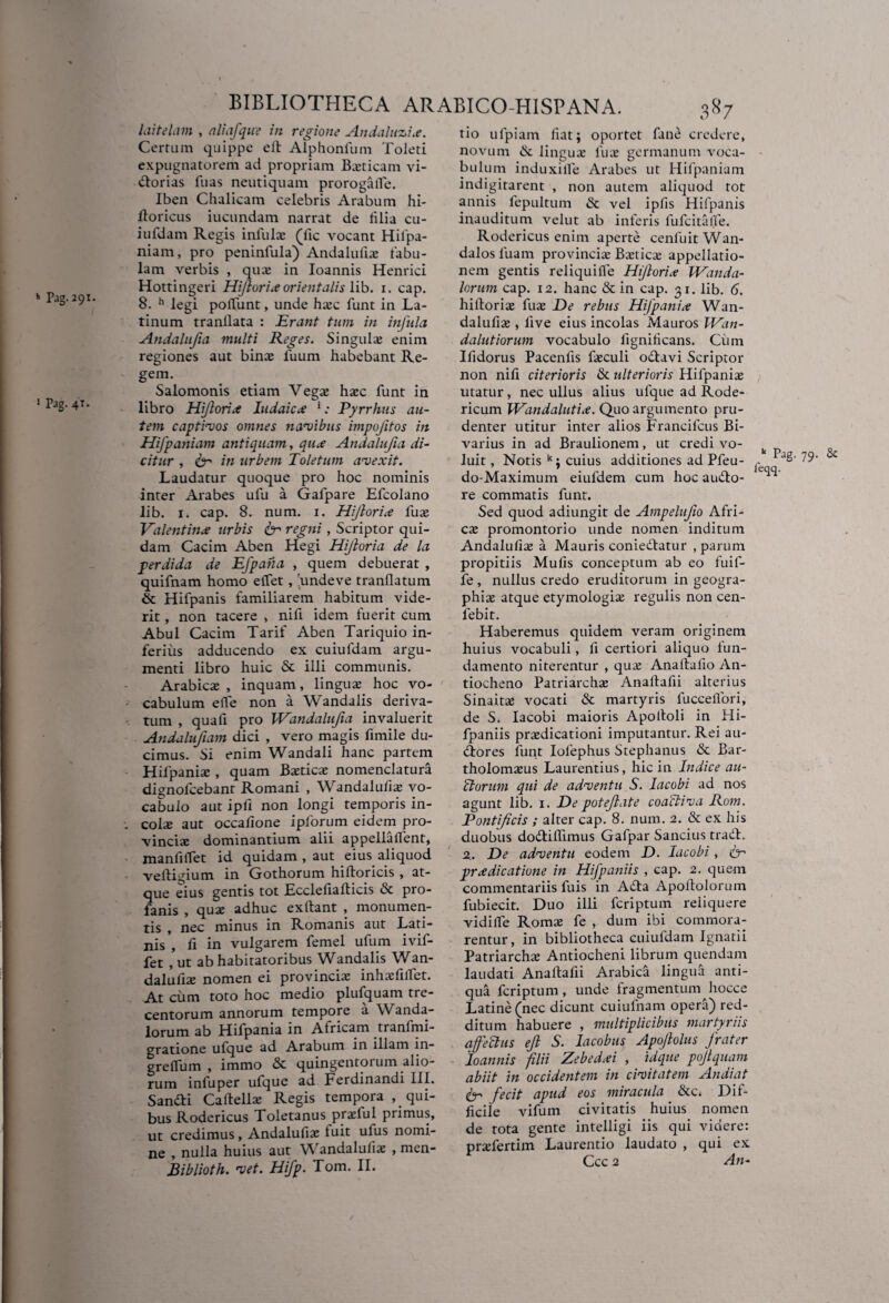 J Pag. 4T. BIBLIOTHECA ARABICO-HISPANA. 387 laitelam , aliafque in regione Andaluzi.e. Certum quippe ell Alphonfum Toleti expugnatorem ad propriam Ba;ticam vi- dorias fuas neutiquam prorogalfe. Iben Chalicam celebris Arabum hi- doricus iucundam narrat de lilia cu¬ iufdam Regis infulae (lic vocant Hilpa- niam, pro peninfula) Andalufiae tabu¬ lam verbis , quae in Ioannis Henrici Hottingeri Hijlorixorientalis lib. i. cap. 8. h legi poliunt, unde hasc funt in La¬ tinum tranllata : Erant tum in infula Andalujia multi Reges. Singula; enim regiones aut bina; fuum habebant Re¬ gem. Salomonis etiam Vegae ha;c funt in libro Hi/lori .e ludaicx ‘; Pyrrhus au¬ tem captivos omnes navibus impojitos in Hifpaniam antiquam, qu.e Andalujia di¬ citur , te' in urbem Toletum avexit. Laudatur quoque pro hoc nominis inter Arabes ufu a Gafpare Efcolano lib. 1. cap. 8. num. i. Hijlorix fuas Valentinx urbis ter regni , Scriptor qui¬ dam Cacim Aben Hegi Hijloria de la perdtda de Efpana , quem debuerat , quifnam homo elfet , 'undeve tranllatum & Hifpanis familiarem habitum vide¬ rit , non tacere * nifi idem fuerit cum Abul Cacim Tarif Aben Tariquio in¬ ferius adducendo ex cuiufdam argu¬ menti libro huic & illi communis. Arabicae , inquam, linguae hoc vo¬ cabulum elfe non a Wandalis deriva¬ tum , quafi pro Wandalujia invaluerit Andalufiam dici , vero magis fimile du¬ cimus. Si enim Wandali hanc partem Hifpaniae , quam Baeticae nomenclatura dignofcebant Romani , Wandaluliae vo¬ cabulo aut ipfi non longi temporis in- . colas aut occatione ipforum eidem pro¬ vinciae dominantium alii appellaflent, manfilfet id quidam , aut eius aliquod veltigium in Gothorum hifloricis , at¬ que eius gentis tot Ecclefialticis «St pro¬ fanis , quae adhuc ex fiant , monumen¬ tis , nec minus in Romanis aut Lati¬ nis , fi in vulgarem femel ufum ivif- fet , ut ab habitatoribus Wandalis Wan- dalufias nomen ei provincias inhasfilfet. At cum toto hoc medio plufquam tre¬ centorum annorum tempore a Wanda- lorum ab Hifpania in Africam tranfmi- gratione ufque ad Arabum in illam m- grelfum , immo «St quingentorum alio¬ rum infuper ufque ad Ferdinandi III. Sandi Caftellae Regis tempora ^qui¬ bus Rodericus Toletanus praefui primus, ut credimus, Andalufiae luit ulus nomi¬ ne , nulla huius aut Wandalufiae , men- Biblioth. vet. Hifp. Tom. II. tio ulpiam fiat; oportet fune credere, novum «St linguas luas germanum voca¬ bulum induxille Arabes ut Hifpaniam indigitarent , non autem aliquod tot annis fepultum & vel ipfis Hifpanis inauditum velut ab inferis fufcitalfe. Rodericus enim aperte cenluitWan- dalos luam provincias Baeticae appellatio¬ nem gentis reliquifle Hijlorix Wanda- lorum cap. 12. hanc & in cap. 31. lib. 6. hiftorias fuas De rebus Hifpanix Wan- dalulias , live eius incolas Mauros IVan- dalutiorum vocabulo fignilicans. Cum Ilidorus Pacenfis fasculi odavi Scriptor non nili citerioris & ulterioris Hifpanias utatur, nec ullus alius ufque ad Rode- ricum Wandalutix. Quo argumento pru¬ denter utitur inter alios Francifcus Bi- varius in ad Braulionem, ut credi vo¬ luit , Notis k; cuius additiones ad Pfeu- do-Maximum eiufdem cum hoc audo- re commatis funt. Sed quod adiungit de Ampelufio Afri¬ cas promontorio unde nomen inditum Andalufia; a Mauris coniedlatur , parum propitiis Mulis conceptum ab eo fuif- fe , nullus credo eruditorum in geogra¬ phiae atque etymologias regulis non cen- febit. Haberemus quidem veram originem huius vocabuli, fi certiori aliquo lun- damento niterentur , quas Anaftafio An¬ tiocheno Patriarchas Anaftafii alterius Sinaita; vocati «St martyris fuceelfori, de S, Iacobi maioris Apolloli in Hi- fpaniis praedicationi imputantur. Rei au- dores funt Iolephus Stephanus «St Bar- tholomxus Laurentius, hic in Indice au- ‘ctorum qui de adventu S. Iacobi ad nos agunt lib. 1. De potejlate coaftiva Rom. Pontificis ; alter cap. 8. num. 2. «St ex his duobus dodifiimus Gafpar Sancius trad. 2. De adventu eodem D. Iacobi, te' prxdicatione in Hifpaniis , cap. 2. quem commentariis fuis in Ada Apoltolorum fubiecit. Duo illi fcriptum reliquere vidilfe Romae fe , dum ibi commora¬ rentur, in bibliotheca cuiufdam Ignatii Patriarchae Antiocheni librum quendam laudati Anafiafii Arabici lingua anti¬ qua fcriptum , unde fragmentum hocce Latine (nec dicunt cuiufnam opera) red¬ ditum habuere , multiplicibus martyriis affeftus efl S. Iacobus Apojlolus frater 'Ioannis filii Zebedxi , idque pojtquam abiit in occidentem in civitatem Andiat te fecit apud eos miracula «Stc. Dif¬ ficile vifum civitatis huius nomen de tota gente intelligi iis qui videre: pnefertim Laurentio laudato , qui ex Ccc 2 An- 11 Pag. 79. & feqq.