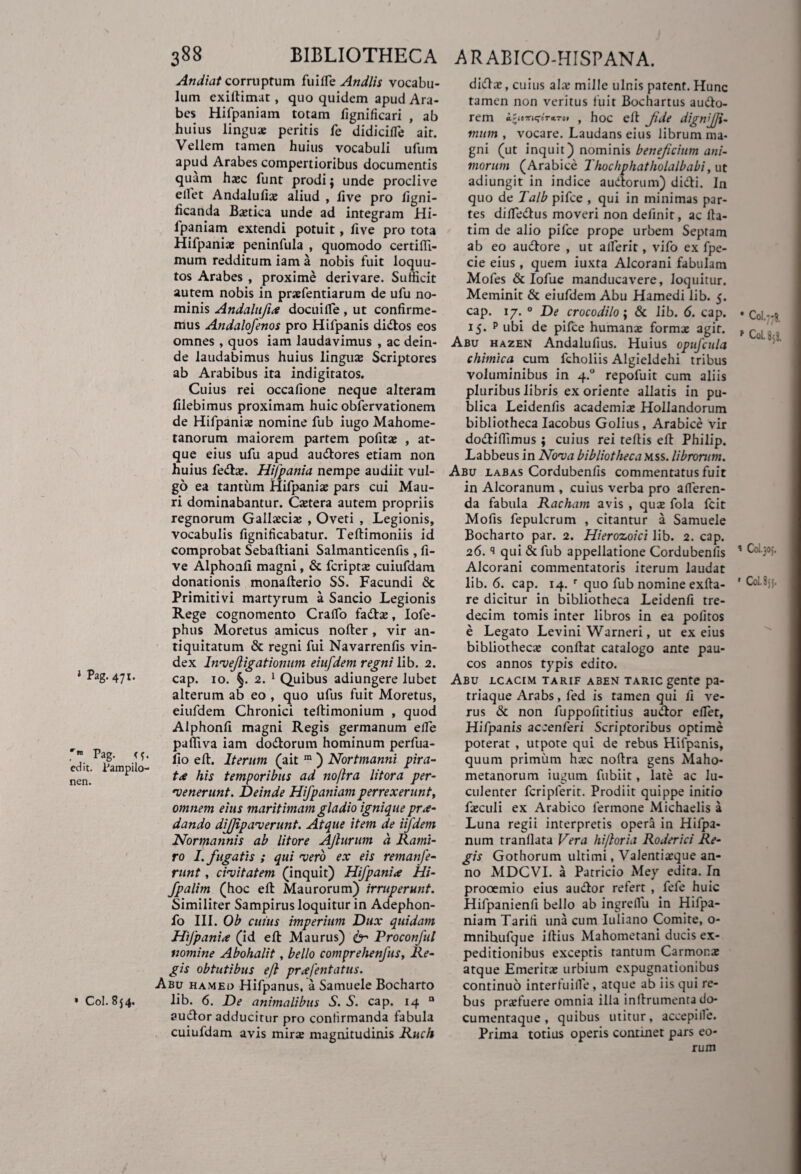 » Pag. 47:. Pag. <{. edit. Pampilo- nen. * Coi. 854. Andiat corruptum fuilfe An diis vocabu¬ lum exiftimat, quo quidem apud Ara¬ bes Hifpaniam totam fignificari , ab huius linguae peritis fe didicifie ait. Vellem tamen huius vocabuli ufum apud Arabes compertioribus documentis quam haec funt prodi; unde proclive ellet Andalufiae aliud , live pro figni- ficanda Baetica unde ad integram Hi¬ fpaniam extendi potuit, five pro tota Hifpaniae peninfula , quomodo certiftl- mum redditum iam a nobis fuit loquu- tos Arabes , proxime derivare. Sufficit autem nobis in praefentiarum de ufu no¬ minis Andalufix docuilfe , ut confirme¬ mus Andalofenos pro Hifpanis didtos eos omnes , quos iam laudavimus , ac dein¬ de laudabimus huius lingus Scriptores ab Arabibus ita indigitatos. Cuius rei occafione neque alteram filebimus proximam huic obfervationem de Hifpanis nomine fub iugo Mahome- tanorum maiorem partem pofitae , at¬ que eius ufu apud audlores etiam non huius fedta;. Hifpania nempe audiit vul¬ go ea tantum Hifpanis pars cui Mau¬ ri dominabantur. Cstera autem propriis regnorum Gallaecia; , Oveti , Legionis, vocabulis fignificabatur. Teftimoniis id comprobat Sebaftiani Salmanticenfis , fi¬ ve Alphonfi magni, & fcripts cuiufdam donationis monafterio SS. Facundi & Primitivi martyrum a Sancio Legionis Rege cognomento CralTo fadta;, Iofe- phus Moretus amicus nofter , vir an¬ tiquitatum & regni fui Navarrenfis vin¬ dex Invejligationum eiufdem regni lib. 2. cap. 10. §. 2. 1 Quibus adiungere lubet alterum ab eo , quo ufus fuit Moretus, eiufdem Chronici teftimonium , quod Alphonfi magni Regis germanum efle paffiva iam dodtorum hominum perfua- fio eft. Iterum (ait m ) Nortmanni pira¬ ta his temporibus ad no/lra litora per¬ venerunt. Deinde Hifpaniam perrexerunt, omnem eius maritimam gladio ignique prse¬ dando difjipaverunt. Atque item de iifdem Normannis ab litore AJlurum a Rami- ro I. fugatis ; qui vero ex eis remanfe¬ runt , civitatem (inquit) Hifpanix Hi- fpalim (hoc eft Maurorum) irruperunt. Similiter Sampirus loquitur in Adephon- fo III. Ob cuius imperium Dux quidam Hifpanix (id eft Maurus) 6- Proconful nomine Abohalit, bello comprehenfus. Re¬ gis obtutibus eft prxfentatus. Abu hameo Hifpanus, a Samuele Bocharto lib. 6. De animalibus S. S. cap. 14 a audior adducitur pro confirmanda fabula cuiufdam avis mirs magnitudinis Ruch didis, cuius ais mille ulnis patent. Hunc tamen non veritus luit Bochartus audlo- rem iZit*K;ir«.Tot , hoc eft fde dignfji- mum , vocare. Laudans eius librum ma¬ gni (ut inquit) nominis benefcium ani¬ morum (Arabice Thochphatholalbabi, ut adiungit in indice audtorum) didli. In quo de Talb pifce , qui in minimas par¬ tes dilledius moveri non definit, ac fta- tim de alio pifce prope urbem Septam ab eo audlore , ut alferit, vifo ex fpe- cie eius, quem iuxta Alcorani fabulam Mofes & Iofue manducavere, loquitur. Meminit & eiufdem Abu Hamedi lib. 5. cap. 17. 0 De crocodilo; & lib. 6. cap. 15. p tibi de pilee humans forms agit. Abu hazen Andalufius. Huius opufcula chimica cum fcholiis Algieldehi tribus voluminibus in 4.0 repofuit cum aliis pluribus libris ex oriente allatis in pu¬ blica Leidenfis academis Hollandorum bibliotheca Iacobus Golius, Arabice vir dodlifiimus ; cuius rei teftis eft Philip. Labbeus in Nova bibliotheca mss. librorum. Abu labas Cordubenfis commentatus fuit in Alcoranum , cuius verba pro afferen¬ da fabula Racham avis , qus fola fcit Mofis fepulcrum , citantur a Samuele Bocharto par. 2. Hierozoici lib. 2. cap. 26. ‘i qui & fub appellatione Cordubenfis Alcorani commentatoris iterum laudat lib. 6. cap. 14. r quo fub nomine exfta- re dicitur in bibliotheca Leidenfi tre- decim tomis inter libros in ea politos e Legato Levini Warneri, ut ex eius bibliotheca; conftat catalogo ante pau¬ cos annos typis edito. Abu lcacim tarif aben taric gente pa¬ triaque Arabs, fed is tamen qui fi ve¬ rus & non fuppofititius audior efler, Hifpanis accenferi Scriptoribus optime poterat , utpote qui de rebus Hifpanis, quum primum ha;c noftra gens Maho* metanorum iugum fubiit, late ac lu¬ culenter fcripferit. Prodiit quippe initio fieculi ex Arabico lermone Michaelis a Luna regii interpretis opera in Hifpa- num tranllata Vera hi/loria Roderici Re¬ gis Gothorum ultimi, Valenti^que an¬ no MDCVI. a Patricio Mey edita. In prooemio eius audior refert , fefe huic Hifpanienfi bello ab ingreflu in Hifpa¬ niam Tariti una cum Iuliano Comite, o- mnihufque illius Mahometani ducis ex¬ peditionibus exceptis tantum Carmona; atque Emerita; urbium expugnationibus continuo interfuiile, atque ab iis qui re¬ bus prarfuere omnia illa inllrumenra do- cumentaque , quibus utitur, accepiife. Prima totius operis continet pars eo¬ rum * Coi. 7 II* r C0U5I ’ Col.joj. ' Col.8jj.