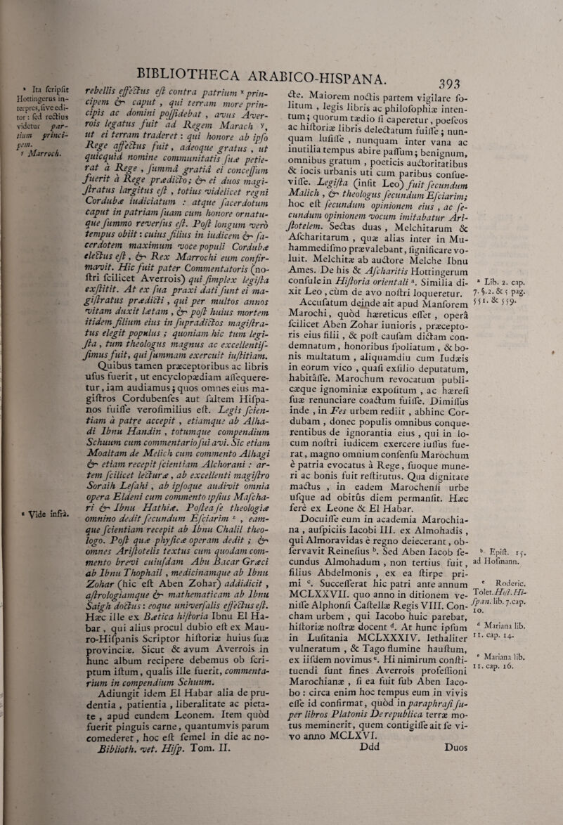 * Ita Icriplit Hottingerus in- terpreSjlive edi¬ tor : fed re&ius videtur par¬ tium princi¬ pem. r Marroch. * Vide infra. BIBLIOTHECA ARABICO-HISPANA. rebellis effectus eft contra patrium x prin¬ cipem fr' caput , qui terram more prin¬ cipis ac domini pojfidebat , avus Aver- rois legatus fuit ad Regem Marach ?, ut ei terram traderet: qui honore ab ipfo Rege a fetius fuit, adeoque gratus , ut quicquid nomine communitatis fu a petie¬ rat a Rege , futnma gratia ei conceffum fuerit a Rege prodicto; ei duos magi- Jlratus largitus ejl , totius videlicet regni Corduba iudiciatum : atque facerdotum caput in patriam fuam cum honore ornatu¬ que Jummo reverfus efi. Pojl longum vero tempus obiit: cuius filius in indicem & fa- cerdotem maximum voce populi Corduba electus ejl, Rex Marrochi eum confir¬ mavit. Hic fuit pater Commentatoris (no- ftri fcilicet Averrois) qui fimplex legifia exflitit. At ex fua praxi datifunt ei ma- giflratus pr .edidi , qui per multos annos vitam duxit latam , <fir pojl huius mortem itidem filium eius in fupradidos magiflra- tus elegit populus ; quoniam hic tum legi- fta , tum theologus magnus ac excellentif- fimus fuit, qui fummam exercuit iuflitiam. Quibus tamen praeceptoribus ac libris ufus fuerit, ut encyclopaediam affequere- tur,iam audiamus; quos omnes eius ma- giftros Cordubenfes aut faltem Hifpa- nos fuifle verofimilius eft. Legis fden¬ tiam a patre accepit , etiamque ab Alha- di Ibnu Handin , totumque compendium Schuum cum commentar io fui avi. Sic etiam Moaltam de Melich cum commento Alhagi & etiam recepit/'ciendam Alchorani: ar¬ tem fcilicet lectura , ab excellenti magiflro Soraih Lefahi, ab ipfoque audivit omnia opera Eldeni cum commento ipfinis Mafcha- ri & Ibnu Hat hia. Po/leafe theologia omnino dedit fecundum Efciarim z , eam- que fcientiam recepit ab Ibnu Chalil theo¬ logo. Pojl qua phy fica operam dedit ; omnes Arifiotelis textus cum quodam com¬ mento brevi cuiufdam Abu Bacar Graci ab Ibnu Thophail , medicinamque ab Ibnu Zohar (hic efl Aben Zohar) addidicit , ajlrologiamque isr mathematicam ab Ibnu Saigh dodus: eoque univerfalis e f'e cius eft. Hxc ille ex Batica hifioria Ibnu EI Ha- bar , qui alius procul dubio eft ex Mau- ro-Hifpanis Scriptor hifioria; huius fuae provinciae. Sicut & avum Averrois in hunc album recipere debemus ob fcri- ptum iftum, qualis ille fuerit, commenta¬ rium in compendium Schuum. Adiungit idem £1 Habar alia de pru¬ dentia , patientia , liberalitate ac pieta¬ te , apud eundem Leonem. Item quod fuerit pinguis carne, quantumvis parum comederet, hoc efl femel in die ac no- Biblioth. vet. Hifp. Tom. II. 393 ‘fle. Maiorem nodtis partem vigilare fo- litum , legis libris ac philofophia; inten- tum ; quorum taxiio li caperetur , poefeos ac hiltorisB libris deledlatum fuifle ; nun¬ quam lufilfe , nunquam inter vana ac inutilia tempus abire partum; benignum, omnibus gratum , poeticis au&oritatibus ot iocis urbanis uti cum paribus confue- vilfe. Legi/la (infit Leo) fuit fecundum Malich , f' theologus fecundum Efciarim; hoc ell fecundum opinionem eius , ac fe¬ cundum opinionem vocum imitabatur Ari- Jlotelem. Sedtas duas , Melchitarum <3c Afcharitarum , qua; alias inter in Mu- hammedifmo praevalebant, fignificare vo¬ luit. Melchita; ab audtore Melche Ibnu Ames. De his & Ajcharitis Hottingerum confulein Hifioria orientalia. Similia di¬ xit Leo , cum de avo noftri loqueretur. Accufatum deinde ait apud Manforem Marochi, quod haereticus eflet , opera fcilicet Aben Zohar iunioris , praecepto¬ ris eius filii , & poft caufam didtam con¬ demnatum , honoribus lpoliatum , & bo¬ nis multatum , aliquamdiu cum Iudaeis in eorum vico , quali exfilio deputatum, habitafle. Marochum revocatum publi¬ caeque ignominiae expofitum , ac haerefi fuae renunciare coadtum fuifle. Dimiflus inde , in Fes urbem rediit , abhinc Cor¬ dubam , donec populis omnibus conque- rentibus de ignorantia eius , qui in lo¬ cum noftri iudicem exercere iuflus fue¬ rat , magno omnium confenfu Marochum e patria evocatus a Rege, fuoque mune¬ ri ac bonis fuit reflitutus. Qua dignitate ma&us , in eadem Marochenfi urbe ufque ad obitus diem permanfit. Haec fere ex Leone & EI Habar. Docuifle eum in academia Marochia- na , aufpiciis Iacobi III. ex Almohadis , qui Almoravidas e regno deiecerant, ob- fervavit Reinefius b. Sed Aben Iacob fe¬ cundus Almohadum , non tertius fuit, filius Abdelmonis , ex ea ftirpe pri¬ mi c. Succelferat hic patri ante annum MCLXXVII. quo anno in ditionem ve¬ ni lfe Alphonfi Caftellae Regis VIII. Con¬ cham urbem , qui Iacobo huic parebat, hiltoriae noftrae docent d. At hunc ipfum in Lufitania MCLXXXIV. lethaliter vulneratum , & Tago flumine hauftum, ex iifdem novimus6. Hi nimirum confli- tuendi funt fines Averrois profeflioni Marochianae , fi ea fuit fub Aben Iaco¬ bo : circa enim hoc tempus eum in vivis efle id confirmat, quod inparaphrafifu- per libros Platonis De republica terra; mo¬ tus meminerit, quem contigifle ait fe vi¬ vo anno MCLXVI. L>dd a Lib. 2. cap. 7. §.2.& f pag. 551. & 559. b Epift. 1 f. ad Hofmann. c Roderic. Tolet. Hi/i. H- fp.m. lib. 7-cap. 10. d Mariana lib. 11. cap. 14. e Mariana lib. 11. cap. 16. Duos