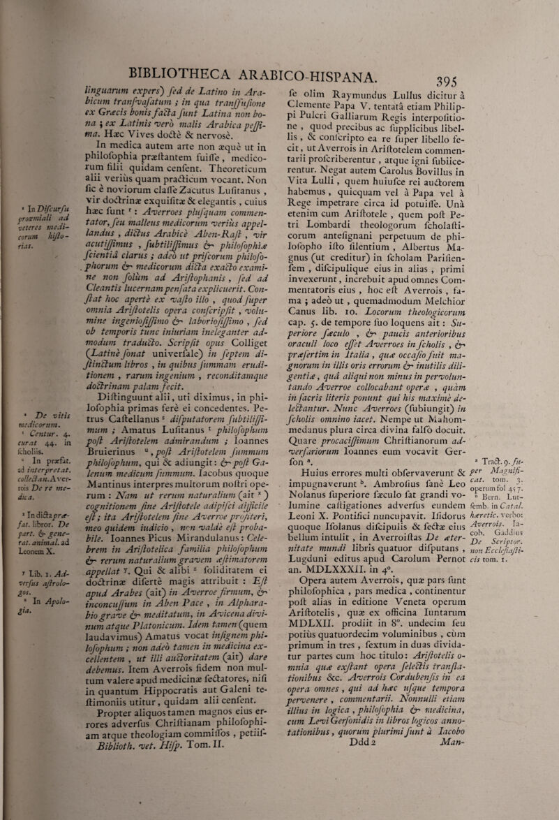 * In Difcurfu protemiali aci veteres medi¬ corum hijlo - rus. • De vitis medicorum. 1 Centur. 4. curat 44. in fcholiis. “ In prarfat. ad interpretat. colleftan.Aver- rois De re me¬ dica. 1 Indifhpr*- fat. libror. De fart. itr gene¬ rat. animal, ad Leonem X. y Lib. 1. Ad¬ versus aflrolo- £°s. 1 In Apolo- £ia. BIBLIOTHECA ARABICO-HISPANA. linguarum expers) fed de Latino in Ara¬ bicum tranfvafatum ; in qua tranffufione ex Grxcis bonis fati a funt Latina non bo¬ na ; ex Latinis -vero malis Arabica pejji- ma. Hasc Vives do&e & nervose. In medica autem arte non aeque ut in philolophia praellantem iuiile , medico¬ rum filii quidam cenfent. Theoreticum alii verius quam pra&icum vocant. Non fic e noviorum clafie Zacutus Lufitanus , vir dodlrinas exquifitas & elegantis , cuius haec lunt r: Averroes plufquam commen¬ tator,feu malleus medicorum rverius appel¬ landus , ditius Arabice Aben-Rajl , vir acutijjimus , fubtilifjimus 6- philofophix fcientid clarus ; adeo ut prifcorum philofo- . phorum itr medicorum di'cla ex alio exami¬ ne noti folum ad Arijlophanis , fed ad Cleantis lucernampenfata explicuerit. Con¬ flat hoc aperte ex •vajlo illo , quod fuper omnia Ariflotelis opera confcripfit , •volu¬ mine ingsnioftjfimo fr laboriofifjimo , fed ob temporis tunc inittriam ineleganter ad¬ modum traducto. Scripfit opus Colliget (Latine fonat univerlale) in feptem di- jlinltum libros , in quibus fummam erudi¬ tionem , rarum ingenium , re condit amque doUrinam palam fecit. Diflinguunt alii, uti diximus, in phi- lofophia primas fere ei concedentes. Pe¬ trus Caftellanus s difputatorem fubtiliffi- mum ; Amatus Lufitanus 1 philofophum pofk Ariflotelem admirandum ; loannes Bruierinus u , pojl Ariflotelem fummum philofophum, qui & adiungit: fr pojl Ga¬ lenum medicum fummum. Iacobus quoque Mantinus interpres multorum noltri ope¬ rum : Nam ut rerum naturalium (ait x ) cognitionem Jine Arijlotele adipifci difficile ejl i ita Ariflotelem fine Averroe pngiteri, meo quidem indicio , wn valde ejl proba¬ bile. loannes Picus Mirandulanus : Cele¬ brem in Ariflotelica familia philofophum appellat r. Qui & alibi z foliditatem ei do&rinae diferte magis attribuit : Ejl apud Arabes (ait) in Averroe firmum, fr inconcuffum in Aben Pace , in Alphara- bio grave fr meditatum, in Avicena divi¬ num atque Platonicum. Idem tamen (quem laudavimus) Amatus vocat injignem phi¬ lofophum ; non adeo tamen in medicina ex¬ cellentem , ut illi auctoritatem (ait) dare debemus. Item Averrois fidem non mul¬ tum valere apud medicinae iedlatores, nili in quantum Hippocratis aut Galeni te- llimoniis utitur, quidam alii cenfent. Propter aliquos tamen magnos eius er¬ rores adverfus Chriftianam philofophi- am atque theologiam commiflos , petiif- Biblioth. vet. Hifp. Tom. II. 395 fe olim Raymundus Lullus dicitur a Clemente Papa V. tentata etiam Philip¬ pi Pulcri Galliarum Regis interpolitio- ne , quod precibus ac fupplicibus libel¬ lis , & conlcripto ea re fuper libello fe¬ cit, ut Averrois in Arillotelem commen¬ tarii prolcriberentur , atque igni fubiice- rentur. Negat autem Carolus Bovillus in Vita Lulli , quem huiufce rei au&orem habemus , quicquam vel a Papa vel a Rege impetrare circa id potuilfe. Una etenim cum Ariftotele , quem poli Pe¬ tri Lombardi theologorum fcholafli- corum antefignani perpetuum de phi- lolopho ido lilentium , Albertus Ma¬ gnus (ut creditur) in fcholam Pariiien- fiem , dificipulique eius in alias , primi invexerunt, increbuit apud omnes Com¬ mentatoris eius , hoc eil Averrois , fa¬ ma ; adeo ut , quemadmodum Melchior Canus lib. 10. Locorum theologicorum cap. 5. de tempore fuo loquens ait: Su¬ periore f e culo , fr paucis anterioribus oraculi loco effet Averroes in fcholis , fr prafertim in Italia , qux occafiofuit ma¬ gnorum in illis oris errorum 6- inutilis dili¬ genti x, qua aliqui non minus in pervolun- tando Averroe collocabant operx , quam in [acris literis ponunt qui his maxime de¬ lectantur. Nunc Averroes (fubiungit) in fcholis omnino iacet. Nempe ut Mahom- medanus plura circa divina fallo docuit. Quare procacifjimum Chriltianorum ad- verfariorum loannes eum vocavit Ger- fion a. Huius errores multi obfervaverunt & impugnaverunt b. Ambrolius fane Leo Nolanus fiuperiore fasculo fiat grandi vo¬ lumine calligationes adverfius eundem Leoni X. Pontifici nuncupavit, liidorus quoque Ifiolanus dificipuiis & fedlas eius bellum intulit , in Averroillas De xter- nitate mundi libris quatuor difiputans , an. MDLXXXII. in 4°. Opera autem Averrois, qua; pars funt philofophica , pars medica , continentur poit alias in editione Veneta operum Arillotelis , quas ex officina Iuntarum MDLXII. prodiit in 8°. undecim feu potius quatuordecim voluminibus , cum primum in tres , fiextum in duas divida¬ tur partes cum hoc titulo: Ariflotelis 0- mnia qux exjlant opera fe lectis tranfla- tionibus &c. Averrois Cordubenfis in ea opera omnes , qui ad hxc ufque tempora pervenere , commentarii. Nonnulli etiam illius in logica , pliilojophia & medicina, cum Levi Gerfonidis in libros logicos anno¬ tationibus , quorum plurimi funt d Iacobo Ddda Man- 3 Tratl. 9. fu¬ per Magnifi¬ cat. tom. 3. operum fol 4^7. h Bern. Lut- /emb. in Catal. hxretic. verbo: Averrois. la- coh. Gaddius De Scriptor, non Ecclejiajli-