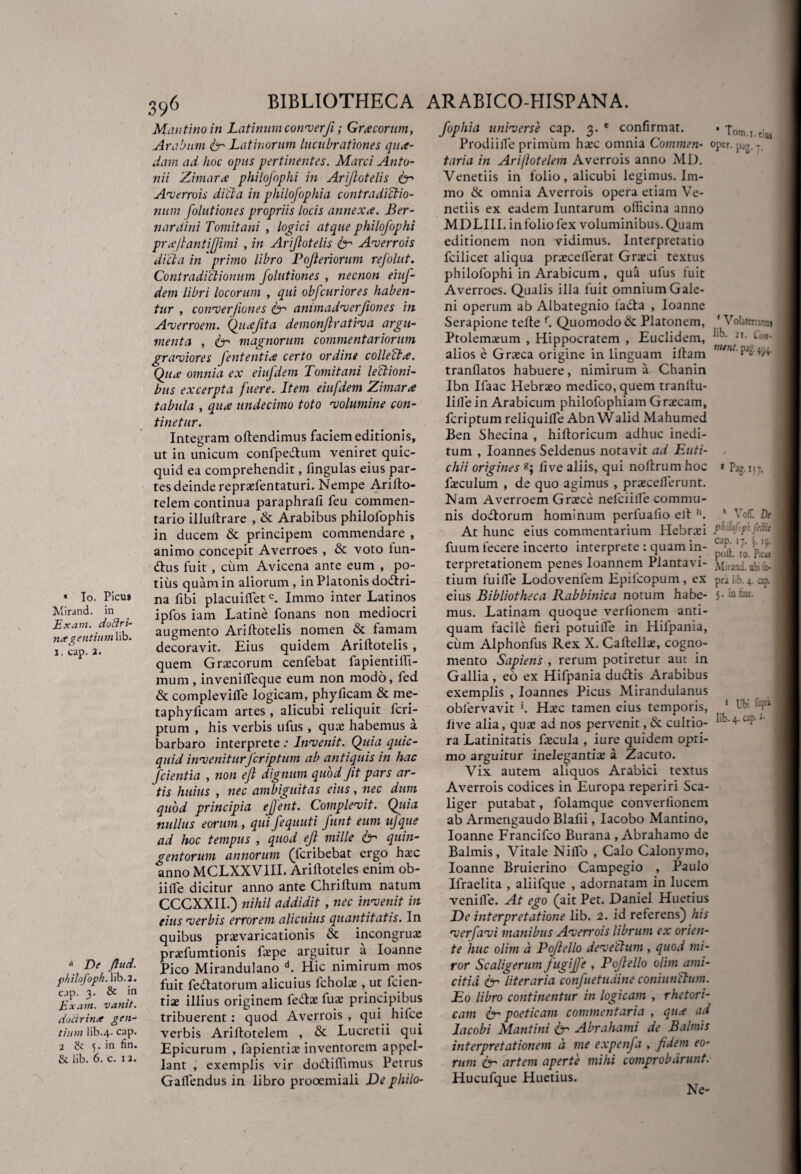 « To. Picu» Mirand. in Ex avi. dotlri- na gentium lib. j. cap. 2. a De ftud. philofopk. lib. 2. cap. 3. & in Exam. vanit. doctrina gen¬ tium lib.4. cap. 2 & 5. in lin. &. lib. 6. c. 1 2. 396 BIBLIOTHECA ARABICO-HISPANA. Mantinoin Latinum converji; Graecorum, Arabum ter Latinorum lucubrationes qua¬ dam ad hoc opus pertinentes. Marci Anto¬ nii Zimara philofophi in Arijlotelis ter Averrois dici a in philofophia contradictio¬ num folutiones propriis locis annexa. Ber- nardini Tomitani , logici atque philofophi pra/lantiffimi , in Arijlotelis ter Averrois dicta in primo libro Pojleriorum refolut. Contradictionum folutiones , necnon eiuf- dem libri locorum , qui obfcuriores haben¬ tur , converjiones ter animadverfiones in Averroem. Quafita demonjlrativa argu¬ menta , ter magnorum commentariorum graviores fententia certo ordine collecta. Qua omnia ex eiufdem Tomitani lectioni¬ bus excerpta fuere. Item eiufdem Zimara tabula , qua undecimo toto volumine con¬ tinetur. Integram oftendimus faciem editionis, ut in unicum confpe&um veniret quic- quid ea comprehendit, fingulas eius par¬ tes deinde reprxfentaturi. Nempe Arillo- telem continua paraphrafi feu commen¬ tario illuftrare , & Arabibus philolophis in ducem & principem commendare , animo concepit Averroes , & voto tun- dtus fuit , cum Avicena ante eum , po¬ tius quam in aliorum, in Platonis dodtri- na fibi placuilfetc. Immo inter Latinos ipfos iam Latine fonans non mediocri augmento Ariftotelis nomen & famam decoravit. Eius quidem Ariftotelis , quem Graecorum cenfebat fapientiffi- murn, invenilfeque eum non modo, fed & complevilfe logicam, phyficam & me- taphyficam artes , alicubi reliquit fcri- ptum , his verbis ufus , quae habemus a barbaro interprete .* Invenit. Quia quic- quid inveniturfcriptum ab antiquis in hac fcientia , non ejl dignum quod Jit pars ar¬ tis huius , nec ambiguitas eius, nec dum quod principia ejfent. Complevit. Quia nullus eorum, qui fequuti funt eum ufque ad hoc tempus , quod ejl mille fr quin¬ gentorum annorum (lcribebat ergo haec anno MCLXXVIII. Ariltoteles enim ob- iiile dicitur anno ante Chriftum natum CCCXXII.) nihil addidit , nec invenit in eius verbis errorem alicuius quantitatis. In quibus praevaricationis & incongrue prsfumtionis fope arguitur a Ioanne Pico Mirandulano d. Hic nimirum mos fuit fellatorum alicuius lchofo, ut fcien¬ tia; illius originem feds fu* principibus tribuerent; quod Averrois , qui hifce verbis Arillotelem , & Lucretii qui Epicurum , fapientis inventorem appel¬ lant , exemplis vir do&iffimus Petrus Gallendus in libro prooemiali De philo- fophia universe cap. 3. e confirmat. Prodi ille primum haec omnia Commen¬ taria in Ariflotelem Averrois anno MD. Yenetiis in folio, alicubi legimus. Im¬ mo & omnia Averrois opera etiam Ve¬ neriis ex eadem Iuntarum officina anno MDLI1I. in folio fex voluminibus. Quam editionem non vidimus. Interpretatio fcilicet aliqua praeceflerat Graeci textus philofophi in Arabicum , qua ufus fuit Averroes. Qualis illa fuit omnium Gale¬ ni operum ab Albategnio lacta , Ioanne Serapione tefle f. Quomodo & Platonem, Ptolemaeum , Hippocratem , Euclidem, alios e Graeca origine in linguam illam tranflatos habuere, nimirum a Chanin Ibn Ifaac Hebraeo medico, quem tranltu- lilfe in Arabicum philofophiam Graecam, fcriptum reliquilfe Abn Walid Mahumed Ben Shecina , hiftoricum adhuc inedi¬ tum , Ioannes Seldenus notavit ad Euti- chii origines 8; five aliis, qui noftrum hoc foculum , de quo agimus , praecelferunt. Nam Averroem Graece nefciille commu¬ nis dodtorum hominum perfuafio elt h. At hunc eius commentarium Hebraei fuum fecere incerto interprete : quam in¬ terpretationem penes Ioannem Plantavi- tium fu i fle Lodovenfem Epifcopum, ex eius Bibliotheca Rabbinica notum habe¬ mus. Latinam quoque verlionem anti¬ quam facile fieri potuiffe in Hifpania, cum Alphonfus Rex X. Caltellae, cogno¬ mento Sapiens , rerum potiretur aut in Gallia , eo ex Hifpania dudtis Arabibus exemplis , Ioannes Picus Mirandulanus obfervavit *. Haec tamen eius temporis, live alia, quae ad nos pervenit, & cultio¬ ra Latinitatis focula , iure quidem opti- fom.i.einj oper. pjg. y. 1 Volaterrana j lib. 21. Com- mtnt. pag. 494. PaSM7- h VoC De philof.p ftclu cap. 17. 19. poti. 10. P;cm Mirani. ubi fu- pra lib. 4. cap. 5. in fiiic. 1 Ubi fcffl lib.4. cap. u mo arguitur inelegantis a Zacuto. Vix autem aliquos Arabici textus Averrois codices in Europa reperiri Sca- liger putabat, folamque converfionem ab Armengaudo Blafii, Iacobo Mantino, Ioanne Francifco Burana , Abrahamo de Balmis, Vitale Niflo , Calo Calonymo, Ioanne Bruierino Campegio , Paulo Ifraelita , aliifque , adornatam in lucem venille. At ego (ait Pet. Daniel Huetius De interpretatione lib. 2. id referens) his ver favi manibus Averrois librum ex orien¬ te 'huc olim d Pojlello devettum, quod mi¬ ror Scaligerum JugiJJe , Pojlello olim ami¬ citia & literaria confuetudine coniunftum. Eo libro continentur in logicam , rhetori¬ cam ter poeticam commentaria , qua ad Iacobi Mantini ter Abrahami de Balmis interpretationem d me expenfa , fidem eo¬ rum & artem aperte mihi comprobarunt. Hucufque Huetius. t N C*