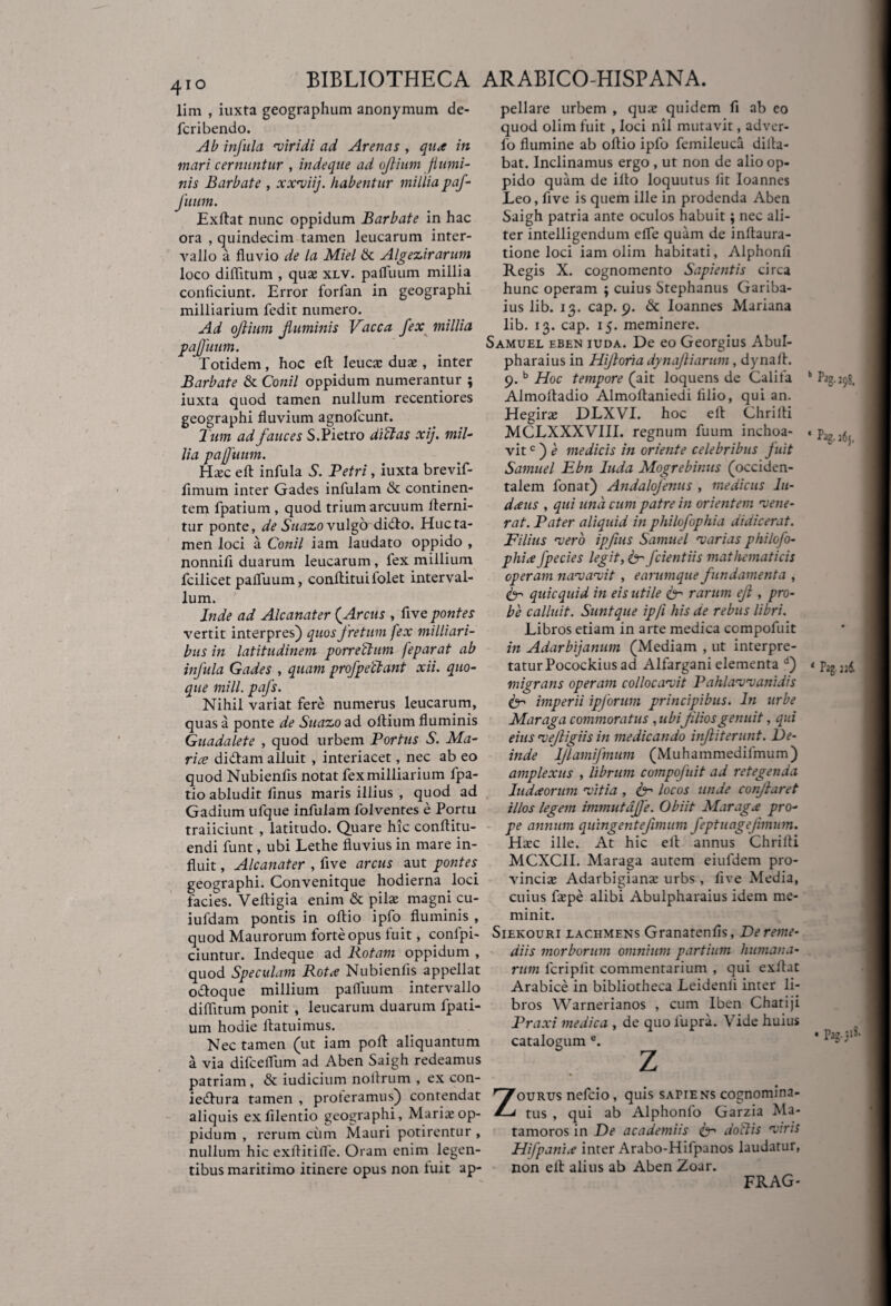 lim , iuxta geographum anonymum de- fcribendo. Ab infula viridi ad Arenas , qua in mari cernuntur , indeque ad ojlium flumi¬ nis Barbate , xxviij. habentur millia paf- fuum. Exftat nunc oppidum Barbate in hac ora , quindecim tamen leucarum inter¬ vallo a fluvio de la Miel & Algezirarum loco diflitum , qua; xlv. pafluum millia conficiunt. Error forfan in geographi milliarium fedit numero. Ad ojlium fluminis Vacca fex millia pajfuum. Totidem, hoc efl: leuca; duse , inter Barbate & Conii oppidum numerantur ; iuxta quod tamen nullum recentiores geographi fluvium agnofcunt. Tum ad fauces S.Pietro di A as xij. mil¬ lia pajfuum. Ha;c efl: infula S. Petri, iuxta brevif- fimum inter Gades infulam & continen¬ tem fpatium , quod trium arcuum flerni- tur ponte, de Suazo vulgo didlo. Huc ta¬ men loci a Conii iam laudato oppido , nonnifi duarum leucarum, fex millium fcilicet pafluum, conftituifolet interval¬ lum. Inde ad Alcanater (Arcus , five pontes vertit interpres) quos fretum fex milliari- bus in latitudinem porrectum feparat ab infula Gades , quam profpeftant xii. quo¬ que tnill. pafs. Nihil variat fere numerus leucarum, quas a ponte de Suazo ad oftium fluminis Guadalete , quod urbem Portus S. Ma- rice didam alluit , interiacet, nec ab eo quod Nubienfis notat fex milliarium fpa- tio abludit finus maris illius , quod ad Gadium ufque infulam folventes e Portu traiiciunt , latitudo. Quare hic conflitu- endi funt, ubi Lethe fluvius in mare in¬ fluit , Alcanater , five arcus aut pontes. geographi. Convenitque hodierna loci facies. Veftigia enim & pila; magni cu- iufdam pontis in oftio ipfo fluminis , quod Maurorum forte opus fuit, conipi- ciuntur. Indeque ad Rotam oppidum , quod Speculam Rota Nubienfis appellat odoque millium pafluum intervallo diflitum ponit , leucarum duarum fpati¬ um hodie flatuimus. Nec tamen (ut iam poft aliquantum a via difceflum ad Aben Saigh redeamus patriam, & iudicium noltrum , ex con- iedura tamen , proteramus) contendat aliquis ex filentio geographi, Maria; op¬ pidum , rerum ciim Mauri potirentur , nullum hic exflitifle. Oram enim legen¬ tibus maritimo itinere opus non iuit ap¬ pellare urbem , qua? quidem fi ab eo quod olim fuit , loci nil mutavit, adver- lo flumine ab oflio ipfo feinileuca dilla- bat. Inclinamus ergo , ut non de alio op¬ pido quam de illo loquutus lit Ioannes Leo, five is quem ille in prodenda Aben Saigh patria ante oculos habuit; nec ali¬ ter intelligendum efie quam de inflaura- tione loci iam olim habitati, Alphonfl Regis X. cognomento Sapientis circa hunc operam ; cuius Stephaniis Gariba- ius lib. 13. cap. 9. & Ioannes Mariana lib. 13. cap. 15. meminere. Samuel eben iuda. De eo Georgius Abul- pharaius in Hijloria dynaftiarum, dynafl. 9. b Hoc tempore (ait loquens de Califa Almofladio Almoftaniedi lilio, qui an. Hegira; DLXVI. hoc efl Chrilli MCLXXXVIII. regnum fuum inchoa¬ vit c) e medicis in oriente celebribus fuit Samuel Ebn luda Mogrebinus (occiden¬ talem fonar) Andalofenus , medicus lu¬ datis , qui una. cum patre in orientem vene¬ rat. Pater aliquid in philofophia didicerat. Filius vero ipfius Samuel varias philofo- phia fpecies legit, ter fcientiis mathematicis operam navavit , earumque fundamenta , te- quicquid in eis utile 6- rarum efi , pro¬ be calluit. Sunt que ip/i his de rebus libri. Libros etiam in arte medica ccmpofuit in Adarbijanum (Mediam , ut interpre¬ tatur Pocockius ad Alfargani elementa d) migrans operam collocavit Pahlavvanidis ter imperii ipforum principibus. In urbe Maraga commoratus , ubi fliosgenuit, qui eius vejligiis in medicando inftiterunt. De¬ inde IJlamifmum (Muhammedifmum) amplexus , librum compojuit ad retegenda ludaorum vitia , ter locos unde conflaret illos legem immutajfe. Obiit Maraga pro¬ pe annum quingentefimum feptuagejimum. Ha:c ille. At hic ell annus Chrilli MCXCII. Maraga autem eiufdem pro¬ vincia; Adarbigiana; urbs, five Media, cuius flepe alibi Abulpharaius idem me¬ minit. Siekouri lachmens Granatenlis, De reme¬ diis morborum omnium partium humana¬ rum lcriplit commentarium , qui exllat Arabice in bibliotheca Leidenli inter li¬ bros Warnerianos , cum 1’ben Chatiji Praxi medica , de quo iupra. \ ide huius catalogum e. Z ourus nefcio, quis sahens cognomina¬ tus , qui ab Alphonlo Garzia Ma- tamoros in De academiis ter doliis viris Hifpania inter Arabo-Hilpanos laudatur, non ell alius ab Aben Zoar. k ^298. ‘ Lg- i6j. 4 Pag. ni . Pag.jiS. FRAG-