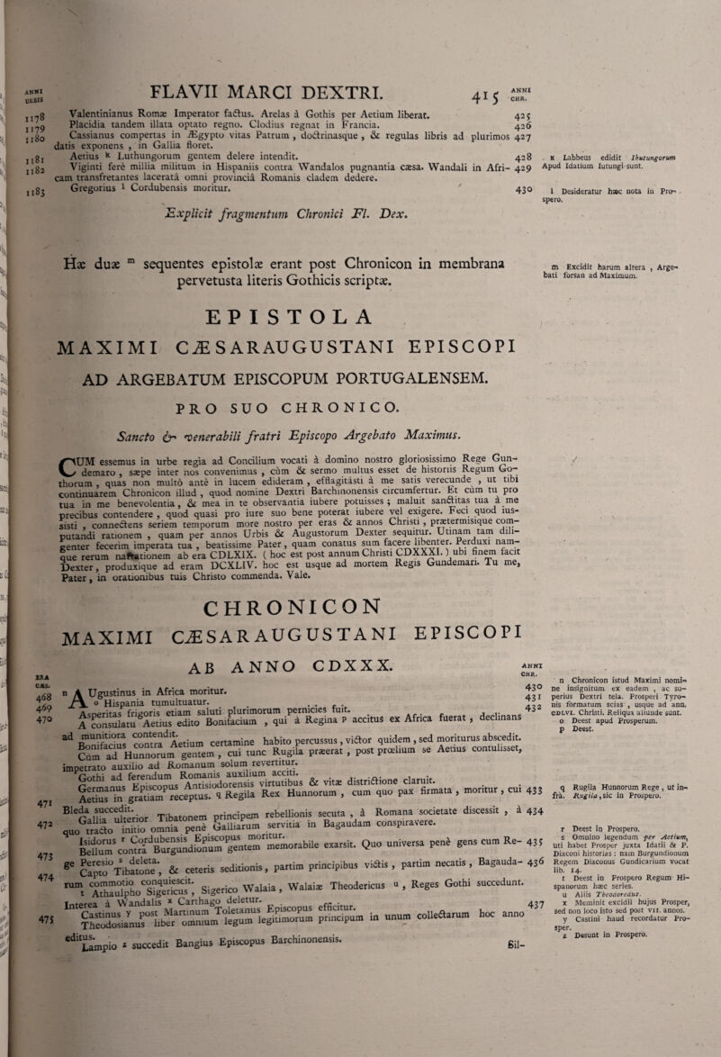ANNI URBIS 1178 I 179 IlSO 1181 1182 1183 FLAVII MARCI DEXTRI. 41 5 ANNI CHR. Valentinianus Roma» Imperator faftus. Arelas a Gothis per Aetium liberat. 42 j Placidia tandem illata optato regno. Clodius regnat in Francia. 426 Cassianus compertas in iEgypto vitas Patrum , do&rinasque , & regulas libris ad plurimos 427 datis exponens , in Gallia floret. Aetius * Luthungorum gentem delere intendit. 428 Viginti fere millia militum in Hispaniis contra Wandalos pugnantia cxsa. Wandali in Afri- 429 cam transfretantes lacerata omni provincia Romanis cladem dedere. Gregorius 1 Cordubensis moritur. 430 N. Explicit fragmentum Chronici FI. Dex. k Labbeus edidit Ibutungorum Apud Idatium Iutungi-sunt. 1 Desideratur haec nota in Pro¬ spero. Hac duae m sequentes epistolae erant post Chronicon in membrana pervetusta literis Gothicis scriptas. m Excidit harum altera , Arge- bati forsan ad Maximum. EPISTOLA MAXIMI CiE SARAUGUSTANI EPISCOPI AD ARGEBATUM EPISCOPUM PORTUGALENSEM. PRO SUO CHRONICO. 2RA CXS. Sancto & venerabili fratri Episcopo Argebato Maximus. CUM essemus in urbe regia ad Concilium vocati a domino nostro gloriosissimo Rege Gun- demaro , ssepe inter nos convenimus , cum & sermo multus esset de historiis Regum Go-- thorum , quas non multo ante in lucem edideram , efflagitasti a me satis verecunde , ut tibi continuarem Chronicon illud , quod nomine Dextri Barchinonensis circumfertur. Et cum tu pro tua in me benevolentia, & mea in te observantia iubere potuisses ; maluit sanctitas tua a me precibus contendere , quod quasi pro iure suo bene poterat iubere vel exigere. Feci quod rns- sisti connedtens seriem temporum more nostro per eras & annos Christi , praetermisique com¬ putandi rationem , quam per annos Urbis & Augustorum Dexter sequitur. Utinam tam dili¬ genter fecerim imperata tua , beatissime Pater, quam conatus sum facere libenter. Perduxi nam¬ que rerum naftationem ab era CDLX1X. ( hoc est post annum Christi CDXXXI.) ubi finem facit Dexter, produxique ad eram DCXLIV. hoc est usque ad mortem Regis Gundemari. Tu me, Pater, in orationibus tuis Christo commenda. Vale. CHRONICON MAXIMI CLESAR AUGUSTANI EPISCOPI AB A NNO CDXXX. css. a68 n A Ugustinus in Africa moritur. 0 Hispania tumultuatur. 460 470 471 472 473 474 47$ ANNI CHR. 430 « Af- fuerat, declinans 433 -SSSS c°n'rad Aerium certamine habito percussus, vi«or quidem , sed morituras abscedit. CUm aT HnZTunf gentem , cui tunc Rugila prteerat , post preebum se Aenus contultsset, impetrato auxilio ad Romanum solum revertitur. Gothi ad & ^ distriajone claniit. Aedus Zgtat,amP receptus. tRegila Rex Hunnorum, cum quo pax fumata , moritur , cui 43; BIeTall!fnS'rior Tibatonem principem rebellionis secuta 4 Romana societate discessit , 4 434 quoZcto irwiu omnia pene Libarum serv.lm in Bagaudam conspiravere. exarsit. Quo universa penb gens cum Re- 43; ge Capto0Tibattne', & ceteris sed,donis, partim principibus viSis , pa.tim necatis , Bagauda- 436 “r A™£oCSigeUr'cud; Sigerico Walaia, Walaise Theodericus » , Reges Gothi succedunt. p-S™ -““mc°ueft,mra hoc ann°437 ““ Umpio • succedit Bangius Episcopus Barchinonensis. ga_ / n Chronicon istud Maximi nomi¬ ne insignitum ex eadem , ac su¬ perius Dextri tela. Prosperi Tyro- nis formatum scias , usque ad ann, cdlvi. Christi. Reliqua aliunde sunt, o Deest apud Prosperum. p Deest. q Rugila Hunnorum Rege , ut in- fr&. Rugila, sic in Prospero. r Deest in Prospero, s Omnino legendum per getium, Uti habet Prosper juxta Idatii & P. Diaconi historias : nam Burgundionum Regem Diaconus Gundicarium vocat lib. 14. t Deest in Prospero Regunr Hi¬ spanorum basc series, u Aliis Tbeodoreclut. x Meminit excidii hujus Prosper, sed non loco isto sed post vii. annos. y Castini haud recordatur Pro¬ sper. a Desunt in Prospero.