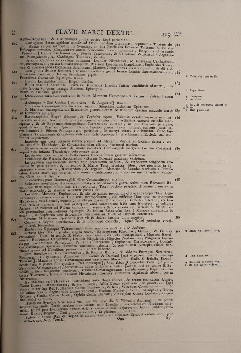 XRA CcCS. 619 419 ANNI CHR. 62 J 626 627 628 620 621 62r. 623 624 FLAVII MARCI DEXTRI. Aqua-Carpetana , & alias civitates * qua» postea Regi paruerunt. Leovigildus Hermenegildum obsidet ad Osset oppidum Lusitani® , captumque Toletum du cSt cit , ibique carcen mancipat: ibi Synodus, in qua Paschasius Ecclesi® Toletan® S Eulah® Episcopus pr®sidet. Convenerunt autem Vincentius C®saraugustanus , Enepotius Emeritensis LEpiscopusl Ugnus Barchinonensis, Murila Vaientinus, & Valentinus Wigiciseus * Areidun- tus Portugalensis , & Gardingus TudenSis, & alii. s Episcopi Catholici in exsilium mittuntur. Leander Hispalensis , & Licinianus Carihaginen- sis , metropolitani , petunt Constantmopolim , Massona Emeritensis Complutum , Euphemius Toleta¬ nus & Ioannes abbas Biclarensis Barcilonam , Monitus Complutensis C®saraugustam , & alii alio. Leovigildus Ibadam feminam clarissimam Gothic® gentis Fons® Comitis Patrimoniorum.....' <82 u uxorem Reccaredo. Ex ea Svinthiiam gignit. . * Froucistus Oxomensis Episcopus floret. Iterum Leovigildus filium Hispali obsidet. g Filius nascitur Reccaredo Toleti ex Florisinda Hispana femina conditionis obscur® , no- J mine Siwia x , quem intingit Massona Episcopus. Pestis in Hispania grassatur. „0. Leovigildus exercitum contrahit in filium. Mironem Hueurionem y Regem in exilium z suum 4 vocat. . Arthuagus a Coc Gothus Q ex ordine b S. Augustini] floret: Vincentio Cssaraugustano li®retico succedit Simplicius catholicus Episcopus. S. Martmus metropolitanus Bracarensis plenus dierum & bonorum operum miraculis clarus 585 ad Dominum emigrat. Hermenegildus Hispali dilapsus , & Cordub® captus , Valenti® exsulat sequente eum pa- 5 86 tre cum exercitu. Nec multo post Tarraconam mittitur, ubi arftissime carceris custodi® man¬ cipatus , <k ab Euphemio metropolitano Tarraconensi visitatus , in ipso Paschatis pervigilio, quod de manu Paschasii Episcopi Toletani h®retici communionem noluisset accipere, jussu pa¬ tris h®retici a Siberto Protospathario perimitur , & martyr miraculis nobilitatur. Hunc Eu¬ phemius Tarraconensis & catholici dolentes nobte consequenti vi sublatum in Ecclesia sua mce- rentes sepelierunt. Ingundis eius uxor peremto marito primum ad Africam , deinde ad Siciliam delata , ere¬ pto sibi filio Theoderico, & Constantinopolim allato , Panhormi moritur. Massona exsul valde dolet de morte immatura Hermenegildi martyris. Leander Constanti- 5 87 nopoli viso infante Theoderico vehementer dolet. Leovigildus Rex rediens e bello contra Suevos Toleti graviter infirmatur. Venientem de Francia Reccaredum viftorem Toletani gratanter excipiunt. Leovigildum ingravescente morbo vere peccatorum poenitet , & catholicam religionem am¬ plexus in pace quievit, & in templo S. Mari® Toleti sepelitur. Morti vero proximus in te¬ stamento commendat se , Reccaredum , & regnum, Masson® & Leandro santhssimis Pontifi¬ cibus. Cuius morti ego interfui cum essem archidiaconus , cum domino meo Simplicio Episco¬ po. Obiit prima Aprilis. Theodericus puer Hermenegildi filius Constantinopoli moritur. 588 Sisbertus interfedlor Hermenegildi martyris ob admissum grave scelus iussu Reccaredi Re¬ gis , qui tunc regni infulis iam erat decoratus , Toleti publico supplicio deputatus * turpissima morte parricidii, ik aliorum scelerum poenas luit. Leander , Massona , Euphemius, & alii ab exsilio revocantur odtavo Idus Septembris. Con¬ stantinopoli veneno moritur Licinianus metropolitanus , cui sufficitur Dominicus ex presbytero Hispalensi, valde senex, meritis & sanffitate clarus. Qui subscripsit Concilio Toletano, ubi h®- resis Ariana damnata est. Sub principium anni communione fadta cum Episcopis, & palatinis Arianis ut redirent ad Fidem catholicam, restituta & consecrata est Ecclesia S. Mari® To¬ leti pr®sentibus metropolitanis Episcopis. Et ibidem Reccaredus Rex a Massona consecratur & ungitur ab Euphemio vero & Leandro metropolitanis Toleti & Hispalis coronatur. Severus Malacitanus Episcopus pius vir & dodfus ineunte anno moritur. _ 589 Gosiuntha Regina deprehensa , & de proditione convifta , laqueo Toleti perimitur vicesi¬ ma quarta Novembris. . . Euphemius Episcopus Tarraconensis floret opinione sanctitatis 6c doctrin®. „ Oclavo idus Maii Synodus magna xxvii. c Episcoporum Hispani® , Galli® , & Gallici® 590 contrahitur Toleti in templo S. Mari®. Inter istos erant odto metropolitani , Massona Emeri- tPncis Euphemius Carpetanus , Leander Hispalensis, Nigecius Narbonensis , Nmgesius Lucen- Lcoer’ procuratorem Pantardum , Pantardus Bracarensis, Euphemius Tarraconensis Domini¬ cus Carthaginis Spartari® , Leandro concionem habente , & eodem cum Eutropio abbate Ser- vitano rerum ad Concilium pertinentium curam habente. . c . Item interfuerunt Rex Reccaredus , & Regina Badda , & abbates Eutropius Servitanus, Exsucandus Agaliensis , Aurantius SS. Cosm® & Damiani [qui d postea fuerunt Episcopi ToletanH, Maximus abbas C®saraugustanus sandlarum Massarum , Em,Ia S. Eulali® Bartilo- Taui e postea fuit ejusdem urbis Episcopus ], Elias abbas S. Leocadi® Tmeti £ postea Lq „ , _ahhas S. Eulali® Toleti Pomnes isti ex ordine S. Be- conus Toletanus, Isidorus diaconus Hispalensis , BiCFvenoalatinis vero Helladius illustrissimus aul® Regis Comes , & rerum publicarum Comes, Ex paiatims vero ne ia m R Afrila Comes Spathanus , & procer.. . . [jqm Fonsa Rexl Claudius Comes Limitaneus ,& Dux , Witericus Comes-stabuli .. . P& postea etiam fuit cubltull , Gusinus Flavius , Avila , Ataulphus , Lmva, OdoaceT, Gudua Comes Toleti, Ophilo Comes Hispalis, Athaulphus Comes Cordub® , ex qui- bus muki catholici. • die Maii ipso die S. Michaelis Archangeli, qui postea Habna esGmhis celeberrimus habitus est : Leander autem celebravit Missarum sole- mniCliAbi post Evangelium h®resis Ariana , q.uam privatim abjuraverant Gothi, publice , con- mnia. Et 1 . q n procuratorum * & plebium , abiuratur. ‘Sedebam auteS Rex & Regma in throno alto , ad dexterarrf Episcopi ordine suo , post Bibfot' vet. Hisp. Tom.lL . *SS 2 u Deest dat, seu tradit. x Lege Lima. y Suevorum. z Auxiliilrti. a Ita , & cognomento videtur gnificare. b Haec glossa est. c Immo 72. inversis noti». d Hsec glossa est. e Glossema id quoque olet, f De hoc pariter videtur.