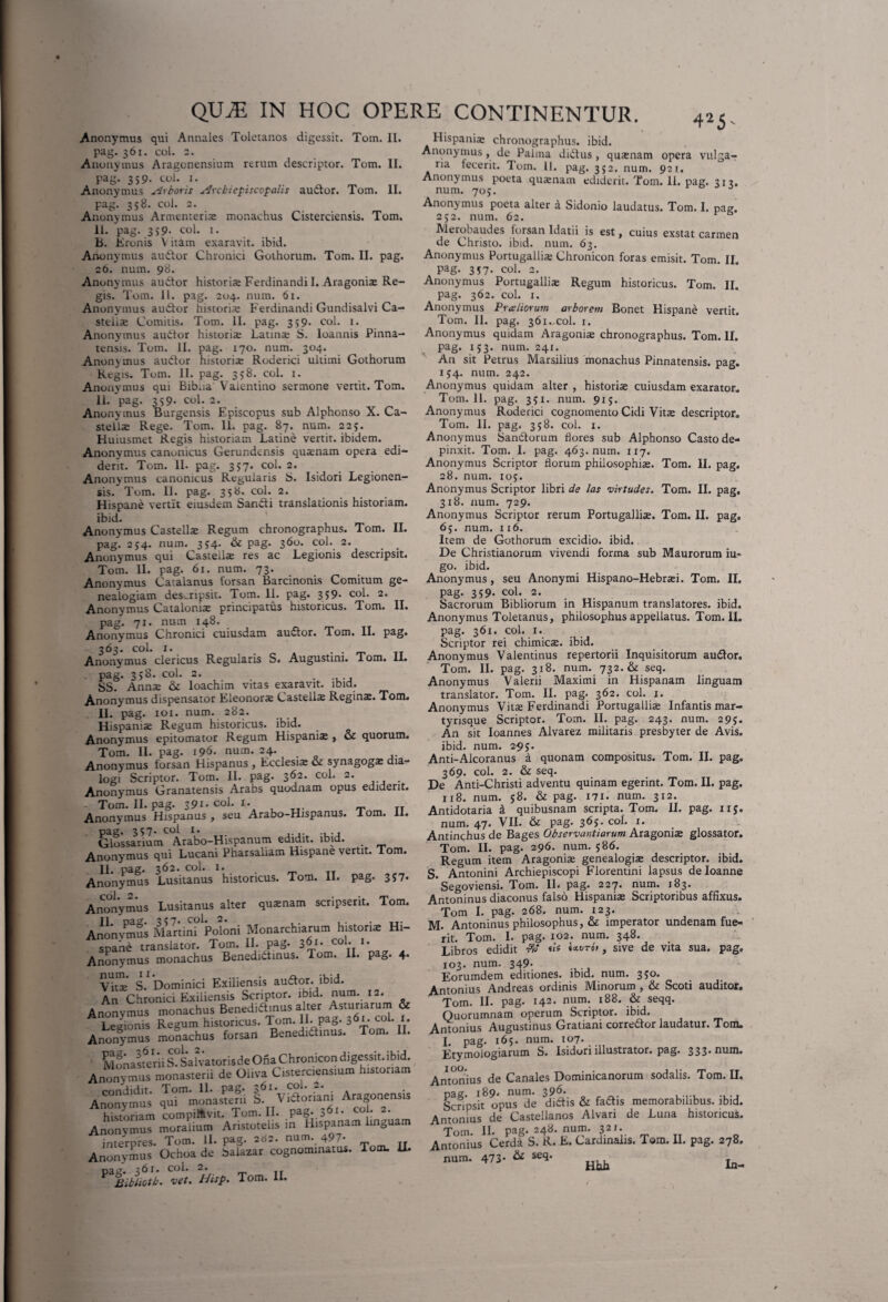 Anonymus qui Annales Toletanos digessit. Tom. 11. pag. 361. coi. 2. Anonymus Aragonensium rerum descriptor. Tom. II. pag. 359. coL 1. Anonymus Arboris Arcbiepiscopalis audior. Tom. II. pag. 358. coi. 2. Anonymus Armenterix monachus Cisterciensis. Tom. 11. pag. 359- coi. 1. B. Eronis \ itam exaravit, ibid. Anonymus audior Chronici Gothorum. Tom. II. pag. 26. num. 98. Anonymus audior historise Ferdinandil. Aragonix Re¬ gis. Tom. 11. pag. 204. num. 61. Anonymus audior historix Ferdinandi Gundisalvi Ca- sttiix Comitis. Tom. II. pag. 359. coi. 1. Anonymus audior historix Latinx S. loannis Pinna- tensis. Tom. II. pag. 170. num. 304. Anonymus audior historix Roderici ultimi Gothorum Regis. Tom. 11. pag. 358. coi. 1. Anonymus qui Bibua Vaientino sermone vertit. Tom. 11. pag. 359. coi. 2. Anonymus Burgensis Episcopus sub Alphonso X. Ca- stelix Rege. Tom. 11. pag. 87. num. 225. Huiusmet Regis historiam Latine vertit, ibidem. Anonymus canonicus Gerundensis quxnam opera edi¬ derit. Tom. II. pag. 357. coi. 2. Anonymus canonicus Regularis S. Isidori Legionen- sis. Tom. 11. pag. 358. coi. 2. Hispane vertit eiusdem Sandti translationis historiam, ibid. Anonymus Castellx Regum chronographus. Tom. II. pag. 2J4. num. 354. & pag. 360. coi. 2. Anonymus qui Castellx res ac Legionis descripsit. Tom. II. pag. 61. num. 73. Anonymus Catalanus forsan Barcinonis Comitum ge¬ nealogiam descripsit. Tom. 11. pag. 359* coi. 2. Anonymus Catalonix principatus historicus. Tom. II. pag. 71. num 148. Anonymus Chronici cuiusdam audior. Tom. II. pag. 363. coi. 1. . . Anonymus clericus Regularis S. Augustini. Tom. II. pag. 358. coi. 2. SS. Annx & Ioachim vitas exaravit, ibid. Anonymus dispensator Eleonorx Castellx Reginx. Tom. II. pag. 101. num. 282. Hispanix Regum historicus, ibid. Anonymus epitomator Regum Hispanix , oz quorum. Tom. II. pag. 196* num. 24. Anonymus forsan Hispanus , Ecclesix & synagogx dia¬ logi Scriptor. Tom. II. pag. 362. coi. 2. Anonymus Granatensis Arabs quodnam opus ediderit. Tom. II. pag. 391. coi. 1. Anonymus Hispanus , seu Arabo-Hispanus. I om. II. pag. 357- coi 1. Glossarium Arabo-Hispanum edidit, ibid. _ Anonymus qui Lucani Pharsaliam Hispane vertit. Tom. II. pag. 362. coi. r. Anonymus Lusitanus historicus. Tom. II. pag. 357- Anonymus Lusitanus alter quxnam scripserit. Tom. Anonvmus Martin? Poloni Monarchiarum historix Hi¬ spane translator. Tom. II. pag. 3^- co1- J* Anonymus monachus Benedidtinus. Tom. II. pag. 4. Vitae S? Dominici Exiliensis audior, ibid. An Chronici Exiliensis Scriptor, ibid. num. 12. Anonymus monachus Benedidtinus alter Astur,arum & Legionis Regum historicus. Tom. 11. pag- 36I; co1* Anonymus monachus forsan Benedidtinus. Tom. II. Monasterii S?SafvatorisdeOnaChronicon digessit, ibid. An„nymus monasterii de Oliva Cisteraensmm htstortam Anonymus' jTiniiaSnl i^ vlaoriani AragonensU historiam compilavit. Tom. II. pag. 561. coi. 2. Anonymus moralium Aristotelis m Hispanam linguam interpres. Tom. II. pag. 262. num. 497- Anonymus Ochoa de baiazar cognominatus. Tom. II. Dtlcl* $61 • COi. 2. Bibliotb. vet. Hisp. Tom. II. Hispanix chronographus, ibid. Anonymus, de Palma didtus, quxnam opera vulga- na fecerit. Tom. 11. pag. 352. num. 921. Anonymus poeta quxnam ediderit. Tom. II. pag. 312. num. 705. J Anonymus poeta alter a Sidonio laudatus. Tom. I. pag. 252. num. 62. Merobaudes forsan Idatii is est, cuius exstat carmen de Christo, ibid. num. 63. Anonymus Portugallix Chronicon foras emisit. Tom. II. Pag- 357* coi. 2. Anonymus Portugallix Regum historicus. Tom. II. pag. 362. coi. 1. Anonymus Praeliorum arborem Bonet Hispane vertit. Tom. II. pag. 361.,coi. 1. Anonymus quidam Aragonix chronographus. Tom. II. pag. 153. num. 241. An sit Petrus Marsilius monachus Pinnatensis. pag. 1J4. num. 242. Anonymus quidam alter , historix cuiusdam exarator. Tom. II. pag. 351. num. 9x5. Anonymus Roderici cognomento Cidi Vitx descriptor. Tom. II. pag. 358. coi. 1. Anonymus Sanctorum flores sub Alphonso Casto de¬ pinxit. Tom. I. pag. 463. num. 117, Anonymus Scriptor florum philosophix. Tom. II. pag. 28. num. 105. Anonymus Scriptor libri de las virtudes. Tom. II. pag. 318. num. 729. Anonymus Scriptor rerum Portugallix. Tom. II. pag. 65. num. 116. Item de Gothorum excidio, ibid. De Christianorum vivendi forma sub Maurorum iu* go. ibid. Anonymus, seu Anonymi Hispano-Hebrxi. Tom. II. pag. 359. coi. 2. Sacrorum Bibliorum in Hispanum translatores, ibid. Anonymus Toletanus, philosophus appellatus. Tom. II. pag. 361. coi. x. Scriptor rei chimicx. ibid. Anonymus Valentinus repertorii Inquisitorum audior. Tom. II. pag. 318. num. 732. & seq. Anonymus Valerii Maximi in Hispanam linguam translator. Tom. II. pag. 362. coi. 1. Anonymus Vitx Ferdinandi Portugallix Infantis mar¬ tyrisque Scriptor. Tom. II. pag. 243. num. 295. An sit Ioannes Alvarez militaris presbyter de Avis, ibid. num. 295. Anti-Alcoranus a quonam compositus. Tom. II. pag. 369. coi. 2. & seq. De Anti-Christi adventu quinam egerint. Tom. II. pag. 118. num. 58. & pag. 171. num. 312. Antidotaria & quibusnam scripta. Tom. II. pag. 115. num. 47. VII. & pag. 365. coi. 1. Antinchus de Bages Observantiarum Aragonix glossator. Tom. II. pag. 296. num. 586. Regum item Aragonix genealogix descriptor, ibid. S. Antonini Archiepiscopi Florentini lapsus deloanne Segoviensi. Tom. IL pag. 227. num. 183. Antoninus diaconus falso Hispanix Scriptoribus affixus. Tom I. pag. 268. num. 123. M. Antoninus philosophus, & imperator undenam fue¬ rit. Tom. I. pag. 102. num. 348. Libros edidit ■&' «is ««•(/roi, sive de vita sua. pag, 103. num. 349- Eorumdem editiones, ibid. num. 3?°* Antonius And reas ordinis Minorum , & Scoti auditor. Tom. II. pag. 142. num. 188. & seqq. Quorumnam operum Scriptor, ibid. Antonius Augustinus Gratiani corredtor laudatur. Tom. I. pag. 165. num. 107. Etymologiarum S. Isidori illustrator, pag. 333. num. Antonius de Canales Dominicanorum sodalis. Tom. II. Dag. 189. num. 396. Scripsit opus de didtis & fadtis memorabilibus, ibid. Antonius de Castellanos Alvari de Luna historicus. Tom. II. pag* 24^* num* 32J* Antonius Cerda S. R. E. Cardinalis. Toro. II. pag. 278. num. 473- & «*■ ^ fc.