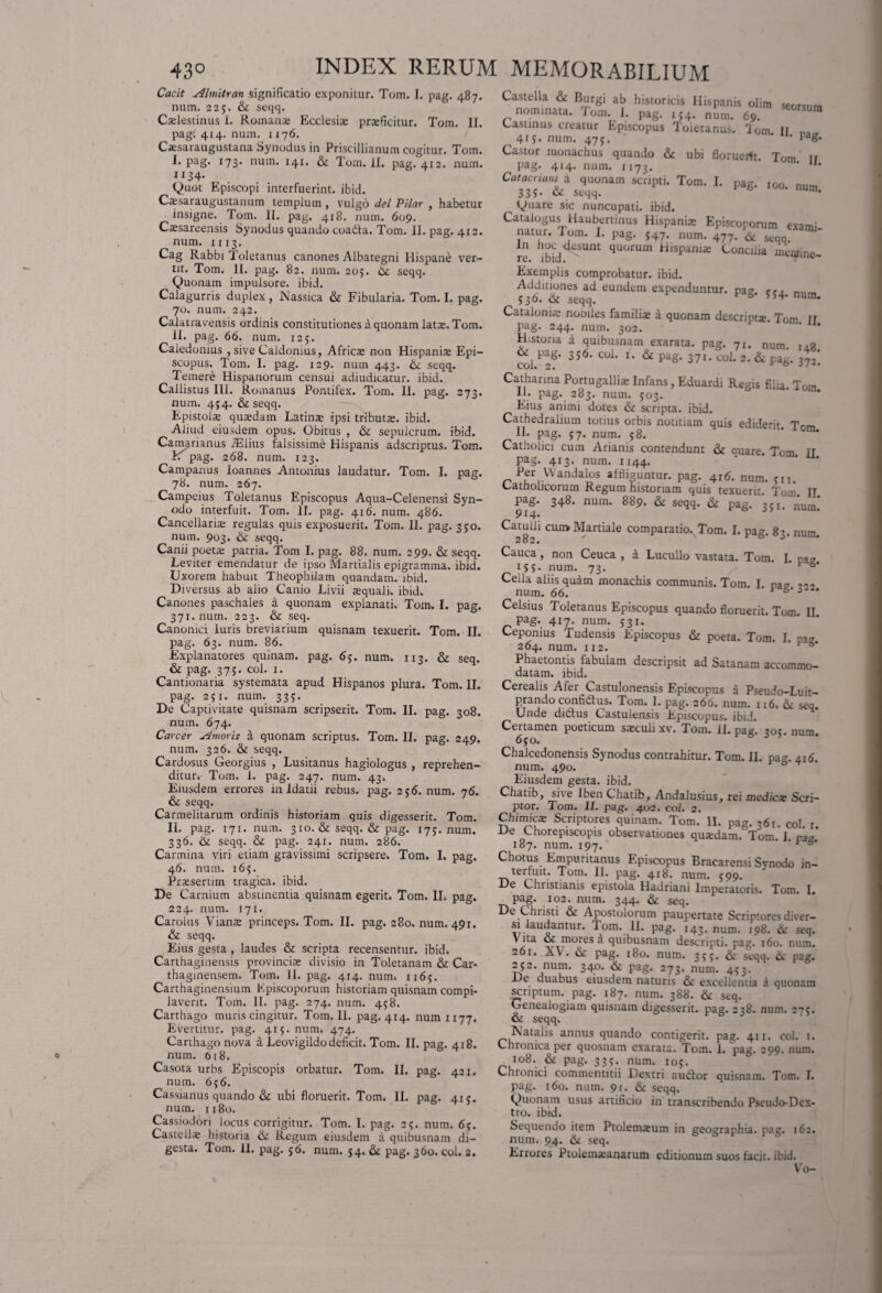 Cacit Almitran significatio exponitur. Tom. I. pag. 487. num. 22;. & seqq. Caelestinus 1. Romana; Ecclesia; praeficitur. Tom. II. pag< 414. num. 1176. Caesaraugustana Synodus in Priscillianum cogitur. Tom. I. pag. 173. num. 141. & Tom. 11. pag. 412. num. 1134* Quot Episcopi interfuerint, ibid. Caesaraugustanum templum , vulgo dei Pilar , habetur insigne. Tom. II. pag. 418. num. 609. Caesareensis Synodus quando coada. Tom. II. pag. 412. num. 1113. Cag Rabbi Toletanus canones Albategni Hispane ver¬ tit. Tom. II. pag. 82. num. 205. 6c seqq. Quonam impulsore, ibid. Calagurris duplex, Nassica & Fibularia. Tom. I. pag. 70. num. 242. Calatravensis ordinis constitutiones a quonam latae. Tom. II. pag. 66. num. 125. Caledonius , sive Caldonius, Africae non Hispanis Epi¬ scopus. Tom. I. pag. 129. num 443. & seqq. Temere Hispanorum censui adjudicatur. ibid. Callistus III. Romanus Pontifex. Tom. II. pag. 273. num. 454. & seqq. Epistolae quaedam Latinae ipsi tributae, ibid. Aliud eiusdem opus. Obitus , & sepulcrum, ibid. Camarianus iElius falsissime Hispanis adscriptus. Tom. Y. pag. 268. num. 123. Campanus Ioannes Antonius laudatur. Tom. I. pag. 78. num. 267. Campeius Toletanus Episcopus Aqua-Celenensi Syn¬ odo interfuit. Tom. II. pag. 416. num. 486. Cancellaris regulas quis exposuerit. Tom. II. pag. 350. num. 903. &: seqq. Canii poetae patria. Tom I. pag. 88. num. 299. & seqq. Leviter emendatur de ipso Martialis epigramma, ibid. Uxorem habuit Theophiiam quandam. ibid. Diversus ab alio Canio Livii aequali, ibid. Canones paschales a quonam explanati. Tom. I. pag. 371. num. 223. seq. Canonici luris breviarium quisnam texuerit. Tom. II. pag. 63. num. 86. Explanatores quinam, pag. 6;. num. 113. & seq. & pag. 375. coi. 1. Cantionaria systemata apud Hispanos plura. Tom. II. pag. 251. num. 33;. De Captivitate quisnam scripserit. Tom. II. pag. 308. num. 674. Carcer Amoris a quonam scriptus. Tom. II. pag. 249. num. 326. & seqq. Cardosus Georgius , Lusitanus hagiologus , reprehen¬ ditur. Tom. 1. pag. 247. num. 43. Eiusdem errores in Idatii rebus, pag. 256. num. 76. & seqq. Carmelitarum ordinis historiam quis digesserit. Tom. II. pag. 171. num. 310. & seqq. & pag. 175. num. 336. & seqq. & pag. 241. num. 286. Carmina viri etiam gravissimi scripsere. Tom. I. pag. 46. num. 165. Praesertim tragica, ibid. De Carnium abstinentia quisnam egerit. Tom. II. pag. 224. num. 171. Carolus Vianae princeps. Tom. II. pag. 280. num. 491. & seqq. Eius gesta , laudes & scripta recensentur, ibid. Carthaginensis provinciae divisio in Toletanam & Car- thaginensem. Tom. II. pag. 414. num. 1165. Carthaginensium Episcoporum historiam quisnam compi¬ laverit. Tom. II. pag. 274. num. 458. Carthago muris cingitur. Tom. II. pag. 414. num 1177. Evertitur, pag. 415. num. 474. Carthago nova a Leovigildo deficit. Tom. II. pag. 418. num. 618. Casota urbs Episcopis orbatur. Tom. II. pag. 421. num. 656. Cassianus quando & ubi floruerit. Tom. II. pag. 415. num. 1180. Cassiodori locus corrigitur. Tom. I. pag. 25. num. 65. Casteilae historia & Regum eiusdem a quibusnam di¬ gesta. Tom. II. pag. 56. num. 54. &t pag. 360. coi. 2. Castella & Burgi ab historicis Hispanis olim seorsum nominata. Tom. I. pag. 154. num. 69. SUm Casunus creatur Episcopus Toietanus. lom. II 415. num. 475. Pag* Castor monachus quando & ubi floruerit. Tom ir pag. 414. num. 1173. * u* Catacrtam a quonam scripti. Tom. I. pag. I00. num 335- & seqq. uin* Quare sic nuncupati, ibid. Catalogus Haubertinus Hispaniae Episcoporum exami¬ natur. Tom. I. pag. 547. num. 477. & seqq. re ibid^SUnt qU°rUm HisPaniJe Concilia meiuine- Exemplis comprobatur, ibid. Additiones ad eundem expenduntur, pag. , nilm 536. & seqq. v 6 s54* num. Cataloniae nooiles familiae a quonam descripts Tom ir pag. 244. num. 302. Historia a quibusnam exarata, pag. 71. num. i4g ^ pag. 356. coi. i. & pag. 371. coi. 2. & pag. 372' Catharina Portugalliae Infans, Eduardi Regis filia. Tom II. pag. 283. num. 503. * Eius animi dotes & scripta, ibid. Cathedralium totius orbis notitiam quis ediderit Tom II. pag. 57. num. 58. Catholici cum Arianis contendunt & quare. Tom H pag. 413. num. 1144. Per Wandalos affliguntur, pag. 416. num. en. Catholicorum Regum historiam quis texuerit. Tom II pag. 348. num. 889. & seqq. & pag. 35 k'num! 914* Catulli cun> Martiale comparatio. Tom. I. pag. 83. num. ^02« Cauca, non Ceuca , a Lucullo vastata. Tom. I. pag 155. num. 73. v 6* Cella aliis quam monachis communis. Tom. I. na? nuin. 66. F 6 3~* Celsius Toletanus Episcopus quando floruerit. Tom. II. Pag- 417- num. 531. Cepomus Tudensis Episcopus & poeta. Tom. I. n32 264. num. 112. Phaetontis fabulam descripsit ad Satanam accommo¬ datam. ibid. Cerealis Afer Castulonensis Episcopus a Pseudo-Luit- prando confidus. Tom. I. Pag. 266. num. 116. & seq. Unde didus Castulensis Episcopus, ibid. Certamen poeticum saeculi xv. Tom. II. pag. 305. num. 650. Chalcedonensis Synodus contrahitur. Tom. II. pag. 416. num. 490. Eiusdem gesta, ibid. Chatib, site IbenChatib, Andalusius, rei medias Scri¬ ptor. Tom. II. pag. 402. coi. 2. Chimioe Scriptores quinam. Tom. II. pag. 361. coi. r. He Chorepiscopis observationes quaedam. Tom. 1. raz 187. num. 197. t 5 Chotus Empuritanus Episcopus Bracarensi Synodo in- terfuit. Tom. 11. pag. 418. num. 599. De Christianis epistola Hadriani Imperatoris. Tom. I. pag. 102. num. 344. & seq. De Christi & Apostolorum paupertate Scriptoresdiver- 17-aU»ntUr’ T.om-. *43- num. 198. & seq. Vita & mores a quibusnam descripti, pag. 160. num. 261. av . pag. 180. num. 3cr. & seqq. & pag. 252. num. 340. & pag. 273. num. 453.^ F g De duabus eiusdem naturis & excellentia a quonam scriptum, pag. 187. num. 388. & seq. Genealogiam quisnam digesserit, pag. 238. num. 275. & seqq. Natalis annus quando contigerit, pag. 411. coi. 1. Chronica per quosnam exarata. Tom. 1. pag. 299. num. jo8. & pag. 335. num. 105. Chronici commentitii Dextri audor quisnam. Tom. I. pag. 160. num. 91. & seqq. Quonam usus artificio in transcribendo Pseudo-Dex- tro. ibid. Sequendo item Ptolemaeum in geographia, pag. 162. num. 94. & seq. Errores Ptolemsanarum editionum suos facit, ibid. Vo-